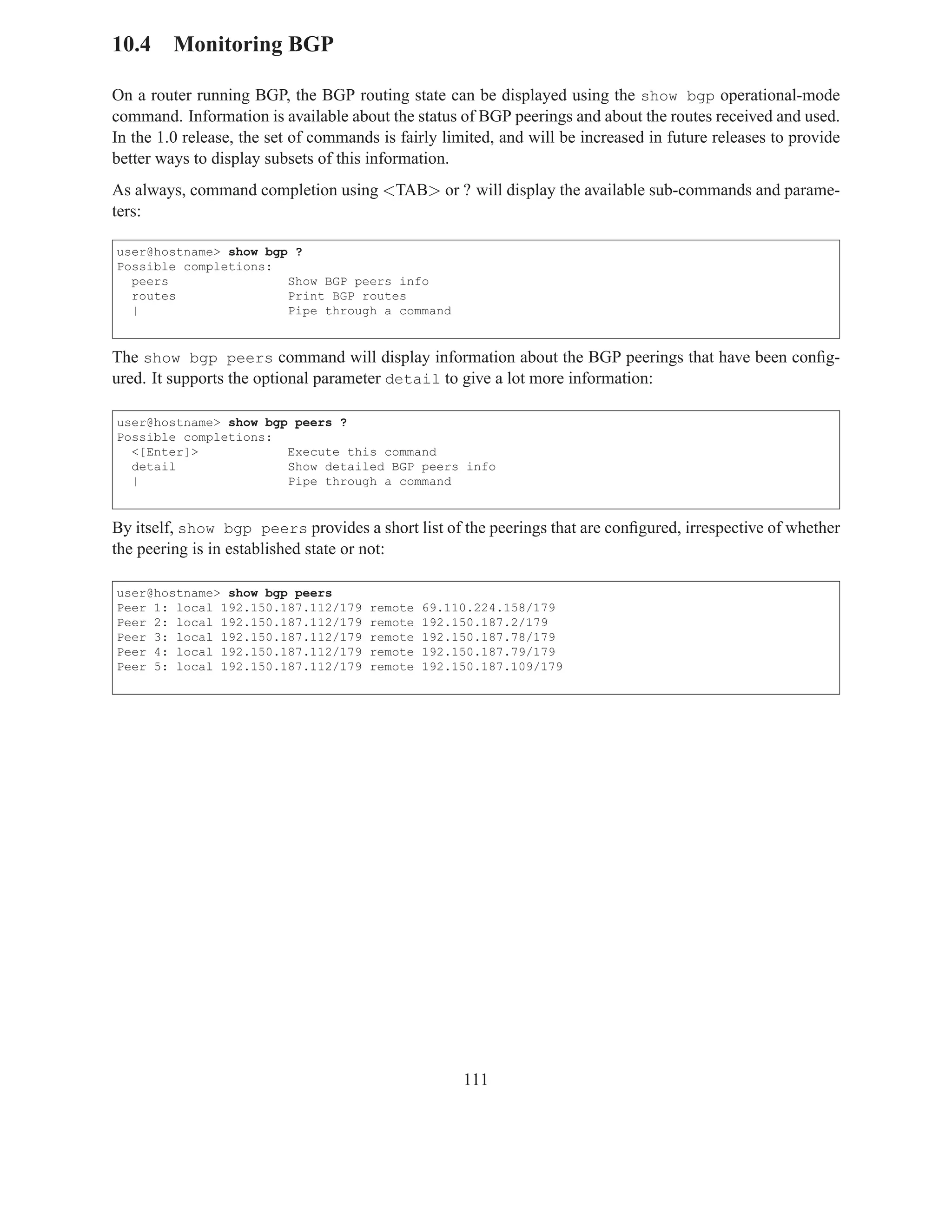 10.4 Monitoring BGP

On a router running BGP, the BGP routing state can be displayed using the show bgp operational-mode
command. Information is available about the status of BGP peerings and about the routes received and used.
In the 1.0 release, the set of commands is fairly limited, and will be increased in future releases to provide
better ways to display subsets of this information.
As always, command completion using <TAB> or ? will display the available sub-commands and parame-
ters:

user@hostname> show bgp ?
Possible completions:
  peers                Show BGP peers info
  routes               Print BGP routes
  |                    Pipe through a command


The show bgp peers command will display information about the BGP peerings that have been conﬁg-
ured. It supports the optional parameter detail to give a lot more information:

user@hostname> show bgp peers ?
Possible completions:
  <[Enter]>            Execute this command
  detail               Show detailed BGP peers info
  |                    Pipe through a command


By itself, show bgp peers provides a short list of the peerings that are conﬁgured, irrespective of whether
the peering is in established state or not:

user@hostname> show bgp peers
Peer 1: local 192.150.187.112/179     remote   69.110.224.158/179
Peer 2: local 192.150.187.112/179     remote   192.150.187.2/179
Peer 3: local 192.150.187.112/179     remote   192.150.187.78/179
Peer 4: local 192.150.187.112/179     remote   192.150.187.79/179
Peer 5: local 192.150.187.112/179     remote   192.150.187.109/179




                                                     111
 
