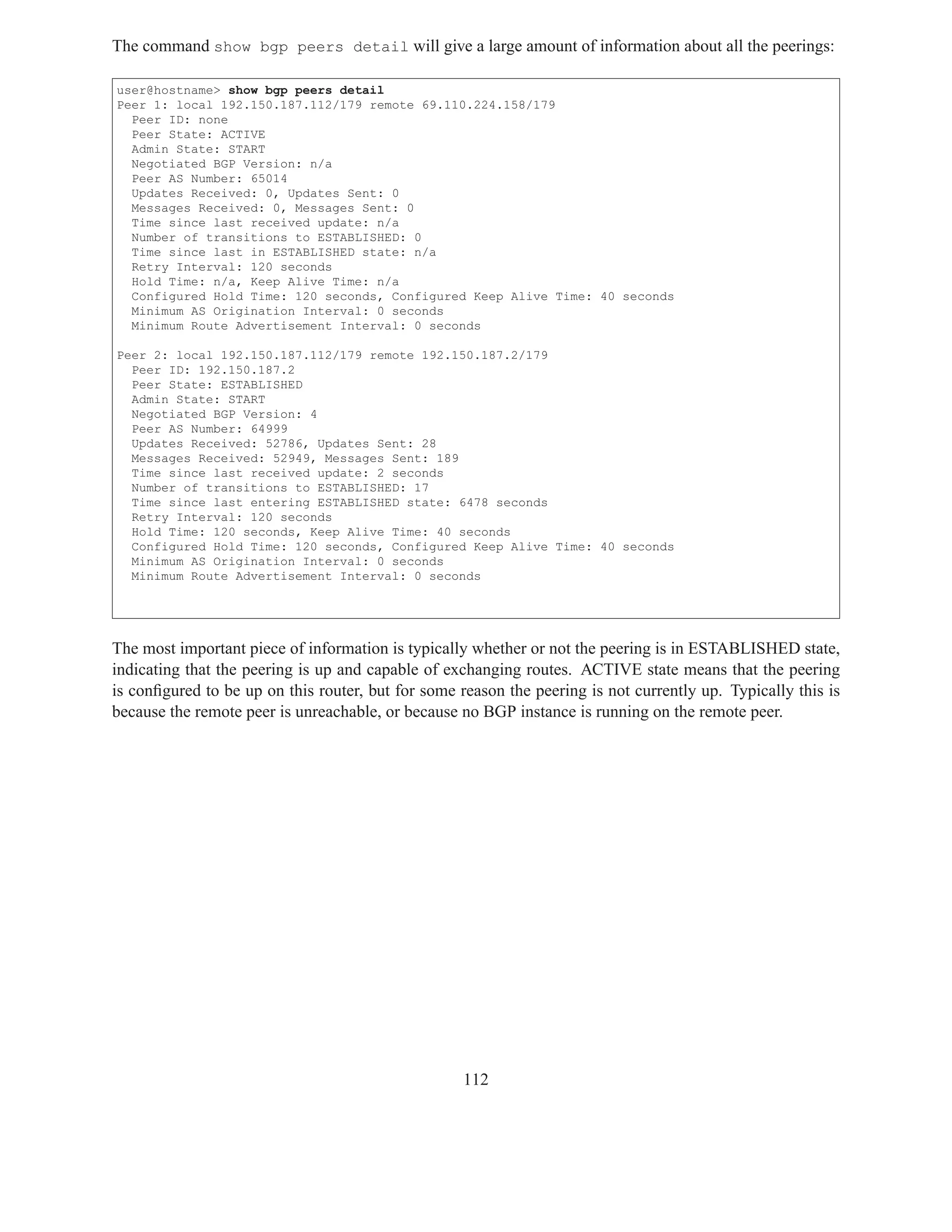 The command show bgp peers detail will give a large amount of information about all the peerings:

user@hostname> show bgp peers detail
Peer 1: local 192.150.187.112/179 remote 69.110.224.158/179
  Peer ID: none
  Peer State: ACTIVE
  Admin State: START
  Negotiated BGP Version: n/a
  Peer AS Number: 65014
  Updates Received: 0, Updates Sent: 0
  Messages Received: 0, Messages Sent: 0
  Time since last received update: n/a
  Number of transitions to ESTABLISHED: 0
  Time since last in ESTABLISHED state: n/a
  Retry Interval: 120 seconds
  Hold Time: n/a, Keep Alive Time: n/a
  Configured Hold Time: 120 seconds, Configured Keep Alive Time: 40 seconds
  Minimum AS Origination Interval: 0 seconds
  Minimum Route Advertisement Interval: 0 seconds

Peer 2: local 192.150.187.112/179 remote 192.150.187.2/179
  Peer ID: 192.150.187.2
  Peer State: ESTABLISHED
  Admin State: START
  Negotiated BGP Version: 4
  Peer AS Number: 64999
  Updates Received: 52786, Updates Sent: 28
  Messages Received: 52949, Messages Sent: 189
  Time since last received update: 2 seconds
  Number of transitions to ESTABLISHED: 17
  Time since last entering ESTABLISHED state: 6478 seconds
  Retry Interval: 120 seconds
  Hold Time: 120 seconds, Keep Alive Time: 40 seconds
  Configured Hold Time: 120 seconds, Configured Keep Alive Time: 40 seconds
  Minimum AS Origination Interval: 0 seconds
  Minimum Route Advertisement Interval: 0 seconds




The most important piece of information is typically whether or not the peering is in ESTABLISHED state,
indicating that the peering is up and capable of exchanging routes. ACTIVE state means that the peering
is conﬁgured to be up on this router, but for some reason the peering is not currently up. Typically this is
because the remote peer is unreachable, or because no BGP instance is running on the remote peer.




                                                    112
 