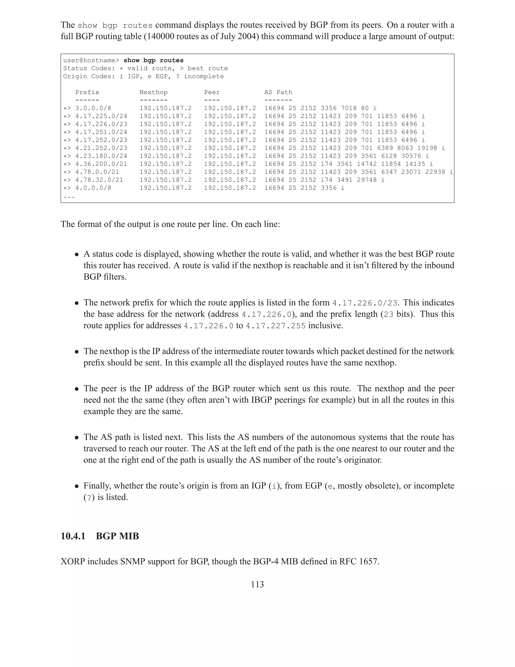 The show bgp routes command displays the routes received by BGP from its peers. On a router with a
full BGP routing table (140000 routes as of July 2004) this command will produce a large amount of output:

user@hostname> show bgp routes
Status Codes: * valid route, > best route
Origin Codes: i IGP, e EGP, ? incomplete

      Prefix          Nexthop          Peer             AS Path
      ------          -------          ----             -------
*>    3.0.0.0/8       192.150.187.2    192.150.187.2    16694 25   2152   3356 7018 80 i
*>    4.17.225.0/24   192.150.187.2    192.150.187.2    16694 25   2152   11423 209 701 11853 6496 i
*>    4.17.226.0/23   192.150.187.2    192.150.187.2    16694 25   2152   11423 209 701 11853 6496 i
*>    4.17.251.0/24   192.150.187.2    192.150.187.2    16694 25   2152   11423 209 701 11853 6496 i
*>    4.17.252.0/23   192.150.187.2    192.150.187.2    16694 25   2152   11423 209 701 11853 6496 i
*>    4.21.252.0/23   192.150.187.2    192.150.187.2    16694 25   2152   11423 209 701 6389 8063 19198 i
*>    4.23.180.0/24   192.150.187.2    192.150.187.2    16694 25   2152   11423 209 3561 6128 30576 i
*>    4.36.200.0/21   192.150.187.2    192.150.187.2    16694 25   2152   174 3561 14742 11854 14135 i
*>    4.78.0.0/21     192.150.187.2    192.150.187.2    16694 25   2152   11423 209 3561 6347 23071 22938 i
*>    4.78.32.0/21    192.150.187.2    192.150.187.2    16694 25   2152   174 3491 29748 i
*>    4.0.0.0/8       192.150.187.2    192.150.187.2    16694 25   2152   3356 i
...



The format of the output is one route per line. On each line:


   • A status code is displayed, showing whether the route is valid, and whether it was the best BGP route
     this router has received. A route is valid if the nexthop is reachable and it isn’t ﬁltered by the inbound
     BGP ﬁlters.

   • The network preﬁx for which the route applies is listed in the form 4.17.226.0/23. This indicates
     the base address for the network (address 4.17.226.0), and the preﬁx length (23 bits). Thus this
     route applies for addresses 4.17.226.0 to 4.17.227.255 inclusive.

   • The nexthop is the IP address of the intermediate router towards which packet destined for the network
     preﬁx should be sent. In this example all the displayed routes have the same nexthop.

   • The peer is the IP address of the BGP router which sent us this route. The nexthop and the peer
     need not the the same (they often aren’t with IBGP peerings for example) but in all the routes in this
     example they are the same.

   • The AS path is listed next. This lists the AS numbers of the autonomous systems that the route has
     traversed to reach our router. The AS at the left end of the path is the one nearest to our router and the
     one at the right end of the path is usually the AS number of the route’s originator.

   • Finally, whether the route’s origin is from an IGP (i), from EGP (e, mostly obsolete), or incomplete
     (?) is listed.



10.4.1     BGP MIB

XORP includes SNMP support for BGP, though the BGP-4 MIB deﬁned in RFC 1657.

                                                     113
 