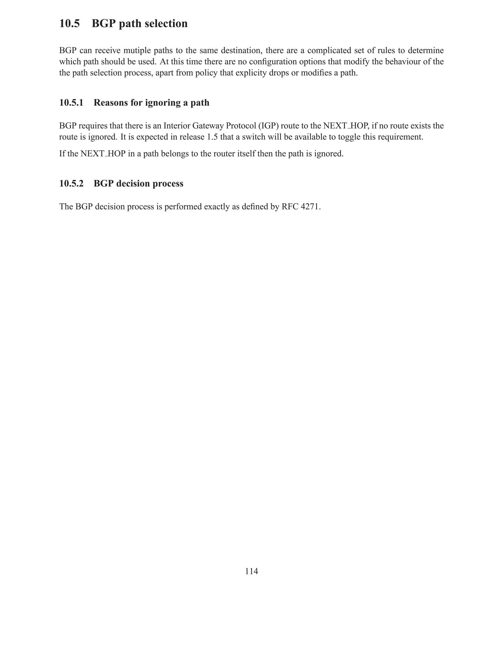 10.5 BGP path selection

BGP can receive mutiple paths to the same destination, there are a complicated set of rules to determine
which path should be used. At this time there are no conﬁguration options that modify the behaviour of the
the path selection process, apart from policy that explicity drops or modiﬁes a path.


10.5.1   Reasons for ignoring a path

BGP requires that there is an Interior Gateway Protocol (IGP) route to the NEXT HOP, if no route exists the
route is ignored. It is expected in release 1.5 that a switch will be available to toggle this requirement.
If the NEXT HOP in a path belongs to the router itself then the path is ignored.


10.5.2   BGP decision process

The BGP decision process is performed exactly as deﬁned by RFC 4271.




                                                    114
 