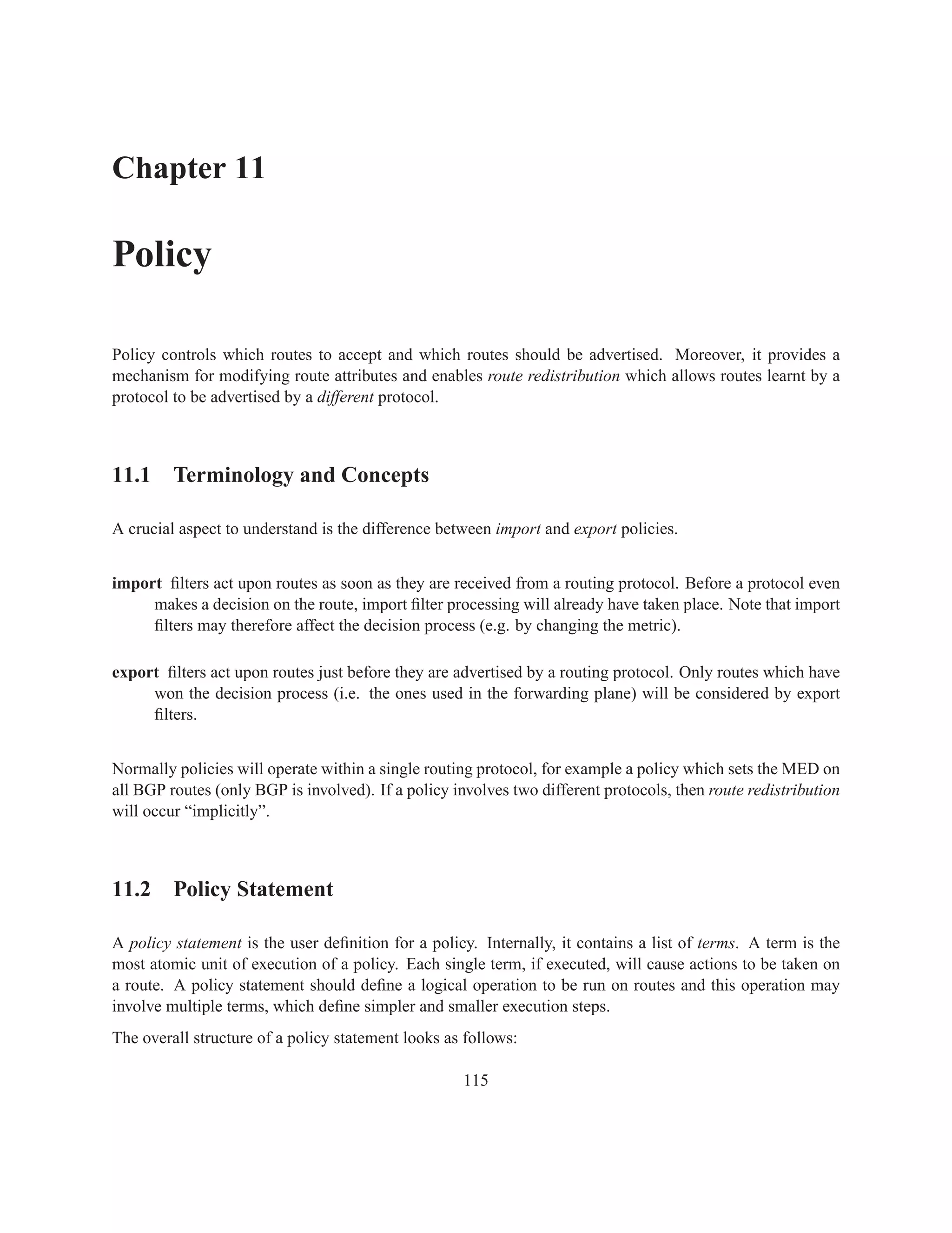 Chapter 11

Policy

Policy controls which routes to accept and which routes should be advertised. Moreover, it provides a
mechanism for modifying route attributes and enables route redistribution which allows routes learnt by a
protocol to be advertised by a different protocol.



11.1 Terminology and Concepts

A crucial aspect to understand is the difference between import and export policies.


import ﬁlters act upon routes as soon as they are received from a routing protocol. Before a protocol even
     makes a decision on the route, import ﬁlter processing will already have taken place. Note that import
     ﬁlters may therefore affect the decision process (e.g. by changing the metric).

export ﬁlters act upon routes just before they are advertised by a routing protocol. Only routes which have
     won the decision process (i.e. the ones used in the forwarding plane) will be considered by export
     ﬁlters.


Normally policies will operate within a single routing protocol, for example a policy which sets the MED on
all BGP routes (only BGP is involved). If a policy involves two different protocols, then route redistribution
will occur “implicitly”.



11.2 Policy Statement

A policy statement is the user deﬁnition for a policy. Internally, it contains a list of terms. A term is the
most atomic unit of execution of a policy. Each single term, if executed, will cause actions to be taken on
a route. A policy statement should deﬁne a logical operation to be run on routes and this operation may
involve multiple terms, which deﬁne simpler and smaller execution steps.
The overall structure of a policy statement looks as follows:

                                                     115
 