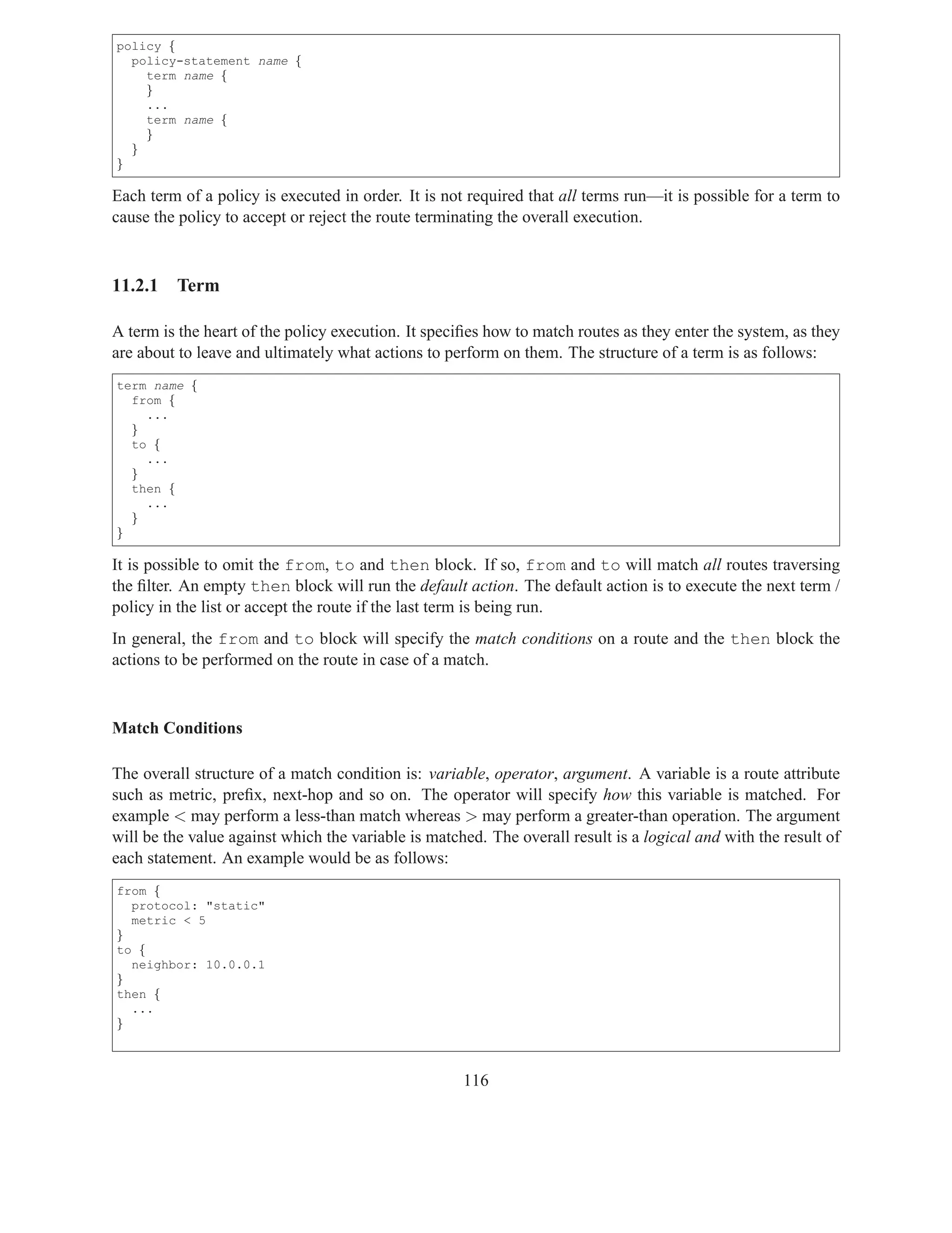 policy {
  policy-statement name {
    term name {
    }
    ...
    term name {
    }
  }
}

Each term of a policy is executed in order. It is not required that all terms run—it is possible for a term to
cause the policy to accept or reject the route terminating the overall execution.



11.2.1   Term

A term is the heart of the policy execution. It speciﬁes how to match routes as they enter the system, as they
are about to leave and ultimately what actions to perform on them. The structure of a term is as follows:
term name {
  from {
    ...
  }
  to {
    ...
  }
  then {
    ...
  }
}

It is possible to omit the from, to and then block. If so, from and to will match all routes traversing
the ﬁlter. An empty then block will run the default action. The default action is to execute the next term /
policy in the list or accept the route if the last term is being run.
In general, the from and to block will specify the match conditions on a route and the then block the
actions to be performed on the route in case of a match.



Match Conditions

The overall structure of a match condition is: variable, operator, argument. A variable is a route attribute
such as metric, preﬁx, next-hop and so on. The operator will specify how this variable is matched. For
example < may perform a less-than match whereas > may perform a greater-than operation. The argument
will be the value against which the variable is matched. The overall result is a logical and with the result of
each statement. An example would be as follows:
from {
  protocol: "static"
  metric < 5
}
to {
  neighbor: 10.0.0.1
}
then {
  ...
}



                                                     116
 