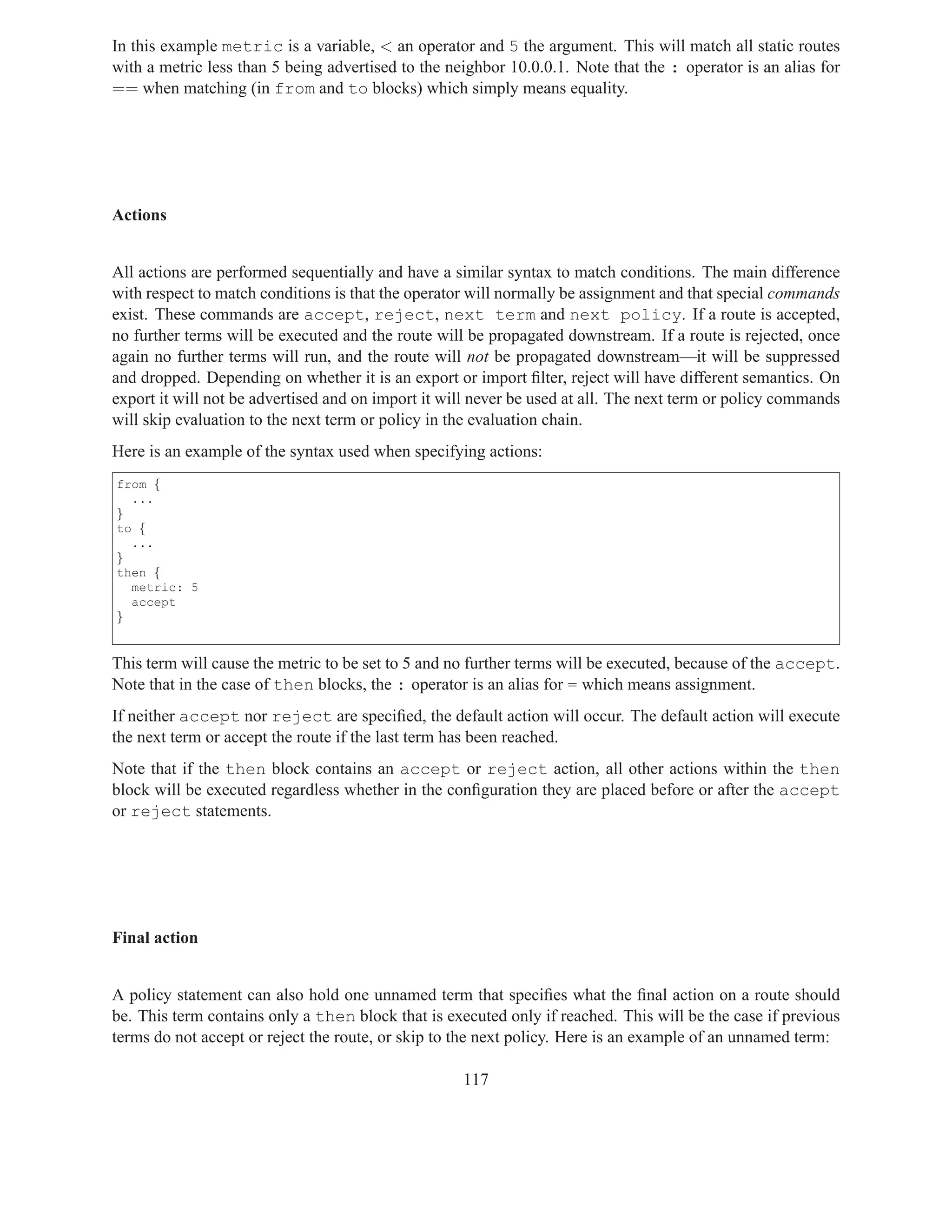 In this example metric is a variable, < an operator and 5 the argument. This will match all static routes
with a metric less than 5 being advertised to the neighbor 10.0.0.1. Note that the : operator is an alias for
== when matching (in from and to blocks) which simply means equality.




Actions


All actions are performed sequentially and have a similar syntax to match conditions. The main difference
with respect to match conditions is that the operator will normally be assignment and that special commands
exist. These commands are accept, reject, next term and next policy. If a route is accepted,
no further terms will be executed and the route will be propagated downstream. If a route is rejected, once
again no further terms will run, and the route will not be propagated downstream—it will be suppressed
and dropped. Depending on whether it is an export or import ﬁlter, reject will have different semantics. On
export it will not be advertised and on import it will never be used at all. The next term or policy commands
will skip evaluation to the next term or policy in the evaluation chain.
Here is an example of the syntax used when specifying actions:
from {
  ...
}
to {
  ...
}
then {
  metric: 5
  accept
}


This term will cause the metric to be set to 5 and no further terms will be executed, because of the accept.
Note that in the case of then blocks, the : operator is an alias for = which means assignment.
If neither accept nor reject are speciﬁed, the default action will occur. The default action will execute
the next term or accept the route if the last term has been reached.
Note that if the then block contains an accept or reject action, all other actions within the then
block will be executed regardless whether in the conﬁguration they are placed before or after the accept
or reject statements.




Final action


A policy statement can also hold one unnamed term that speciﬁes what the ﬁnal action on a route should
be. This term contains only a then block that is executed only if reached. This will be the case if previous
terms do not accept or reject the route, or skip to the next policy. Here is an example of an unnamed term:

                                                    117
 