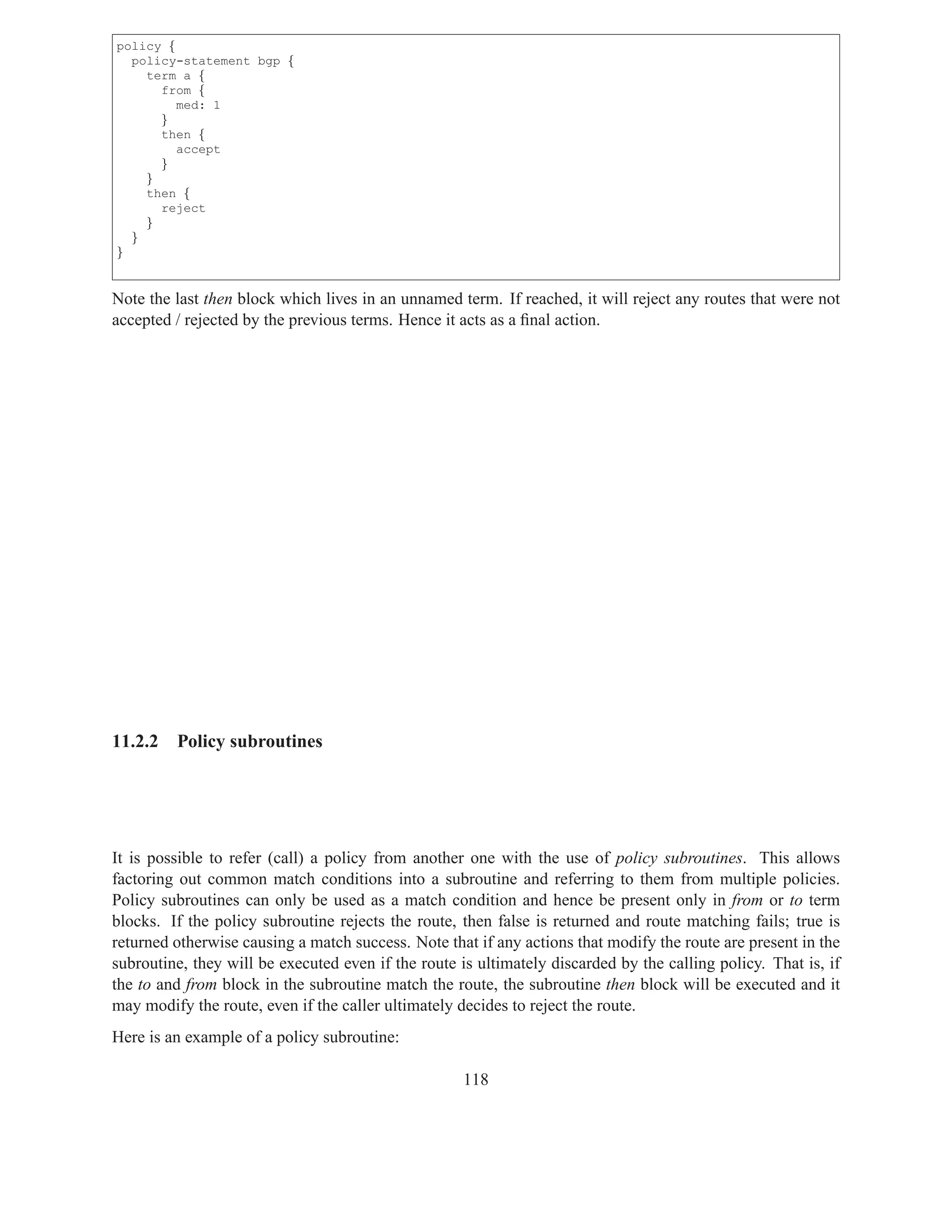 policy {
  policy-statement bgp {
    term a {
      from {
         med: 1
      }
      then {
         accept
      }
    }
    then {
      reject
    }
  }
}


Note the last then block which lives in an unnamed term. If reached, it will reject any routes that were not
accepted / rejected by the previous terms. Hence it acts as a ﬁnal action.




11.2.2   Policy subroutines




It is possible to refer (call) a policy from another one with the use of policy subroutines. This allows
factoring out common match conditions into a subroutine and referring to them from multiple policies.
Policy subroutines can only be used as a match condition and hence be present only in from or to term
blocks. If the policy subroutine rejects the route, then false is returned and route matching fails; true is
returned otherwise causing a match success. Note that if any actions that modify the route are present in the
subroutine, they will be executed even if the route is ultimately discarded by the calling policy. That is, if
the to and from block in the subroutine match the route, the subroutine then block will be executed and it
may modify the route, even if the caller ultimately decides to reject the route.
Here is an example of a policy subroutine:

                                                     118
 