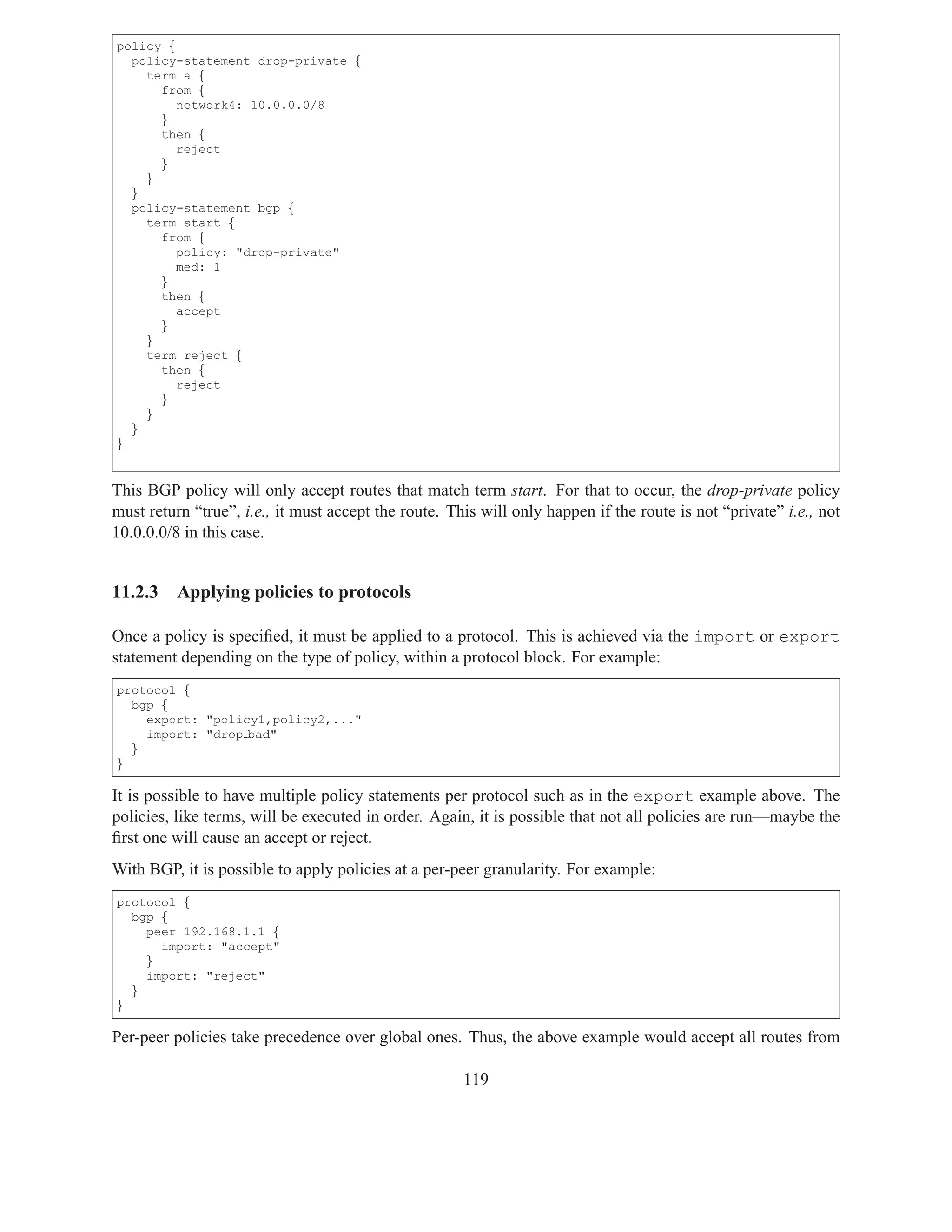 policy {
  policy-statement drop-private {
    term a {
      from {
         network4: 10.0.0.0/8
      }
      then {
         reject
      }
    }
  }
  policy-statement bgp {
    term start {
      from {
         policy: "drop-private"
         med: 1
      }
      then {
         accept
      }
    }
    term reject {
      then {
         reject
      }
    }
  }
}


This BGP policy will only accept routes that match term start. For that to occur, the drop-private policy
must return “true”, i.e., it must accept the route. This will only happen if the route is not “private” i.e., not
10.0.0.0/8 in this case.


11.2.3    Applying policies to protocols

Once a policy is speciﬁed, it must be applied to a protocol. This is achieved via the import or export
statement depending on the type of policy, within a protocol block. For example:
protocol {
  bgp {
    export: "policy1,policy2,..."
    import: "drop bad"
  }
}

It is possible to have multiple policy statements per protocol such as in the export example above. The
policies, like terms, will be executed in order. Again, it is possible that not all policies are run—maybe the
ﬁrst one will cause an accept or reject.
With BGP, it is possible to apply policies at a per-peer granularity. For example:
protocol {
  bgp {
    peer 192.168.1.1 {
      import: "accept"
    }
    import: "reject"
  }
}

Per-peer policies take precedence over global ones. Thus, the above example would accept all routes from

                                                      119
 