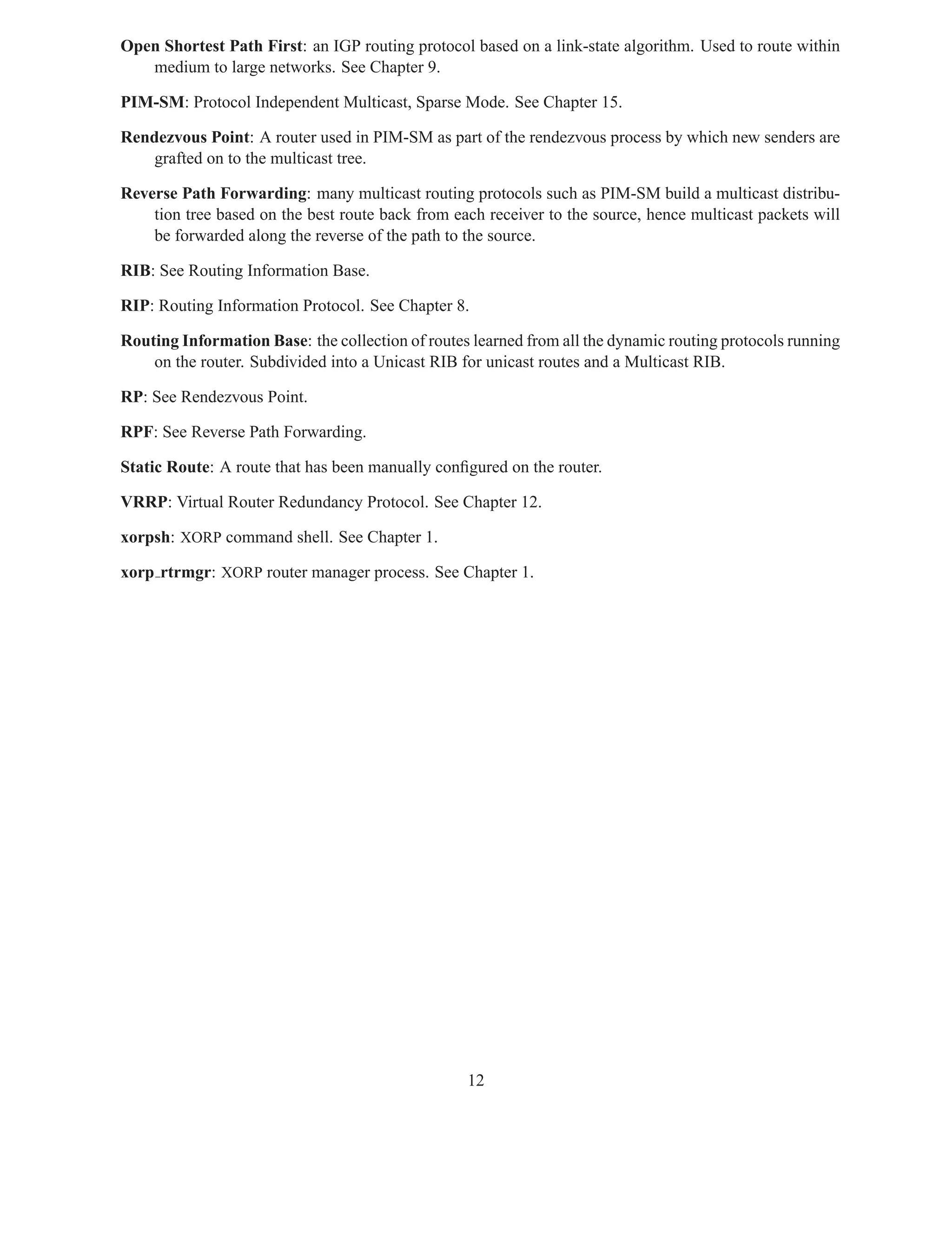 Open Shortest Path First: an IGP routing protocol based on a link-state algorithm. Used to route within
   medium to large networks. See Chapter 9.

PIM-SM: Protocol Independent Multicast, Sparse Mode. See Chapter 15.

Rendezvous Point: A router used in PIM-SM as part of the rendezvous process by which new senders are
   grafted on to the multicast tree.

Reverse Path Forwarding: many multicast routing protocols such as PIM-SM build a multicast distribu-
    tion tree based on the best route back from each receiver to the source, hence multicast packets will
    be forwarded along the reverse of the path to the source.

RIB: See Routing Information Base.

RIP: Routing Information Protocol. See Chapter 8.

Routing Information Base: the collection of routes learned from all the dynamic routing protocols running
    on the router. Subdivided into a Unicast RIB for unicast routes and a Multicast RIB.

RP: See Rendezvous Point.

RPF: See Reverse Path Forwarding.

Static Route: A route that has been manually conﬁgured on the router.

VRRP: Virtual Router Redundancy Protocol. See Chapter 12.

xorpsh: XORP command shell. See Chapter 1.

xorp rtrmgr: XORP router manager process. See Chapter 1.




                                                  12
 