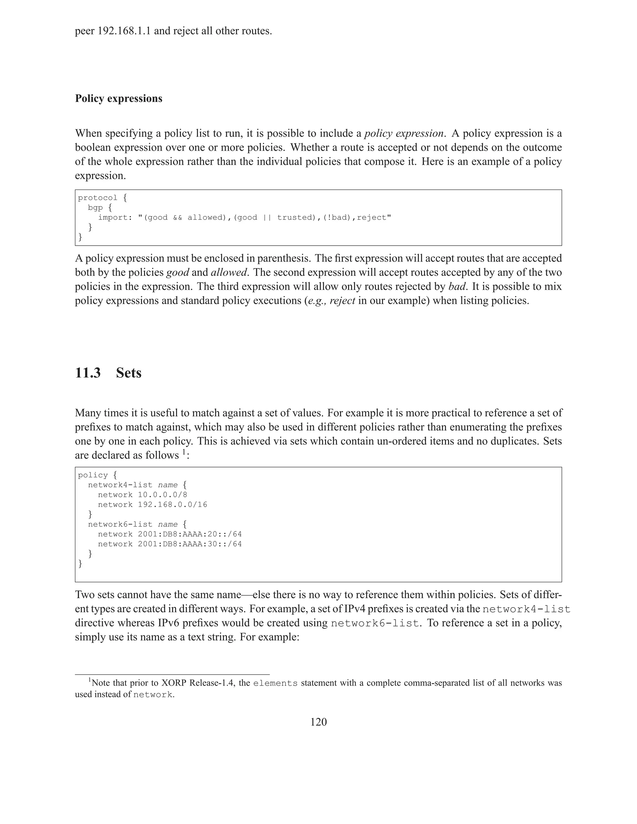 peer 192.168.1.1 and reject all other routes.




Policy expressions


When specifying a policy list to run, it is possible to include a policy expression. A policy expression is a
boolean expression over one or more policies. Whether a route is accepted or not depends on the outcome
of the whole expression rather than the individual policies that compose it. Here is an example of a policy
expression.
protocol {
  bgp {
    import: "(good && allowed),(good || trusted),(!bad),reject"
  }
}

A policy expression must be enclosed in parenthesis. The ﬁrst expression will accept routes that are accepted
both by the policies good and allowed. The second expression will accept routes accepted by any of the two
policies in the expression. The third expression will allow only routes rejected by bad. It is possible to mix
policy expressions and standard policy executions (e.g., reject in our example) when listing policies.




11.3 Sets

Many times it is useful to match against a set of values. For example it is more practical to reference a set of
preﬁxes to match against, which may also be used in different policies rather than enumerating the preﬁxes
one by one in each policy. This is achieved via sets which contain un-ordered items and no duplicates. Sets
are declared as follows 1 :
policy {
  network4-list name {
    network 10.0.0.0/8
    network 192.168.0.0/16
  }
  network6-list name {
    network 2001:DB8:AAAA:20::/64
    network 2001:DB8:AAAA:30::/64
  }
}


Two sets cannot have the same name—else there is no way to reference them within policies. Sets of differ-
ent types are created in different ways. For example, a set of IPv4 preﬁxes is created via the network4-list
directive whereas IPv6 preﬁxes would be created using network6-list. To reference a set in a policy,
simply use its name as a text string. For example:


   1
    Note that prior to XORP Release-1.4, the elements statement with a complete comma-separated list of all networks was
used instead of network.


                                                         120
 