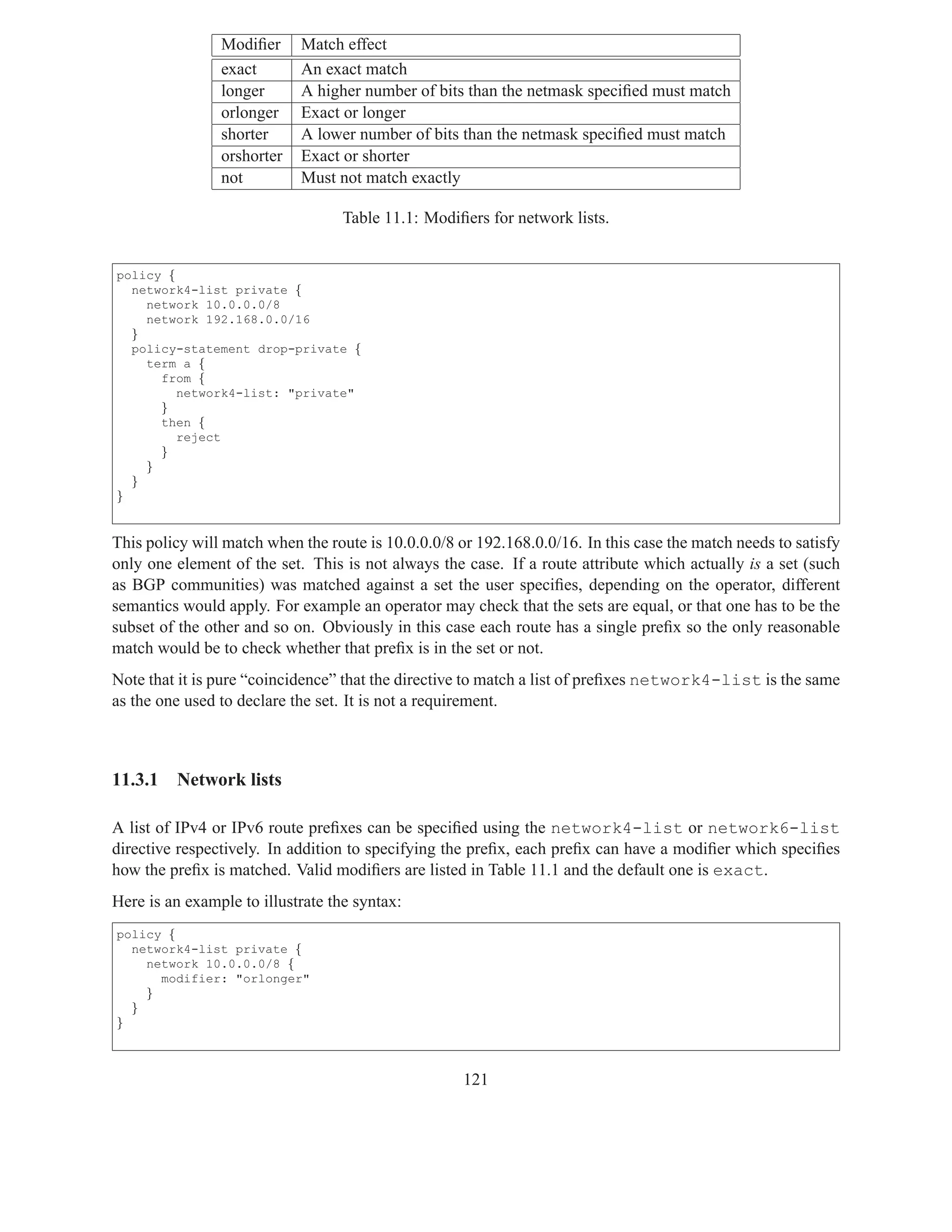 Modiﬁer     Match effect
                exact       An exact match
                longer      A higher number of bits than the netmask speciﬁed must match
                orlonger    Exact or longer
                shorter     A lower number of bits than the netmask speciﬁed must match
                orshorter   Exact or shorter
                not         Must not match exactly

                                   Table 11.1: Modiﬁers for network lists.


policy {
  network4-list private {
    network 10.0.0.0/8
    network 192.168.0.0/16
  }
  policy-statement drop-private {
    term a {
      from {
         network4-list: "private"
      }
      then {
         reject
      }
    }
  }
}


This policy will match when the route is 10.0.0.0/8 or 192.168.0.0/16. In this case the match needs to satisfy
only one element of the set. This is not always the case. If a route attribute which actually is a set (such
as BGP communities) was matched against a set the user speciﬁes, depending on the operator, different
semantics would apply. For example an operator may check that the sets are equal, or that one has to be the
subset of the other and so on. Obviously in this case each route has a single preﬁx so the only reasonable
match would be to check whether that preﬁx is in the set or not.
Note that it is pure “coincidence” that the directive to match a list of preﬁxes network4-list is the same
as the one used to declare the set. It is not a requirement.



11.3.1   Network lists

A list of IPv4 or IPv6 route preﬁxes can be speciﬁed using the network4-list or network6-list
directive respectively. In addition to specifying the preﬁx, each preﬁx can have a modiﬁer which speciﬁes
how the preﬁx is matched. Valid modiﬁers are listed in Table 11.1 and the default one is exact.
Here is an example to illustrate the syntax:
policy {
  network4-list private {
    network 10.0.0.0/8 {
      modifier: "orlonger"
    }
  }
}



                                                     121
 