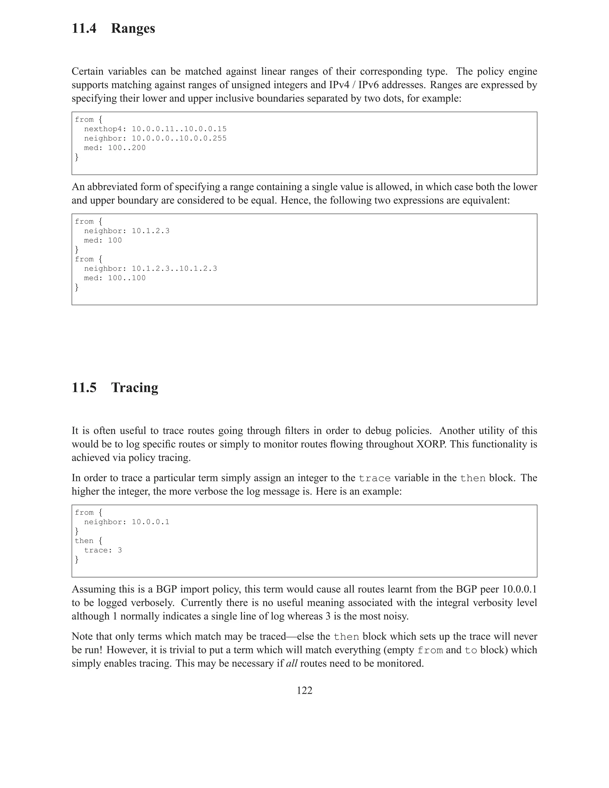 11.4 Ranges

Certain variables can be matched against linear ranges of their corresponding type. The policy engine
supports matching against ranges of unsigned integers and IPv4 / IPv6 addresses. Ranges are expressed by
specifying their lower and upper inclusive boundaries separated by two dots, for example:
from {
  nexthop4: 10.0.0.11..10.0.0.15
  neighbor: 10.0.0.0..10.0.0.255
  med: 100..200
}


An abbreviated form of specifying a range containing a single value is allowed, in which case both the lower
and upper boundary are considered to be equal. Hence, the following two expressions are equivalent:
from {
  neighbor: 10.1.2.3
  med: 100
}
from {
  neighbor: 10.1.2.3..10.1.2.3
  med: 100..100
}




11.5 Tracing

It is often useful to trace routes going through ﬁlters in order to debug policies. Another utility of this
would be to log speciﬁc routes or simply to monitor routes ﬂowing throughout XORP. This functionality is
achieved via policy tracing.
In order to trace a particular term simply assign an integer to the trace variable in the then block. The
higher the integer, the more verbose the log message is. Here is an example:
from {
  neighbor: 10.0.0.1
}
then {
  trace: 3
}


Assuming this is a BGP import policy, this term would cause all routes learnt from the BGP peer 10.0.0.1
to be logged verbosely. Currently there is no useful meaning associated with the integral verbosity level
although 1 normally indicates a single line of log whereas 3 is the most noisy.
Note that only terms which match may be traced—else the then block which sets up the trace will never
be run! However, it is trivial to put a term which will match everything (empty from and to block) which
simply enables tracing. This may be necessary if all routes need to be monitored.

                                                    122
 