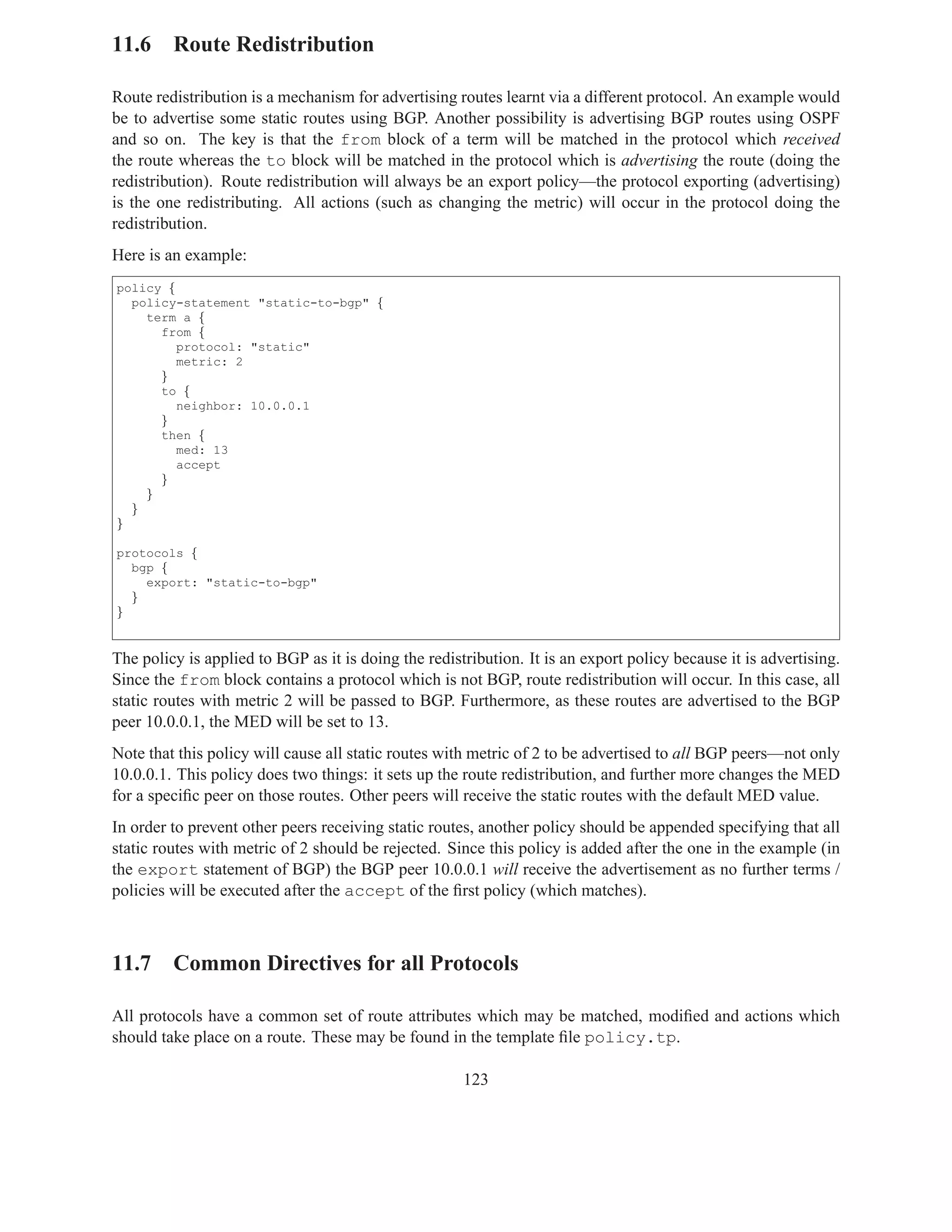 11.6 Route Redistribution

Route redistribution is a mechanism for advertising routes learnt via a different protocol. An example would
be to advertise some static routes using BGP. Another possibility is advertising BGP routes using OSPF
and so on. The key is that the from block of a term will be matched in the protocol which received
the route whereas the to block will be matched in the protocol which is advertising the route (doing the
redistribution). Route redistribution will always be an export policy—the protocol exporting (advertising)
is the one redistributing. All actions (such as changing the metric) will occur in the protocol doing the
redistribution.
Here is an example:
policy {
  policy-statement "static-to-bgp" {
    term a {
      from {
         protocol: "static"
         metric: 2
      }
      to {
         neighbor: 10.0.0.1
      }
      then {
         med: 13
         accept
      }
    }
  }
}

protocols {
  bgp {
    export: "static-to-bgp"
  }
}


The policy is applied to BGP as it is doing the redistribution. It is an export policy because it is advertising.
Since the from block contains a protocol which is not BGP, route redistribution will occur. In this case, all
static routes with metric 2 will be passed to BGP. Furthermore, as these routes are advertised to the BGP
peer 10.0.0.1, the MED will be set to 13.
Note that this policy will cause all static routes with metric of 2 to be advertised to all BGP peers—not only
10.0.0.1. This policy does two things: it sets up the route redistribution, and further more changes the MED
for a speciﬁc peer on those routes. Other peers will receive the static routes with the default MED value.
In order to prevent other peers receiving static routes, another policy should be appended specifying that all
static routes with metric of 2 should be rejected. Since this policy is added after the one in the example (in
the export statement of BGP) the BGP peer 10.0.0.1 will receive the advertisement as no further terms /
policies will be executed after the accept of the ﬁrst policy (which matches).



11.7 Common Directives for all Protocols

All protocols have a common set of route attributes which may be matched, modiﬁed and actions which
should take place on a route. These may be found in the template ﬁle policy.tp.

                                                      123
 
