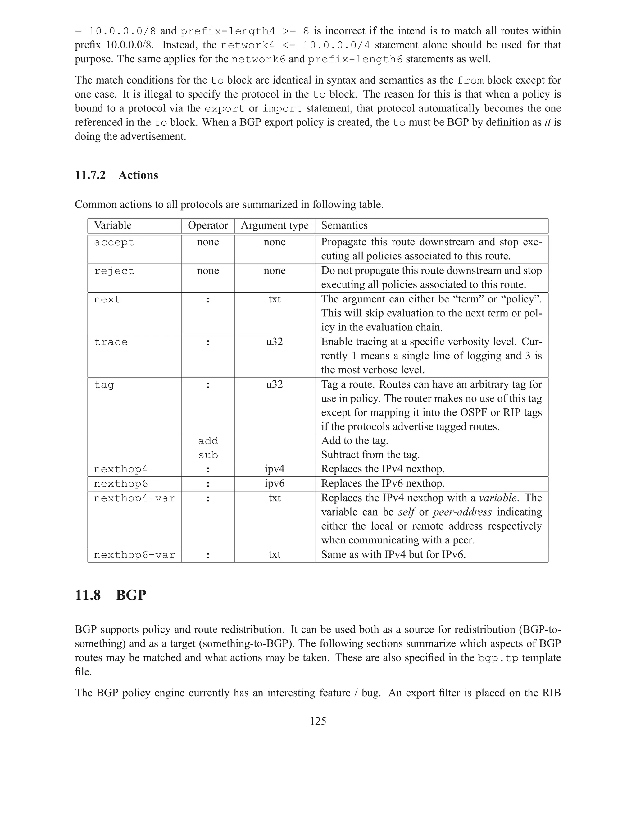 = 10.0.0.0/8 and prefix-length4 >= 8 is incorrect if the intend is to match all routes within
preﬁx 10.0.0.0/8. Instead, the network4 <= 10.0.0.0/4 statement alone should be used for that
purpose. The same applies for the network6 and prefix-length6 statements as well.
The match conditions for the to block are identical in syntax and semantics as the from block except for
one case. It is illegal to specify the protocol in the to block. The reason for this is that when a policy is
bound to a protocol via the export or import statement, that protocol automatically becomes the one
referenced in the to block. When a BGP export policy is created, the to must be BGP by deﬁnition as it is
doing the advertisement.


11.7.2    Actions

Common actions to all protocols are summarized in following table.
    Variable             Operator    Argument type     Semantics
    accept                none           none          Propagate this route downstream and stop exe-
                                                       cuting all policies associated to this route.
    reject                 none           none         Do not propagate this route downstream and stop
                                                       executing all policies associated to this route.
    next                     :             txt         The argument can either be “term” or “policy”.
                                                       This will skip evaluation to the next term or pol-
                                                       icy in the evaluation chain.
    trace                    :            u32          Enable tracing at a speciﬁc verbosity level. Cur-
                                                       rently 1 means a single line of logging and 3 is
                                                       the most verbose level.
    tag                      :            u32          Tag a route. Routes can have an arbitrary tag for
                                                       use in policy. The router makes no use of this tag
                                                       except for mapping it into the OSPF or RIP tags
                                                       if the protocols advertise tagged routes.
                           add                         Add to the tag.
                           sub                         Subtract from the tag.
    nexthop4                :             ipv4         Replaces the IPv4 nexthop.
    nexthop6                :             ipv6         Replaces the IPv6 nexthop.
    nexthop4-var            :              txt         Replaces the IPv4 nexthop with a variable. The
                                                       variable can be self or peer-address indicating
                                                       either the local or remote address respectively
                                                       when communicating with a peer.
    nexthop6-var             :             txt         Same as with IPv4 but for IPv6.


11.8 BGP

BGP supports policy and route redistribution. It can be used both as a source for redistribution (BGP-to-
something) and as a target (something-to-BGP). The following sections summarize which aspects of BGP
routes may be matched and what actions may be taken. These are also speciﬁed in the bgp.tp template
ﬁle.
The BGP policy engine currently has an interesting feature / bug. An export ﬁlter is placed on the RIB

                                                     125
 