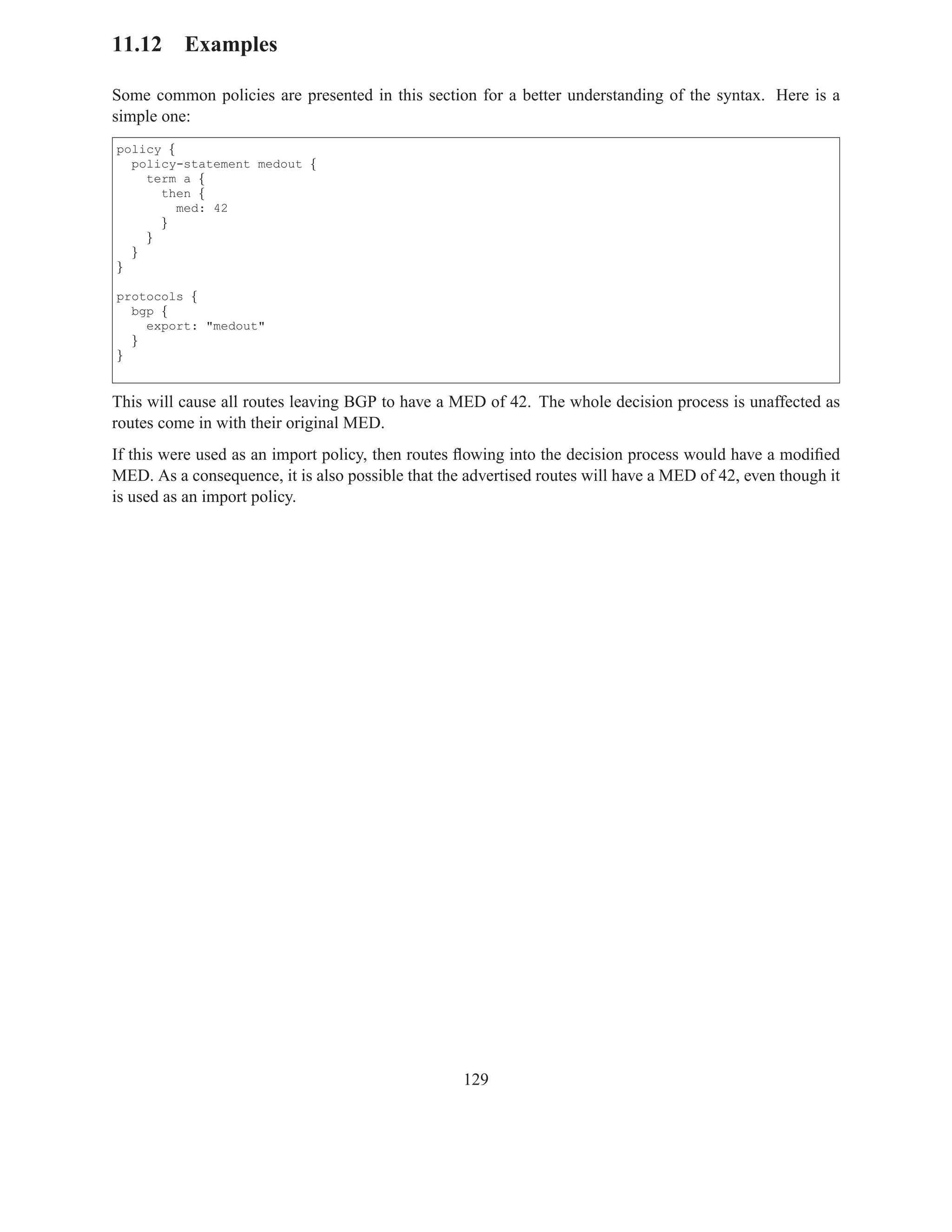 11.12 Examples

Some common policies are presented in this section for a better understanding of the syntax. Here is a
simple one:
policy {
  policy-statement medout {
    term a {
      then {
         med: 42
      }
    }
  }
}

protocols {
  bgp {
    export: "medout"
  }
}


This will cause all routes leaving BGP to have a MED of 42. The whole decision process is unaffected as
routes come in with their original MED.
If this were used as an import policy, then routes ﬂowing into the decision process would have a modiﬁed
MED. As a consequence, it is also possible that the advertised routes will have a MED of 42, even though it
is used as an import policy.




                                                   129
 