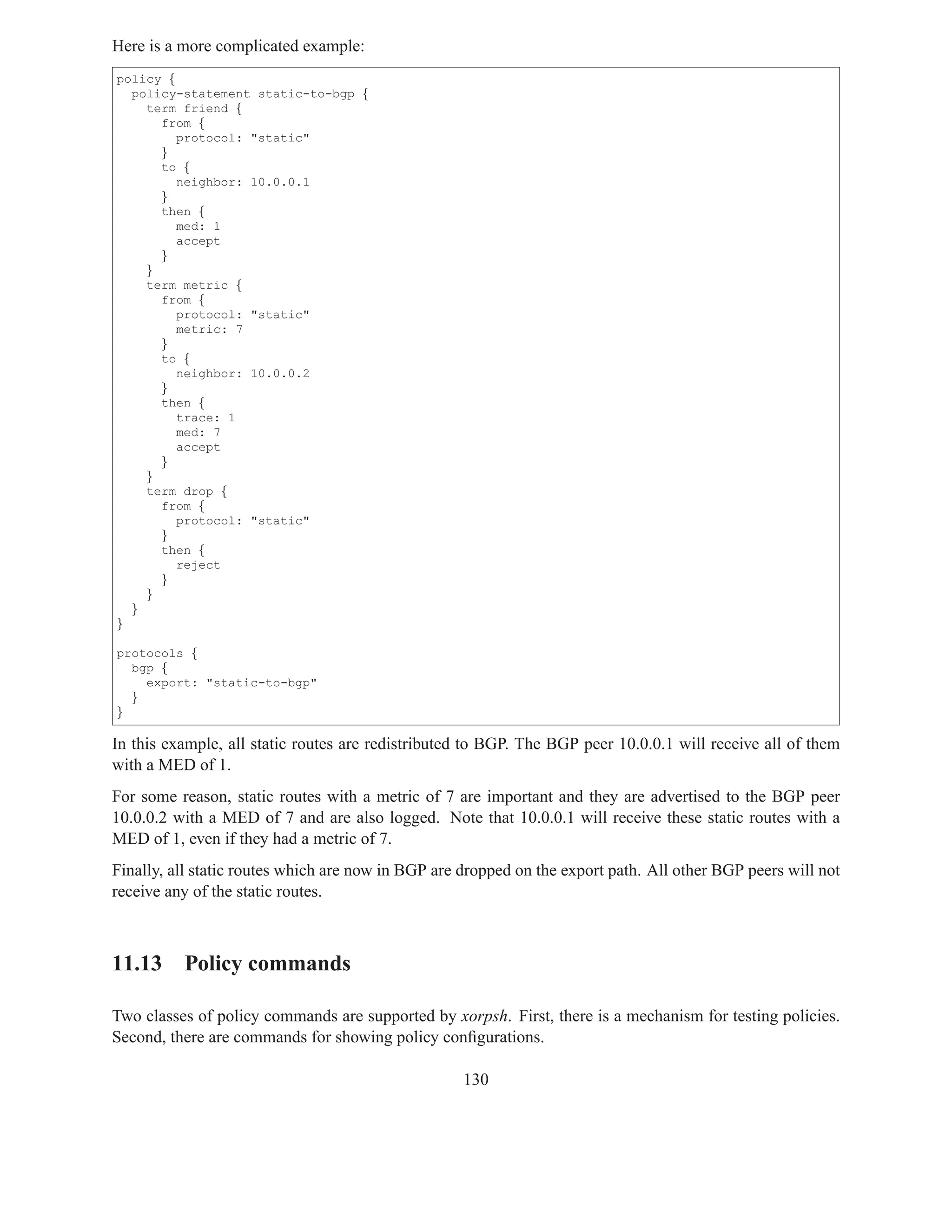 Here is a more complicated example:
policy {
  policy-statement static-to-bgp {
    term friend {
      from {
         protocol: "static"
      }
      to {
         neighbor: 10.0.0.1
      }
      then {
         med: 1
         accept
      }
    }
    term metric {
      from {
         protocol: "static"
         metric: 7
      }
      to {
         neighbor: 10.0.0.2
      }
      then {
         trace: 1
         med: 7
         accept
      }
    }
    term drop {
      from {
         protocol: "static"
      }
      then {
         reject
      }
    }
  }
}

protocols {
  bgp {
    export: "static-to-bgp"
  }
}

In this example, all static routes are redistributed to BGP. The BGP peer 10.0.0.1 will receive all of them
with a MED of 1.
For some reason, static routes with a metric of 7 are important and they are advertised to the BGP peer
10.0.0.2 with a MED of 7 and are also logged. Note that 10.0.0.1 will receive these static routes with a
MED of 1, even if they had a metric of 7.
Finally, all static routes which are now in BGP are dropped on the export path. All other BGP peers will not
receive any of the static routes.



11.13 Policy commands

Two classes of policy commands are supported by xorpsh. First, there is a mechanism for testing policies.
Second, there are commands for showing policy conﬁgurations.

                                                    130
 