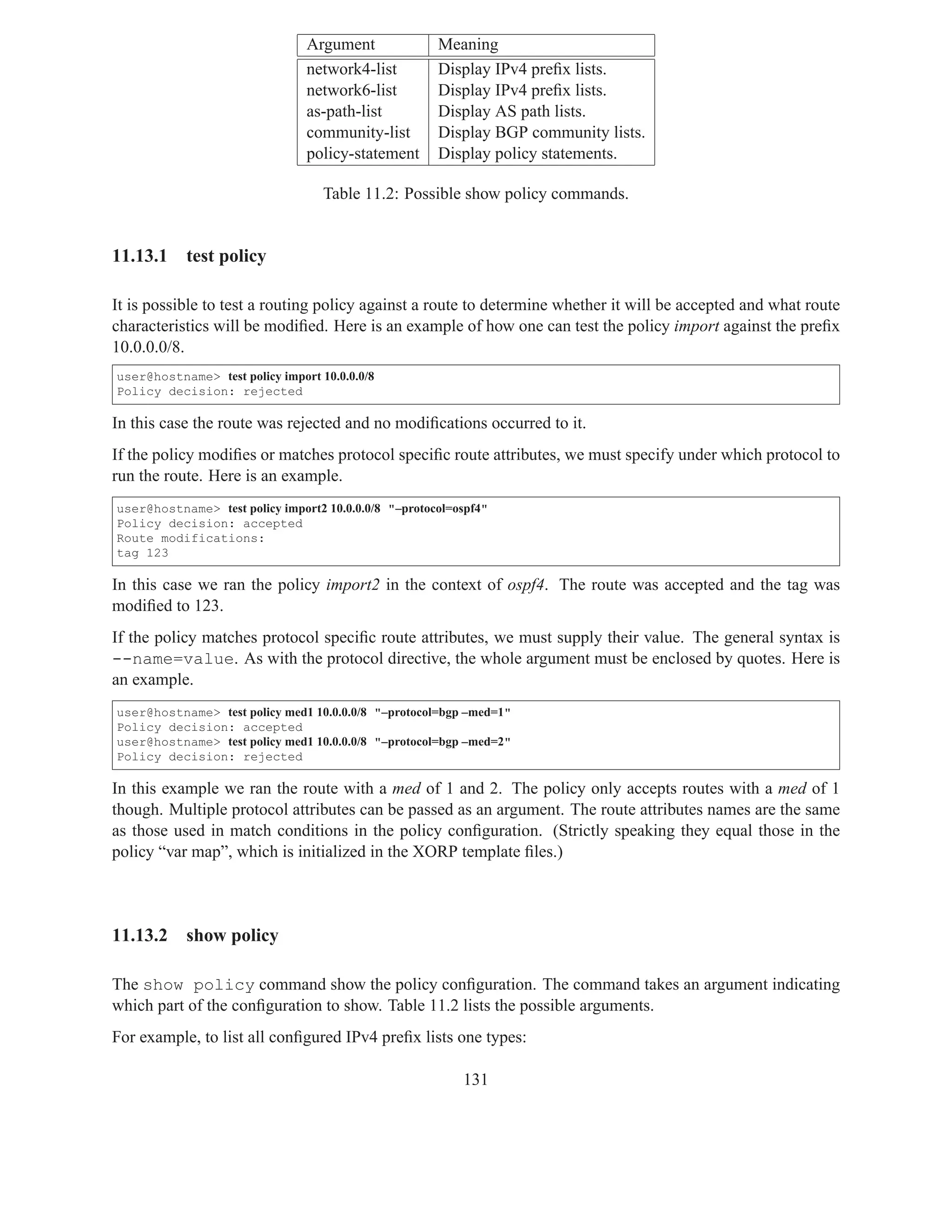 Argument              Meaning
                                network4-list         Display IPv4 preﬁx lists.
                                network6-list         Display IPv4 preﬁx lists.
                                as-path-list          Display AS path lists.
                                community-list        Display BGP community lists.
                                policy-statement      Display policy statements.

                                   Table 11.2: Possible show policy commands.


11.13.1    test policy

It is possible to test a routing policy against a route to determine whether it will be accepted and what route
characteristics will be modiﬁed. Here is an example of how one can test the policy import against the preﬁx
10.0.0.0/8.
user@hostname> test policy import 10.0.0.0/8
Policy decision: rejected

In this case the route was rejected and no modiﬁcations occurred to it.
If the policy modiﬁes or matches protocol speciﬁc route attributes, we must specify under which protocol to
run the route. Here is an example.
user@hostname> test policy import2 10.0.0.0/8 "–protocol=ospf4"
Policy decision: accepted
Route modifications:
tag 123

In this case we ran the policy import2 in the context of ospf4. The route was accepted and the tag was
modiﬁed to 123.
If the policy matches protocol speciﬁc route attributes, we must supply their value. The general syntax is
--name=value. As with the protocol directive, the whole argument must be enclosed by quotes. Here is
an example.
user@hostname> test policy med1 10.0.0.0/8 "–protocol=bgp –med=1"
Policy decision: accepted
user@hostname> test policy med1 10.0.0.0/8 "–protocol=bgp –med=2"
Policy decision: rejected

In this example we ran the route with a med of 1 and 2. The policy only accepts routes with a med of 1
though. Multiple protocol attributes can be passed as an argument. The route attributes names are the same
as those used in match conditions in the policy conﬁguration. (Strictly speaking they equal those in the
policy “var map”, which is initialized in the XORP template ﬁles.)



11.13.2    show policy

The show policy command show the policy conﬁguration. The command takes an argument indicating
which part of the conﬁguration to show. Table 11.2 lists the possible arguments.
For example, to list all conﬁgured IPv4 preﬁx lists one types:

                                                          131
 