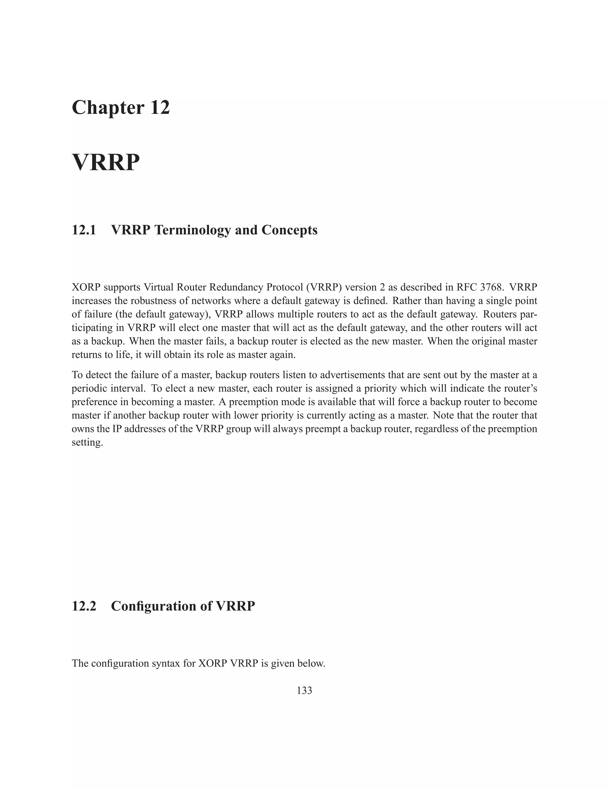 Chapter 12

VRRP

12.1 VRRP Terminology and Concepts


XORP supports Virtual Router Redundancy Protocol (VRRP) version 2 as described in RFC 3768. VRRP
increases the robustness of networks where a default gateway is deﬁned. Rather than having a single point
of failure (the default gateway), VRRP allows multiple routers to act as the default gateway. Routers par-
ticipating in VRRP will elect one master that will act as the default gateway, and the other routers will act
as a backup. When the master fails, a backup router is elected as the new master. When the original master
returns to life, it will obtain its role as master again.
To detect the failure of a master, backup routers listen to advertisements that are sent out by the master at a
periodic interval. To elect a new master, each router is assigned a priority which will indicate the router’s
preference in becoming a master. A preemption mode is available that will force a backup router to become
master if another backup router with lower priority is currently acting as a master. Note that the router that
owns the IP addresses of the VRRP group will always preempt a backup router, regardless of the preemption
setting.




12.2 Conﬁguration of VRRP


The conﬁguration syntax for XORP VRRP is given below.

                                                     133
 