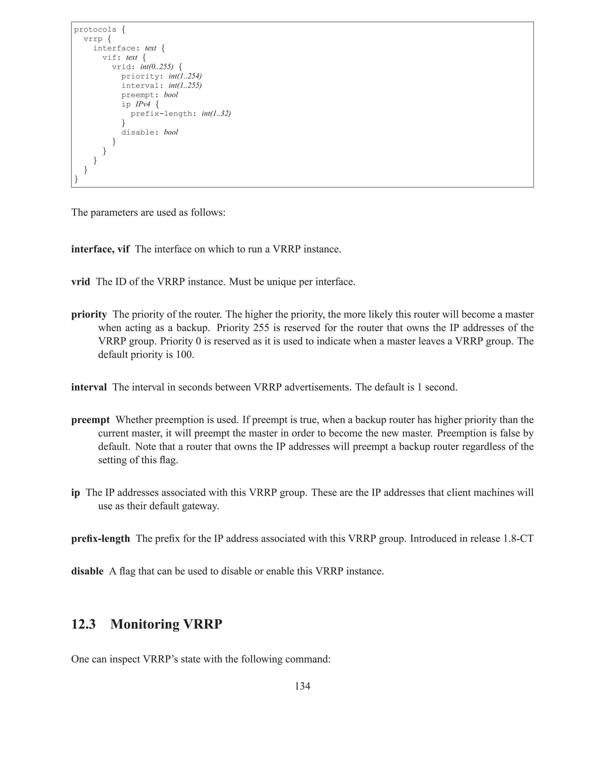 protocols {
  vrrp {
    interface: text {
      vif: text {
         vrid: int(0..255) {
           priority: int(1..254)
           interval: int(1..255)
           preempt: bool
           ip IPv4 {
             prefix-length: int(1..32)
           }
           disable: bool
         }
      }
    }
  }
}



The parameters are used as follows:


interface, vif The interface on which to run a VRRP instance.


vrid The ID of the VRRP instance. Must be unique per interface.


priority The priority of the router. The higher the priority, the more likely this router will become a master
      when acting as a backup. Priority 255 is reserved for the router that owns the IP addresses of the
      VRRP group. Priority 0 is reserved as it is used to indicate when a master leaves a VRRP group. The
      default priority is 100.


interval The interval in seconds between VRRP advertisements. The default is 1 second.


preempt Whether preemption is used. If preempt is true, when a backup router has higher priority than the
     current master, it will preempt the master in order to become the new master. Preemption is false by
     default. Note that a router that owns the IP addresses will preempt a backup router regardless of the
     setting of this ﬂag.


ip The IP addresses associated with this VRRP group. These are the IP addresses that client machines will
     use as their default gateway.


preﬁx-length The preﬁx for the IP address associated with this VRRP group. Introduced in release 1.8-CT


disable A ﬂag that can be used to disable or enable this VRRP instance.




12.3 Monitoring VRRP

One can inspect VRRP’s state with the following command:

                                                     134
 