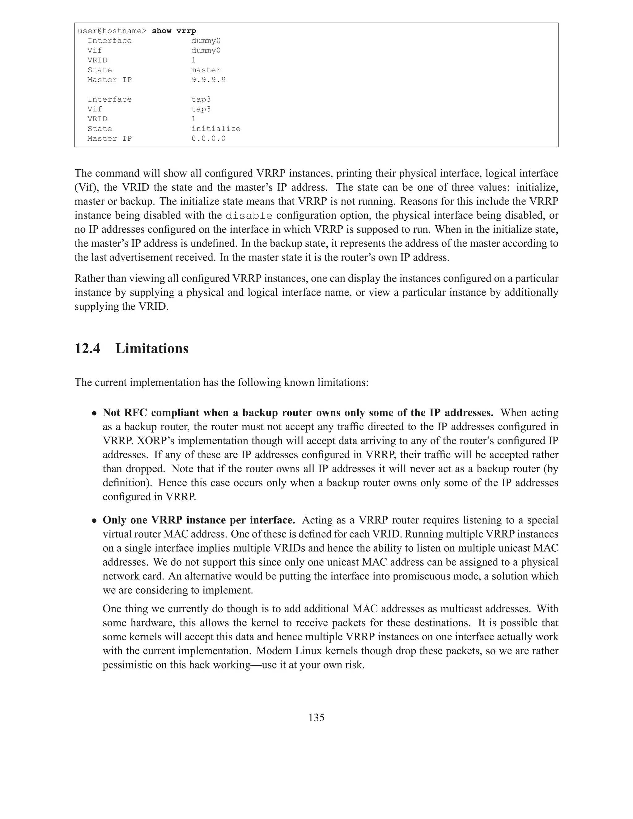 user@hostname> show vrrp
  Interface            dummy0
  Vif                  dummy0
  VRID                 1
  State                master
  Master IP            9.9.9.9

  Interface               tap3
  Vif                     tap3
  VRID                    1
  State                   initialize
  Master IP               0.0.0.0



The command will show all conﬁgured VRRP instances, printing their physical interface, logical interface
(Vif), the VRID the state and the master’s IP address. The state can be one of three values: initialize,
master or backup. The initialize state means that VRRP is not running. Reasons for this include the VRRP
instance being disabled with the disable conﬁguration option, the physical interface being disabled, or
no IP addresses conﬁgured on the interface in which VRRP is supposed to run. When in the initialize state,
the master’s IP address is undeﬁned. In the backup state, it represents the address of the master according to
the last advertisement received. In the master state it is the router’s own IP address.
Rather than viewing all conﬁgured VRRP instances, one can display the instances conﬁgured on a particular
instance by supplying a physical and logical interface name, or view a particular instance by additionally
supplying the VRID.


12.4 Limitations

The current implementation has the following known limitations:

   • Not RFC compliant when a backup router owns only some of the IP addresses. When acting
     as a backup router, the router must not accept any trafﬁc directed to the IP addresses conﬁgured in
     VRRP. XORP’s implementation though will accept data arriving to any of the router’s conﬁgured IP
     addresses. If any of these are IP addresses conﬁgured in VRRP, their trafﬁc will be accepted rather
     than dropped. Note that if the router owns all IP addresses it will never act as a backup router (by
     deﬁnition). Hence this case occurs only when a backup router owns only some of the IP addresses
     conﬁgured in VRRP.

   • Only one VRRP instance per interface. Acting as a VRRP router requires listening to a special
     virtual router MAC address. One of these is deﬁned for each VRID. Running multiple VRRP instances
     on a single interface implies multiple VRIDs and hence the ability to listen on multiple unicast MAC
     addresses. We do not support this since only one unicast MAC address can be assigned to a physical
     network card. An alternative would be putting the interface into promiscuous mode, a solution which
     we are considering to implement.
      One thing we currently do though is to add additional MAC addresses as multicast addresses. With
      some hardware, this allows the kernel to receive packets for these destinations. It is possible that
      some kernels will accept this data and hence multiple VRRP instances on one interface actually work
      with the current implementation. Modern Linux kernels though drop these packets, so we are rather
      pessimistic on this hack working—use it at your own risk.



                                                     135
 