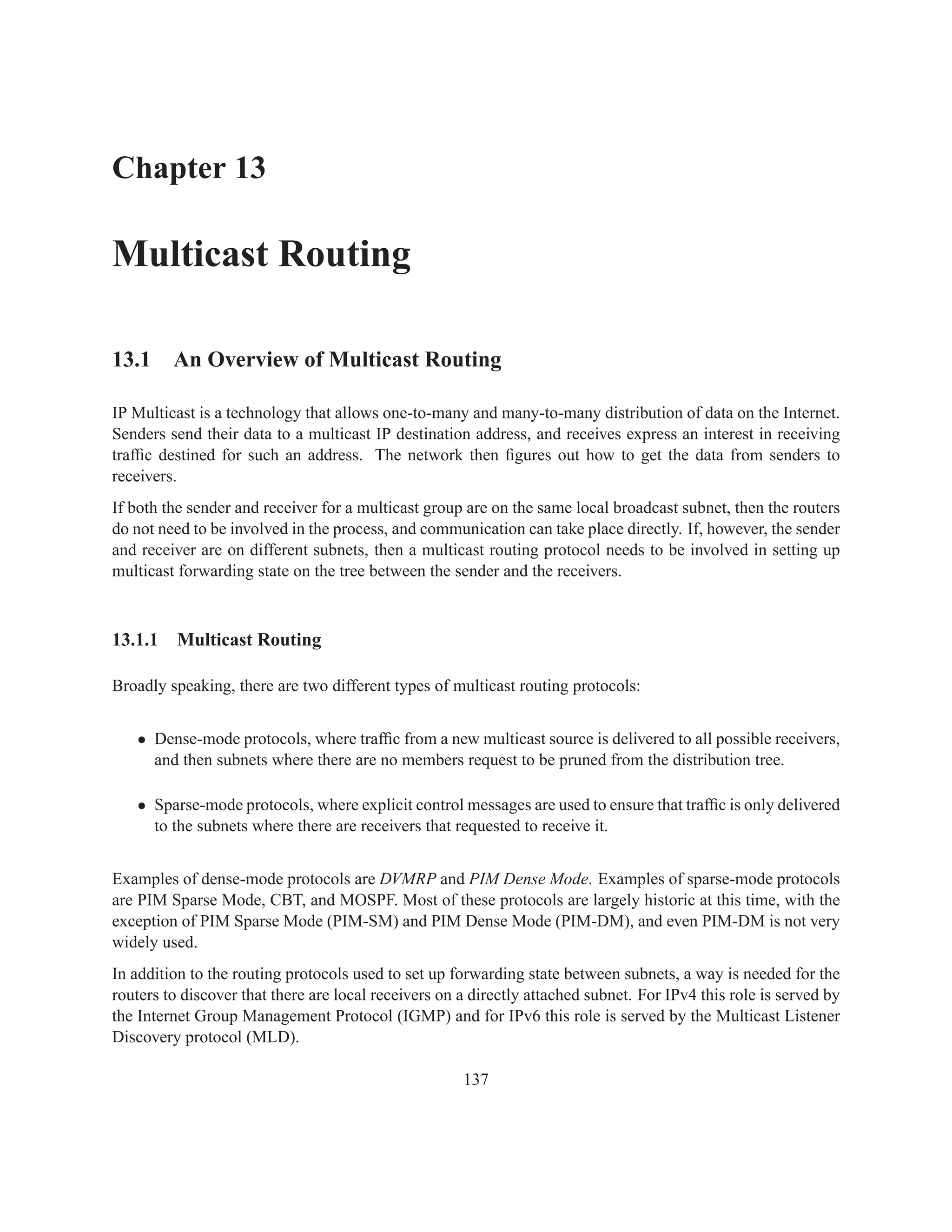 Chapter 13

Multicast Routing

13.1 An Overview of Multicast Routing

IP Multicast is a technology that allows one-to-many and many-to-many distribution of data on the Internet.
Senders send their data to a multicast IP destination address, and receives express an interest in receiving
trafﬁc destined for such an address. The network then ﬁgures out how to get the data from senders to
receivers.
If both the sender and receiver for a multicast group are on the same local broadcast subnet, then the routers
do not need to be involved in the process, and communication can take place directly. If, however, the sender
and receiver are on different subnets, then a multicast routing protocol needs to be involved in setting up
multicast forwarding state on the tree between the sender and the receivers.



13.1.1    Multicast Routing

Broadly speaking, there are two different types of multicast routing protocols:


   • Dense-mode protocols, where trafﬁc from a new multicast source is delivered to all possible receivers,
     and then subnets where there are no members request to be pruned from the distribution tree.

   • Sparse-mode protocols, where explicit control messages are used to ensure that trafﬁc is only delivered
     to the subnets where there are receivers that requested to receive it.


Examples of dense-mode protocols are DVMRP and PIM Dense Mode. Examples of sparse-mode protocols
are PIM Sparse Mode, CBT, and MOSPF. Most of these protocols are largely historic at this time, with the
exception of PIM Sparse Mode (PIM-SM) and PIM Dense Mode (PIM-DM), and even PIM-DM is not very
widely used.
In addition to the routing protocols used to set up forwarding state between subnets, a way is needed for the
routers to discover that there are local receivers on a directly attached subnet. For IPv4 this role is served by
the Internet Group Management Protocol (IGMP) and for IPv6 this role is served by the Multicast Listener
Discovery protocol (MLD).

                                                      137
 