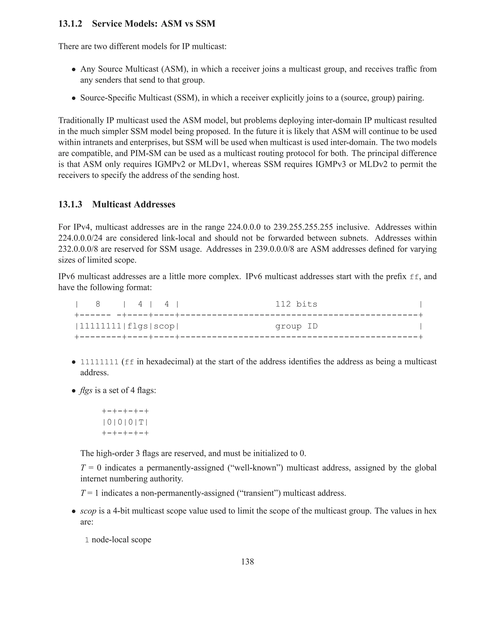 13.1.2    Service Models: ASM vs SSM

There are two different models for IP multicast:

   • Any Source Multicast (ASM), in which a receiver joins a multicast group, and receives trafﬁc from
     any senders that send to that group.

   • Source-Speciﬁc Multicast (SSM), in which a receiver explicitly joins to a (source, group) pairing.

Traditionally IP multicast used the ASM model, but problems deploying inter-domain IP multicast resulted
in the much simpler SSM model being proposed. In the future it is likely that ASM will continue to be used
within intranets and enterprises, but SSM will be used when multicast is used inter-domain. The two models
are compatible, and PIM-SM can be used as a multicast routing protocol for both. The principal difference
is that ASM only requires IGMPv2 or MLDv1, whereas SSM requires IGMPv3 or MLDv2 to permit the
receivers to specify the address of the sending host.


13.1.3    Multicast Addresses

For IPv4, multicast addresses are in the range 224.0.0.0 to 239.255.255.255 inclusive. Addresses within
224.0.0.0/24 are considered link-local and should not be forwarded between subnets. Addresses within
232.0.0.0/8 are reserved for SSM usage. Addresses in 239.0.0.0/8 are ASM addresses deﬁned for varying
sizes of limited scope.
IPv6 multicast addresses are a little more complex. IPv6 multicast addresses start with the preﬁx ff, and
have the following format:
    |   8    | 4 | 4 |                    112 bits                   |
    +------ -+----+----+---------------------------------------------+
    |11111111|flgs|scop|                  group ID                   |
    +--------+----+----+---------------------------------------------+

   • 11111111 (ff in hexadecimal) at the start of the address identiﬁes the address as being a multicast
     address.

   • ﬂgs is a set of 4 ﬂags:

             +-+-+-+-+
             |0|0|0|T|
             +-+-+-+-+

      The high-order 3 ﬂags are reserved, and must be initialized to 0.
      T = 0 indicates a permanently-assigned (“well-known”) multicast address, assigned by the global
      internet numbering authority.
      T = 1 indicates a non-permanently-assigned (“transient”) multicast address.

   • scop is a 4-bit multicast scope value used to limit the scope of the multicast group. The values in hex
     are:

         1 node-local scope

                                                    138
 