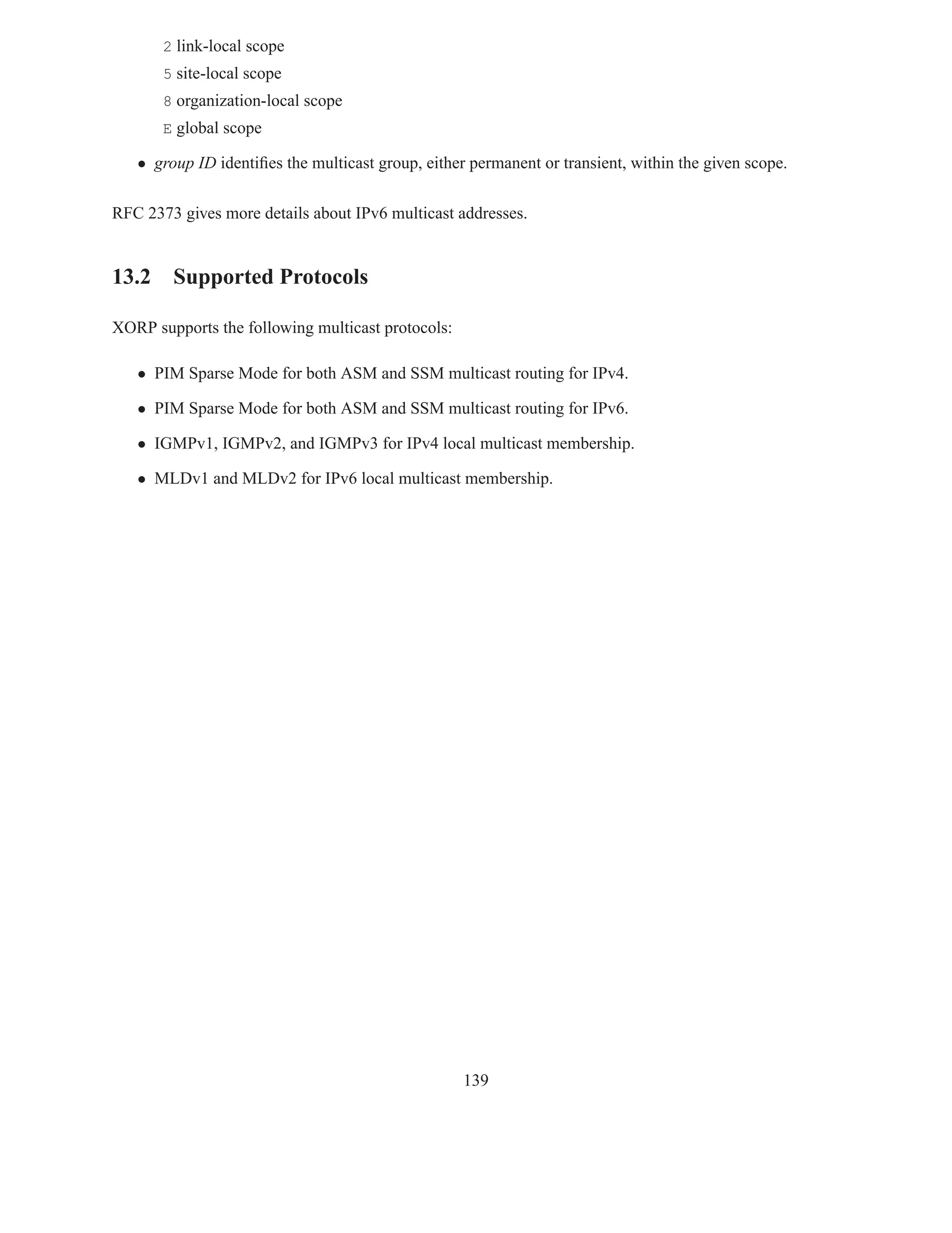 2 link-local scope
       5 site-local scope
       8 organization-local scope
       E global scope

   • group ID identiﬁes the multicast group, either permanent or transient, within the given scope.

RFC 2373 gives more details about IPv6 multicast addresses.


13.2 Supported Protocols

XORP supports the following multicast protocols:

   • PIM Sparse Mode for both ASM and SSM multicast routing for IPv4.

   • PIM Sparse Mode for both ASM and SSM multicast routing for IPv6.

   • IGMPv1, IGMPv2, and IGMPv3 for IPv4 local multicast membership.

   • MLDv1 and MLDv2 for IPv6 local multicast membership.




                                                   139
 