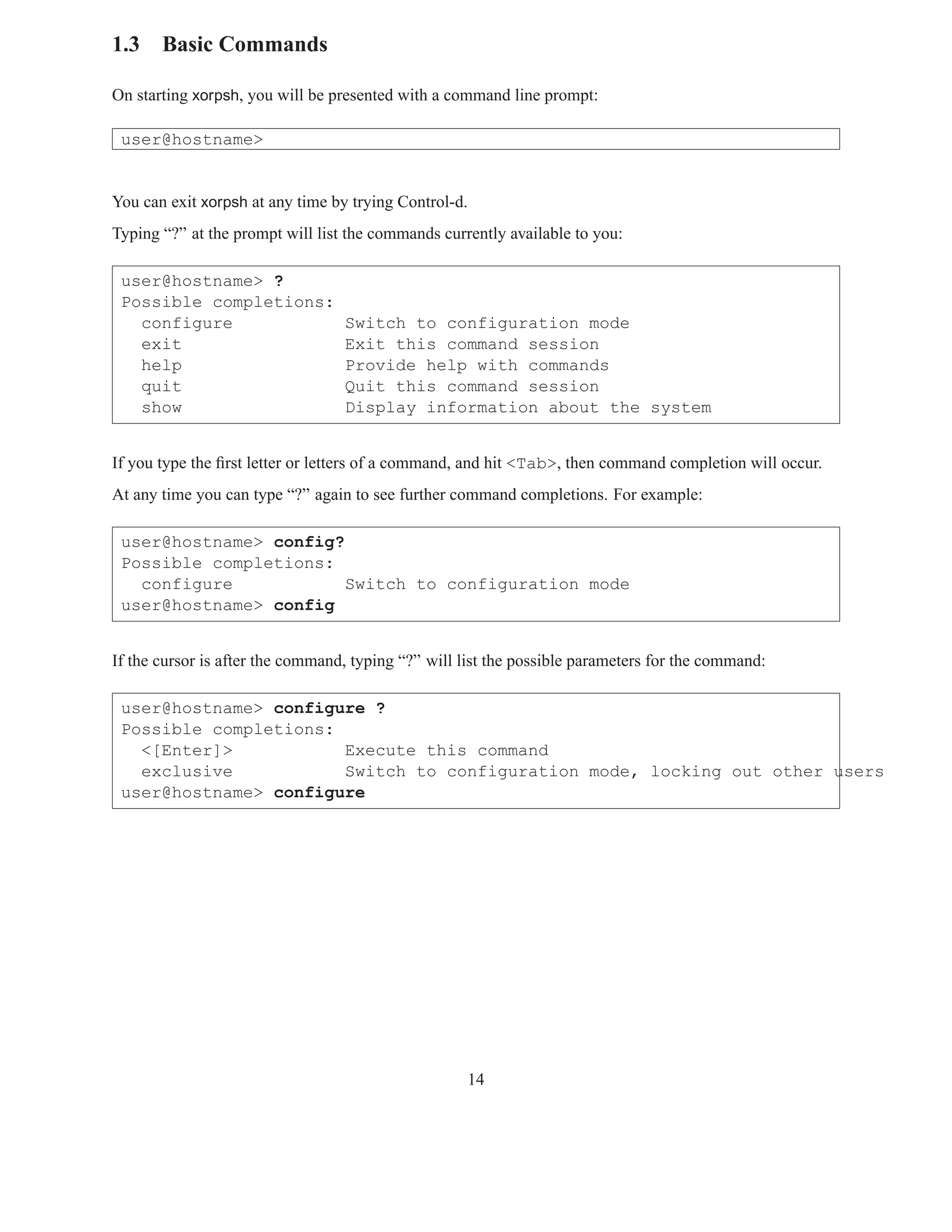 1.3 Basic Commands

On starting xorpsh, you will be presented with a command line prompt:

 user@hostname>


You can exit xorpsh at any time by trying Control-d.
Typing “?” at the prompt will list the commands currently available to you:

 user@hostname> ?
 Possible completions:
   configure                      Switch to configuration mode
   exit                           Exit this command session
   help                           Provide help with commands
   quit                           Quit this command session
   show                           Display information about the system


If you type the ﬁrst letter or letters of a command, and hit <Tab>, then command completion will occur.
At any time you can type “?” again to see further command completions. For example:

 user@hostname> config?
 Possible completions:
   configure            Switch to configuration mode
 user@hostname> config


If the cursor is after the command, typing “?” will list the possible parameters for the command:

 user@hostname> configure ?
 Possible completions:
   <[Enter]>           Execute this command
   exclusive           Switch to configuration mode, locking out other users
 user@hostname> configure




                                                    14
 