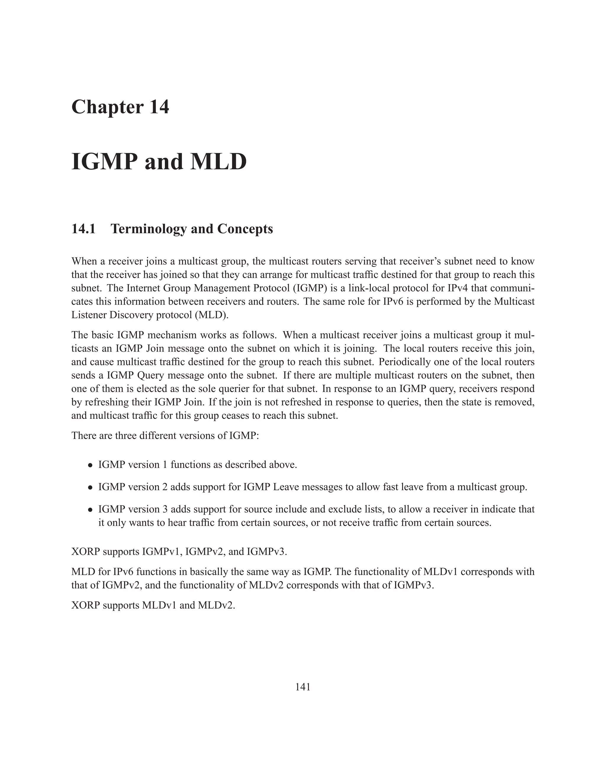 Chapter 14

IGMP and MLD

14.1 Terminology and Concepts

When a receiver joins a multicast group, the multicast routers serving that receiver’s subnet need to know
that the receiver has joined so that they can arrange for multicast trafﬁc destined for that group to reach this
subnet. The Internet Group Management Protocol (IGMP) is a link-local protocol for IPv4 that communi-
cates this information between receivers and routers. The same role for IPv6 is performed by the Multicast
Listener Discovery protocol (MLD).
The basic IGMP mechanism works as follows. When a multicast receiver joins a multicast group it mul-
ticasts an IGMP Join message onto the subnet on which it is joining. The local routers receive this join,
and cause multicast trafﬁc destined for the group to reach this subnet. Periodically one of the local routers
sends a IGMP Query message onto the subnet. If there are multiple multicast routers on the subnet, then
one of them is elected as the sole querier for that subnet. In response to an IGMP query, receivers respond
by refreshing their IGMP Join. If the join is not refreshed in response to queries, then the state is removed,
and multicast trafﬁc for this group ceases to reach this subnet.
There are three different versions of IGMP:

   • IGMP version 1 functions as described above.

   • IGMP version 2 adds support for IGMP Leave messages to allow fast leave from a multicast group.

   • IGMP version 3 adds support for source include and exclude lists, to allow a receiver in indicate that
     it only wants to hear trafﬁc from certain sources, or not receive trafﬁc from certain sources.

XORP supports IGMPv1, IGMPv2, and IGMPv3.
MLD for IPv6 functions in basically the same way as IGMP. The functionality of MLDv1 corresponds with
that of IGMPv2, and the functionality of MLDv2 corresponds with that of IGMPv3.
XORP supports MLDv1 and MLDv2.




                                                      141
 