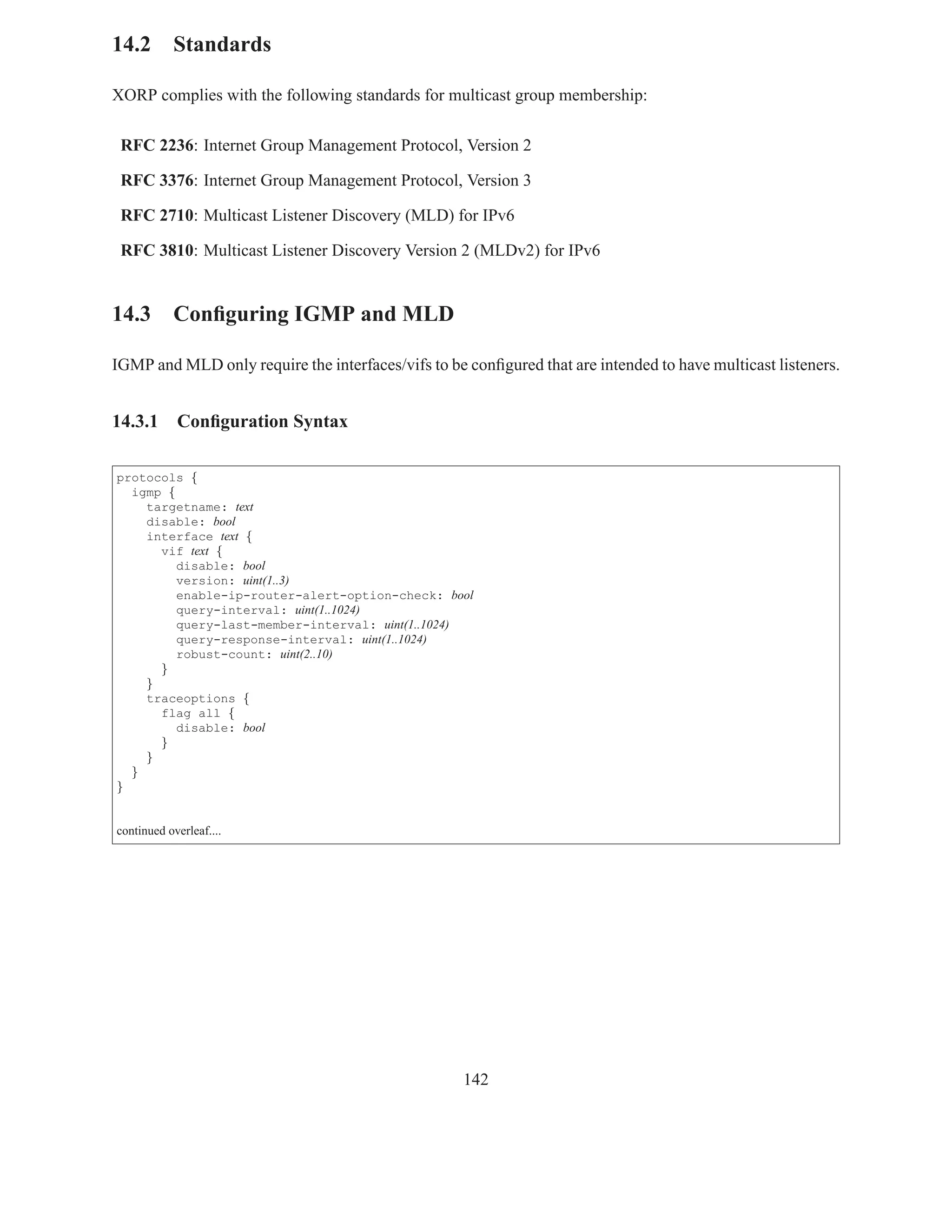 14.2 Standards

XORP complies with the following standards for multicast group membership:

 RFC 2236: Internet Group Management Protocol, Version 2

 RFC 3376: Internet Group Management Protocol, Version 3

 RFC 2710: Multicast Listener Discovery (MLD) for IPv6

 RFC 3810: Multicast Listener Discovery Version 2 (MLDv2) for IPv6


14.3 Conﬁguring IGMP and MLD

IGMP and MLD only require the interfaces/vifs to be conﬁgured that are intended to have multicast listeners.


14.3.1      Conﬁguration Syntax

protocols {
  igmp {
    targetname: text
    disable: bool
    interface text {
      vif text {
         disable: bool
         version: uint(1..3)
         enable-ip-router-alert-option-check: bool
         query-interval: uint(1..1024)
         query-last-member-interval: uint(1..1024)
         query-response-interval: uint(1..1024)
         robust-count: uint(2..10)
      }
    }
    traceoptions {
      flag all {
         disable: bool
      }
    }
  }
}


continued overleaf....




                                                    142
 