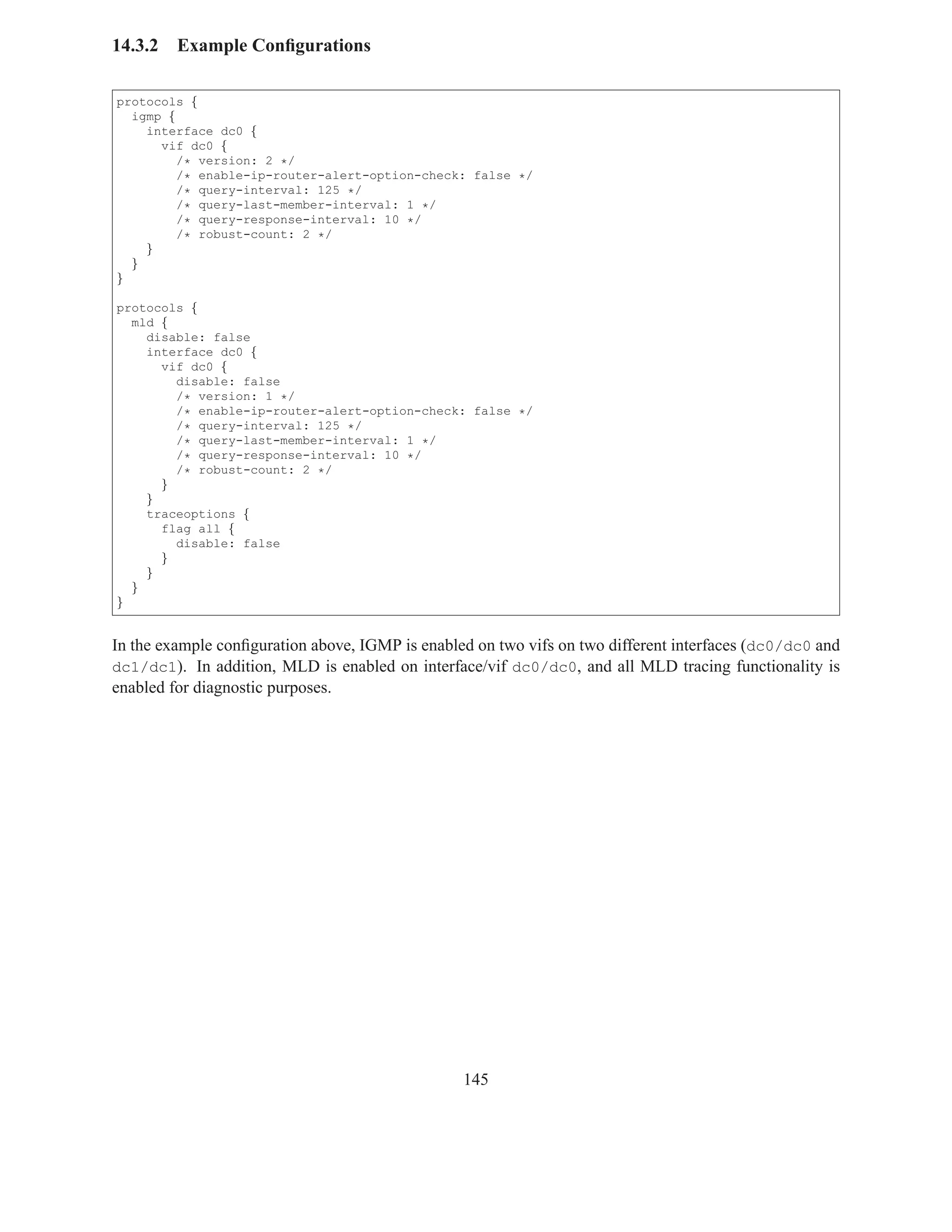 14.3.2   Example Conﬁgurations

protocols {
  igmp {
    interface dc0 {
      vif dc0 {
         /* version: 2 */
         /* enable-ip-router-alert-option-check: false */
         /* query-interval: 125 */
         /* query-last-member-interval: 1 */
         /* query-response-interval: 10 */
         /* robust-count: 2 */
    }
  }
}

protocols {
  mld {
    disable: false
    interface dc0 {
      vif dc0 {
        disable: false
        /* version: 1 */
        /* enable-ip-router-alert-option-check: false */
        /* query-interval: 125 */
        /* query-last-member-interval: 1 */
        /* query-response-interval: 10 */
        /* robust-count: 2 */
      }
    }
    traceoptions {
      flag all {
        disable: false
      }
    }
  }
}


In the example conﬁguration above, IGMP is enabled on two vifs on two different interfaces (dc0/dc0 and
dc1/dc1). In addition, MLD is enabled on interface/vif dc0/dc0, and all MLD tracing functionality is
enabled for diagnostic purposes.




                                                 145
 