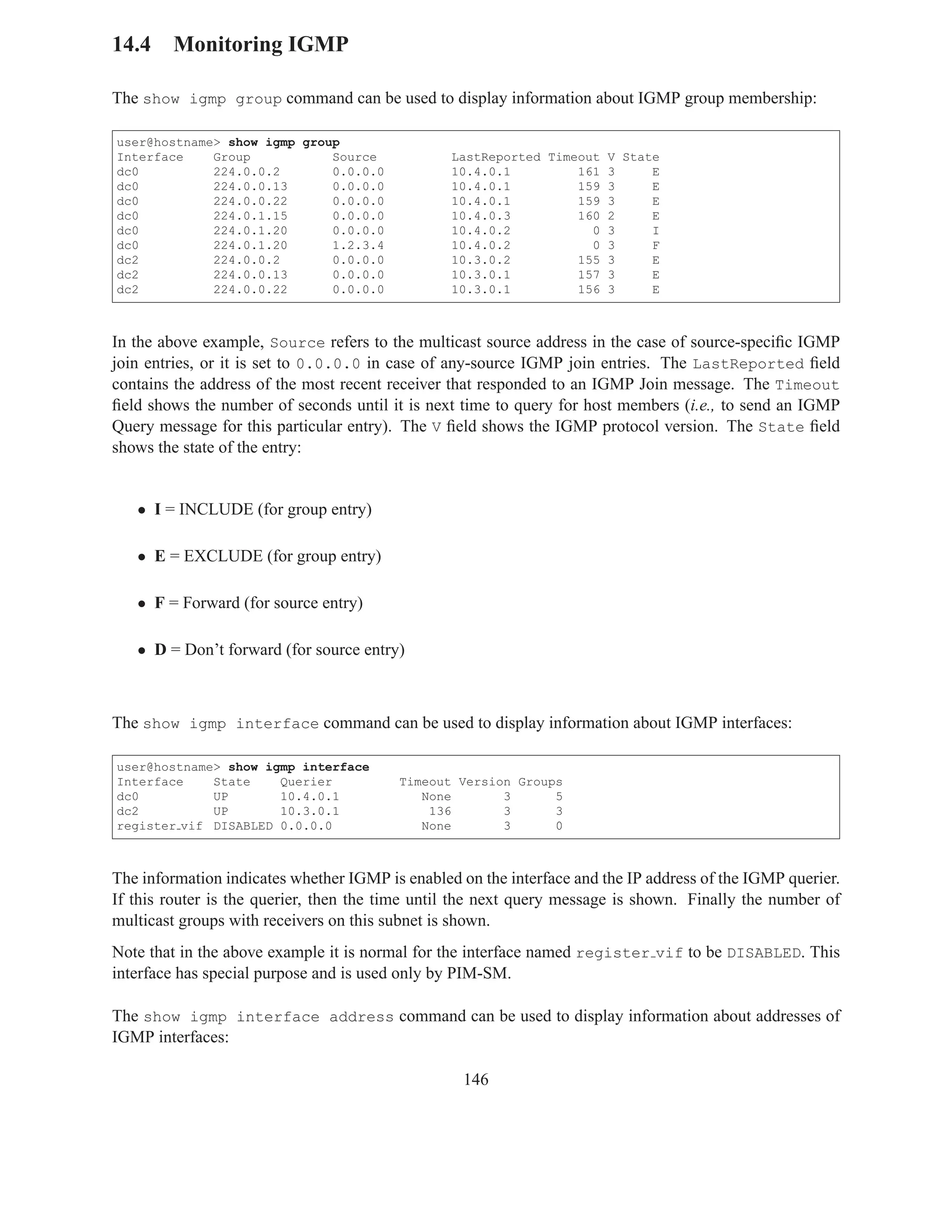 14.4 Monitoring IGMP

The show igmp group command can be used to display information about IGMP group membership:

user@hostname> show igmp group
Interface    Group           Source              LastReported Timeout V State
dc0          224.0.0.2       0.0.0.0             10.4.0.1         161 3     E
dc0          224.0.0.13      0.0.0.0             10.4.0.1         159 3     E
dc0          224.0.0.22      0.0.0.0             10.4.0.1         159 3     E
dc0          224.0.1.15      0.0.0.0             10.4.0.3         160 2     E
dc0          224.0.1.20      0.0.0.0             10.4.0.2           0 3     I
dc0          224.0.1.20      1.2.3.4             10.4.0.2           0 3     F
dc2          224.0.0.2       0.0.0.0             10.3.0.2         155 3     E
dc2          224.0.0.13      0.0.0.0             10.3.0.1         157 3     E
dc2          224.0.0.22      0.0.0.0             10.3.0.1         156 3     E



In the above example, Source refers to the multicast source address in the case of source-speciﬁc IGMP
join entries, or it is set to 0.0.0.0 in case of any-source IGMP join entries. The LastReported ﬁeld
contains the address of the most recent receiver that responded to an IGMP Join message. The Timeout
ﬁeld shows the number of seconds until it is next time to query for host members (i.e., to send an IGMP
Query message for this particular entry). The V ﬁeld shows the IGMP protocol version. The State ﬁeld
shows the state of the entry:


   • I = INCLUDE (for group entry)

   • E = EXCLUDE (for group entry)

   • F = Forward (for source entry)

   • D = Don’t forward (for source entry)



The show igmp interface command can be used to display information about IGMP interfaces:

user@hostname> show igmp interface
Interface    State    Querier            Timeout Version Groups
dc0          UP       10.4.0.1              None       3      5
dc2          UP       10.3.0.1               136       3      3
register vif DISABLED 0.0.0.0               None       3      0



The information indicates whether IGMP is enabled on the interface and the IP address of the IGMP querier.
If this router is the querier, then the time until the next query message is shown. Finally the number of
multicast groups with receivers on this subnet is shown.
Note that in the above example it is normal for the interface named register vif to be DISABLED. This
interface has special purpose and is used only by PIM-SM.

The show igmp interface address command can be used to display information about addresses of
IGMP interfaces:

                                                   146
 