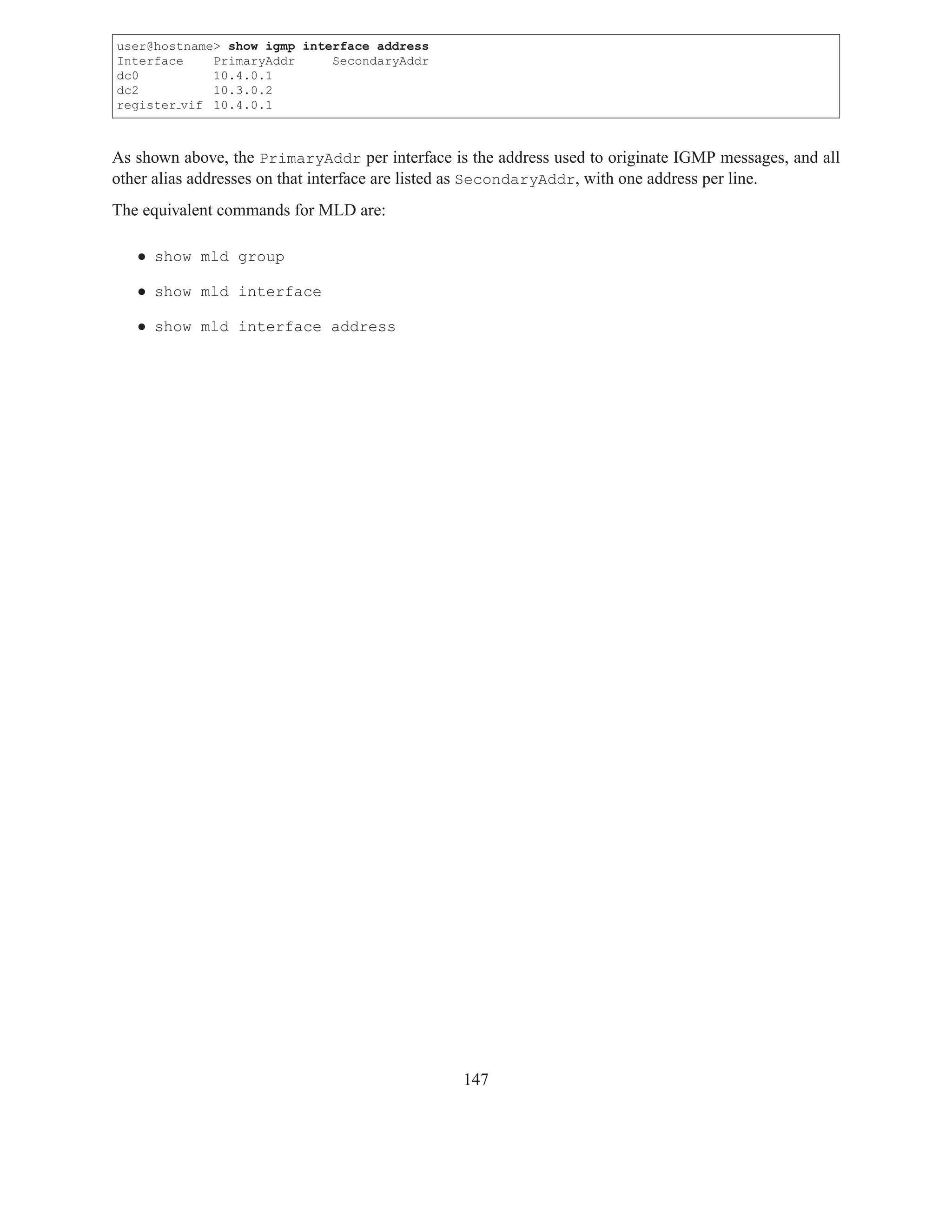 user@hostname> show igmp interface address
Interface    PrimaryAddr     SecondaryAddr
dc0          10.4.0.1
dc2          10.3.0.2
register vif 10.4.0.1



As shown above, the PrimaryAddr per interface is the address used to originate IGMP messages, and all
other alias addresses on that interface are listed as SecondaryAddr, with one address per line.
The equivalent commands for MLD are:

   • show mld group

   • show mld interface

   • show mld interface address




                                                147
 