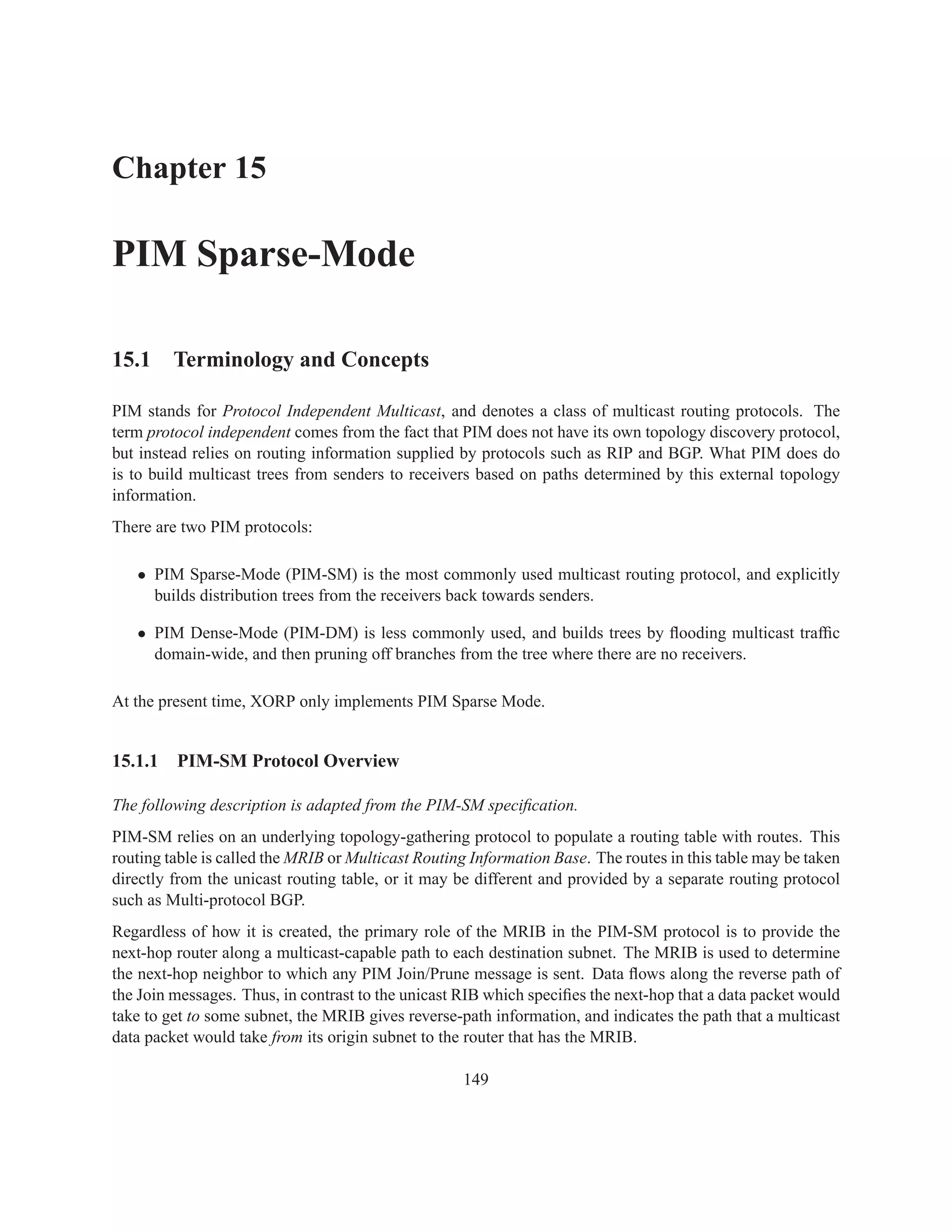 Chapter 15

PIM Sparse-Mode

15.1 Terminology and Concepts

PIM stands for Protocol Independent Multicast, and denotes a class of multicast routing protocols. The
term protocol independent comes from the fact that PIM does not have its own topology discovery protocol,
but instead relies on routing information supplied by protocols such as RIP and BGP. What PIM does do
is to build multicast trees from senders to receivers based on paths determined by this external topology
information.
There are two PIM protocols:

   • PIM Sparse-Mode (PIM-SM) is the most commonly used multicast routing protocol, and explicitly
     builds distribution trees from the receivers back towards senders.

   • PIM Dense-Mode (PIM-DM) is less commonly used, and builds trees by ﬂooding multicast trafﬁc
     domain-wide, and then pruning off branches from the tree where there are no receivers.

At the present time, XORP only implements PIM Sparse Mode.


15.1.1   PIM-SM Protocol Overview

The following description is adapted from the PIM-SM speciﬁcation.
PIM-SM relies on an underlying topology-gathering protocol to populate a routing table with routes. This
routing table is called the MRIB or Multicast Routing Information Base. The routes in this table may be taken
directly from the unicast routing table, or it may be different and provided by a separate routing protocol
such as Multi-protocol BGP.
Regardless of how it is created, the primary role of the MRIB in the PIM-SM protocol is to provide the
next-hop router along a multicast-capable path to each destination subnet. The MRIB is used to determine
the next-hop neighbor to which any PIM Join/Prune message is sent. Data ﬂows along the reverse path of
the Join messages. Thus, in contrast to the unicast RIB which speciﬁes the next-hop that a data packet would
take to get to some subnet, the MRIB gives reverse-path information, and indicates the path that a multicast
data packet would take from its origin subnet to the router that has the MRIB.

                                                    149
 