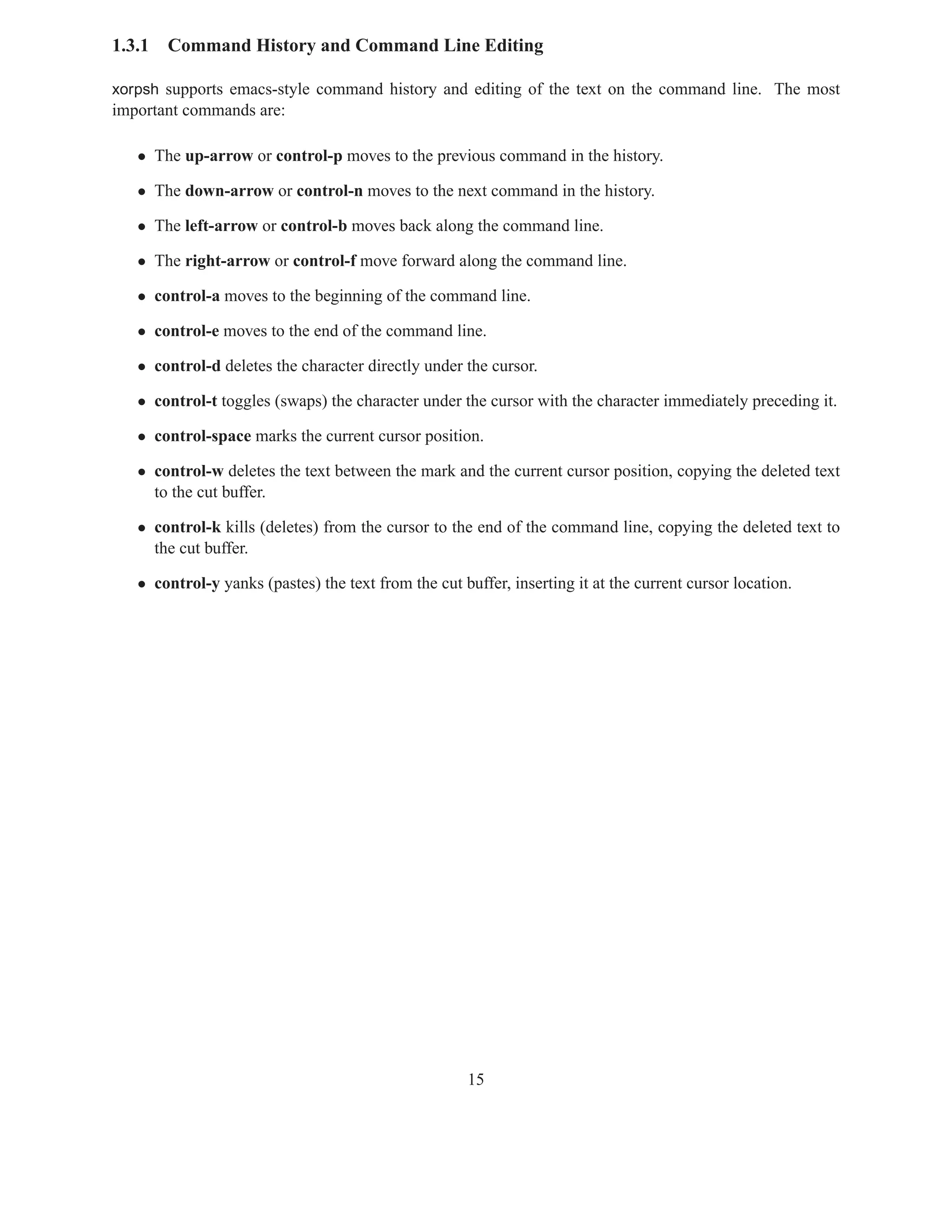1.3.1   Command History and Command Line Editing

xorpsh supports emacs-style command history and editing of the text on the command line. The most
important commands are:

   • The up-arrow or control-p moves to the previous command in the history.

   • The down-arrow or control-n moves to the next command in the history.

   • The left-arrow or control-b moves back along the command line.

   • The right-arrow or control-f move forward along the command line.

   • control-a moves to the beginning of the command line.

   • control-e moves to the end of the command line.

   • control-d deletes the character directly under the cursor.

   • control-t toggles (swaps) the character under the cursor with the character immediately preceding it.

   • control-space marks the current cursor position.

   • control-w deletes the text between the mark and the current cursor position, copying the deleted text
     to the cut buffer.

   • control-k kills (deletes) from the cursor to the end of the command line, copying the deleted text to
     the cut buffer.

   • control-y yanks (pastes) the text from the cut buffer, inserting it at the current cursor location.




                                                     15
 