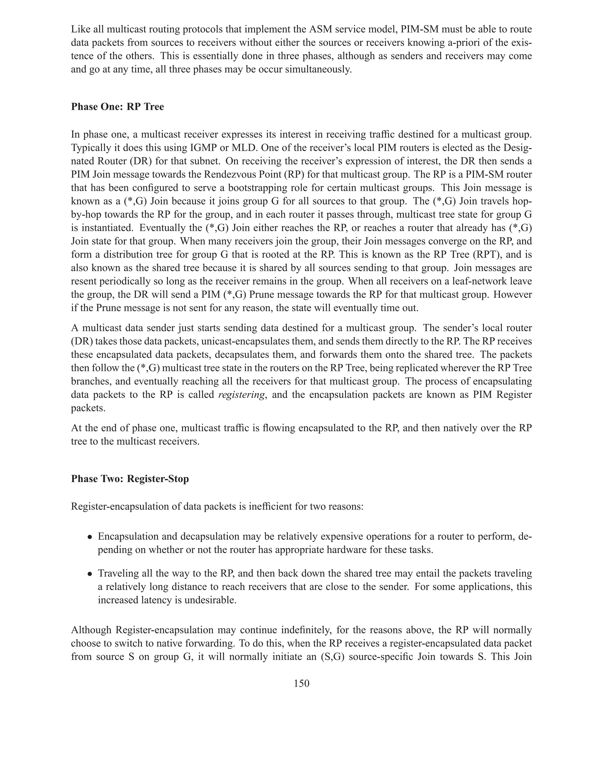 Like all multicast routing protocols that implement the ASM service model, PIM-SM must be able to route
data packets from sources to receivers without either the sources or receivers knowing a-priori of the exis-
tence of the others. This is essentially done in three phases, although as senders and receivers may come
and go at any time, all three phases may be occur simultaneously.


Phase One: RP Tree

In phase one, a multicast receiver expresses its interest in receiving trafﬁc destined for a multicast group.
Typically it does this using IGMP or MLD. One of the receiver’s local PIM routers is elected as the Desig-
nated Router (DR) for that subnet. On receiving the receiver’s expression of interest, the DR then sends a
PIM Join message towards the Rendezvous Point (RP) for that multicast group. The RP is a PIM-SM router
that has been conﬁgured to serve a bootstrapping role for certain multicast groups. This Join message is
known as a (*,G) Join because it joins group G for all sources to that group. The (*,G) Join travels hop-
by-hop towards the RP for the group, and in each router it passes through, multicast tree state for group G
is instantiated. Eventually the (*,G) Join either reaches the RP, or reaches a router that already has (*,G)
Join state for that group. When many receivers join the group, their Join messages converge on the RP, and
form a distribution tree for group G that is rooted at the RP. This is known as the RP Tree (RPT), and is
also known as the shared tree because it is shared by all sources sending to that group. Join messages are
resent periodically so long as the receiver remains in the group. When all receivers on a leaf-network leave
the group, the DR will send a PIM (*,G) Prune message towards the RP for that multicast group. However
if the Prune message is not sent for any reason, the state will eventually time out.
A multicast data sender just starts sending data destined for a multicast group. The sender’s local router
(DR) takes those data packets, unicast-encapsulates them, and sends them directly to the RP. The RP receives
these encapsulated data packets, decapsulates them, and forwards them onto the shared tree. The packets
then follow the (*,G) multicast tree state in the routers on the RP Tree, being replicated wherever the RP Tree
branches, and eventually reaching all the receivers for that multicast group. The process of encapsulating
data packets to the RP is called registering, and the encapsulation packets are known as PIM Register
packets.
At the end of phase one, multicast trafﬁc is ﬂowing encapsulated to the RP, and then natively over the RP
tree to the multicast receivers.


Phase Two: Register-Stop

Register-encapsulation of data packets is inefﬁcient for two reasons:

   • Encapsulation and decapsulation may be relatively expensive operations for a router to perform, de-
     pending on whether or not the router has appropriate hardware for these tasks.

   • Traveling all the way to the RP, and then back down the shared tree may entail the packets traveling
     a relatively long distance to reach receivers that are close to the sender. For some applications, this
     increased latency is undesirable.

Although Register-encapsulation may continue indeﬁnitely, for the reasons above, the RP will normally
choose to switch to native forwarding. To do this, when the RP receives a register-encapsulated data packet
from source S on group G, it will normally initiate an (S,G) source-speciﬁc Join towards S. This Join

                                                     150
 