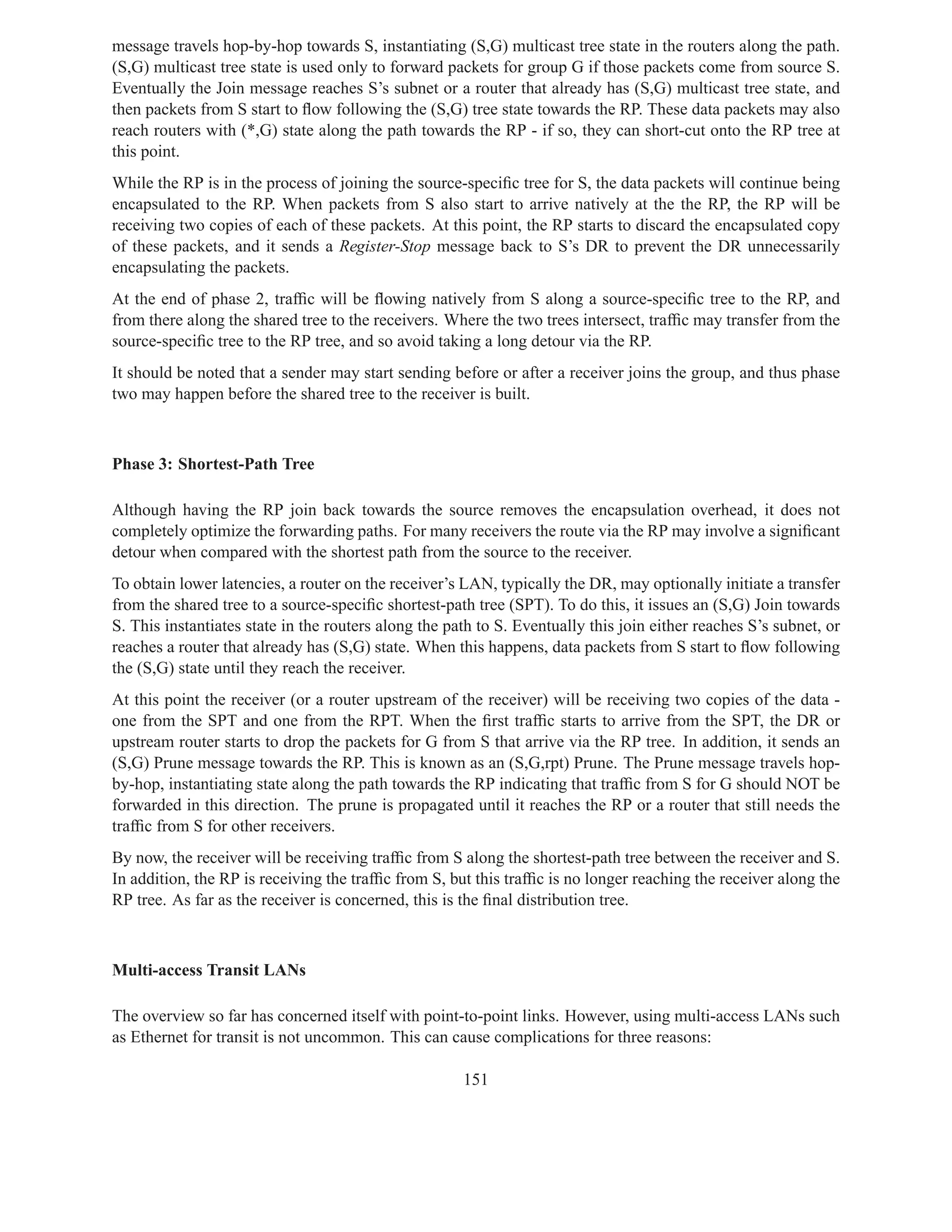 message travels hop-by-hop towards S, instantiating (S,G) multicast tree state in the routers along the path.
(S,G) multicast tree state is used only to forward packets for group G if those packets come from source S.
Eventually the Join message reaches S’s subnet or a router that already has (S,G) multicast tree state, and
then packets from S start to ﬂow following the (S,G) tree state towards the RP. These data packets may also
reach routers with (*,G) state along the path towards the RP - if so, they can short-cut onto the RP tree at
this point.
While the RP is in the process of joining the source-speciﬁc tree for S, the data packets will continue being
encapsulated to the RP. When packets from S also start to arrive natively at the the RP, the RP will be
receiving two copies of each of these packets. At this point, the RP starts to discard the encapsulated copy
of these packets, and it sends a Register-Stop message back to S’s DR to prevent the DR unnecessarily
encapsulating the packets.
At the end of phase 2, trafﬁc will be ﬂowing natively from S along a source-speciﬁc tree to the RP, and
from there along the shared tree to the receivers. Where the two trees intersect, trafﬁc may transfer from the
source-speciﬁc tree to the RP tree, and so avoid taking a long detour via the RP.
It should be noted that a sender may start sending before or after a receiver joins the group, and thus phase
two may happen before the shared tree to the receiver is built.



Phase 3: Shortest-Path Tree

Although having the RP join back towards the source removes the encapsulation overhead, it does not
completely optimize the forwarding paths. For many receivers the route via the RP may involve a signiﬁcant
detour when compared with the shortest path from the source to the receiver.
To obtain lower latencies, a router on the receiver’s LAN, typically the DR, may optionally initiate a transfer
from the shared tree to a source-speciﬁc shortest-path tree (SPT). To do this, it issues an (S,G) Join towards
S. This instantiates state in the routers along the path to S. Eventually this join either reaches S’s subnet, or
reaches a router that already has (S,G) state. When this happens, data packets from S start to ﬂow following
the (S,G) state until they reach the receiver.
At this point the receiver (or a router upstream of the receiver) will be receiving two copies of the data -
one from the SPT and one from the RPT. When the ﬁrst trafﬁc starts to arrive from the SPT, the DR or
upstream router starts to drop the packets for G from S that arrive via the RP tree. In addition, it sends an
(S,G) Prune message towards the RP. This is known as an (S,G,rpt) Prune. The Prune message travels hop-
by-hop, instantiating state along the path towards the RP indicating that trafﬁc from S for G should NOT be
forwarded in this direction. The prune is propagated until it reaches the RP or a router that still needs the
trafﬁc from S for other receivers.
By now, the receiver will be receiving trafﬁc from S along the shortest-path tree between the receiver and S.
In addition, the RP is receiving the trafﬁc from S, but this trafﬁc is no longer reaching the receiver along the
RP tree. As far as the receiver is concerned, this is the ﬁnal distribution tree.



Multi-access Transit LANs

The overview so far has concerned itself with point-to-point links. However, using multi-access LANs such
as Ethernet for transit is not uncommon. This can cause complications for three reasons:

                                                      151
 