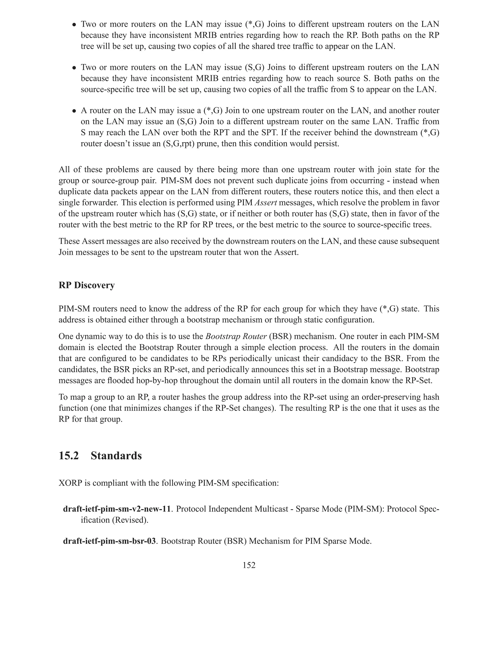 • Two or more routers on the LAN may issue (*,G) Joins to different upstream routers on the LAN
     because they have inconsistent MRIB entries regarding how to reach the RP. Both paths on the RP
     tree will be set up, causing two copies of all the shared tree trafﬁc to appear on the LAN.

   • Two or more routers on the LAN may issue (S,G) Joins to different upstream routers on the LAN
     because they have inconsistent MRIB entries regarding how to reach source S. Both paths on the
     source-speciﬁc tree will be set up, causing two copies of all the trafﬁc from S to appear on the LAN.

   • A router on the LAN may issue a (*,G) Join to one upstream router on the LAN, and another router
     on the LAN may issue an (S,G) Join to a different upstream router on the same LAN. Trafﬁc from
     S may reach the LAN over both the RPT and the SPT. If the receiver behind the downstream (*,G)
     router doesn’t issue an (S,G,rpt) prune, then this condition would persist.

All of these problems are caused by there being more than one upstream router with join state for the
group or source-group pair. PIM-SM does not prevent such duplicate joins from occurring - instead when
duplicate data packets appear on the LAN from different routers, these routers notice this, and then elect a
single forwarder. This election is performed using PIM Assert messages, which resolve the problem in favor
of the upstream router which has (S,G) state, or if neither or both router has (S,G) state, then in favor of the
router with the best metric to the RP for RP trees, or the best metric to the source to source-speciﬁc trees.
These Assert messages are also received by the downstream routers on the LAN, and these cause subsequent
Join messages to be sent to the upstream router that won the Assert.


RP Discovery

PIM-SM routers need to know the address of the RP for each group for which they have (*,G) state. This
address is obtained either through a bootstrap mechanism or through static conﬁguration.
One dynamic way to do this is to use the Bootstrap Router (BSR) mechanism. One router in each PIM-SM
domain is elected the Bootstrap Router through a simple election process. All the routers in the domain
that are conﬁgured to be candidates to be RPs periodically unicast their candidacy to the BSR. From the
candidates, the BSR picks an RP-set, and periodically announces this set in a Bootstrap message. Bootstrap
messages are ﬂooded hop-by-hop throughout the domain until all routers in the domain know the RP-Set.
To map a group to an RP, a router hashes the group address into the RP-set using an order-preserving hash
function (one that minimizes changes if the RP-Set changes). The resulting RP is the one that it uses as the
RP for that group.



15.2 Standards

XORP is compliant with the following PIM-SM speciﬁcation:

 draft-ietf-pim-sm-v2-new-11. Protocol Independent Multicast - Sparse Mode (PIM-SM): Protocol Spec-
     iﬁcation (Revised).

 draft-ietf-pim-sm-bsr-03. Bootstrap Router (BSR) Mechanism for PIM Sparse Mode.

                                                      152
 
