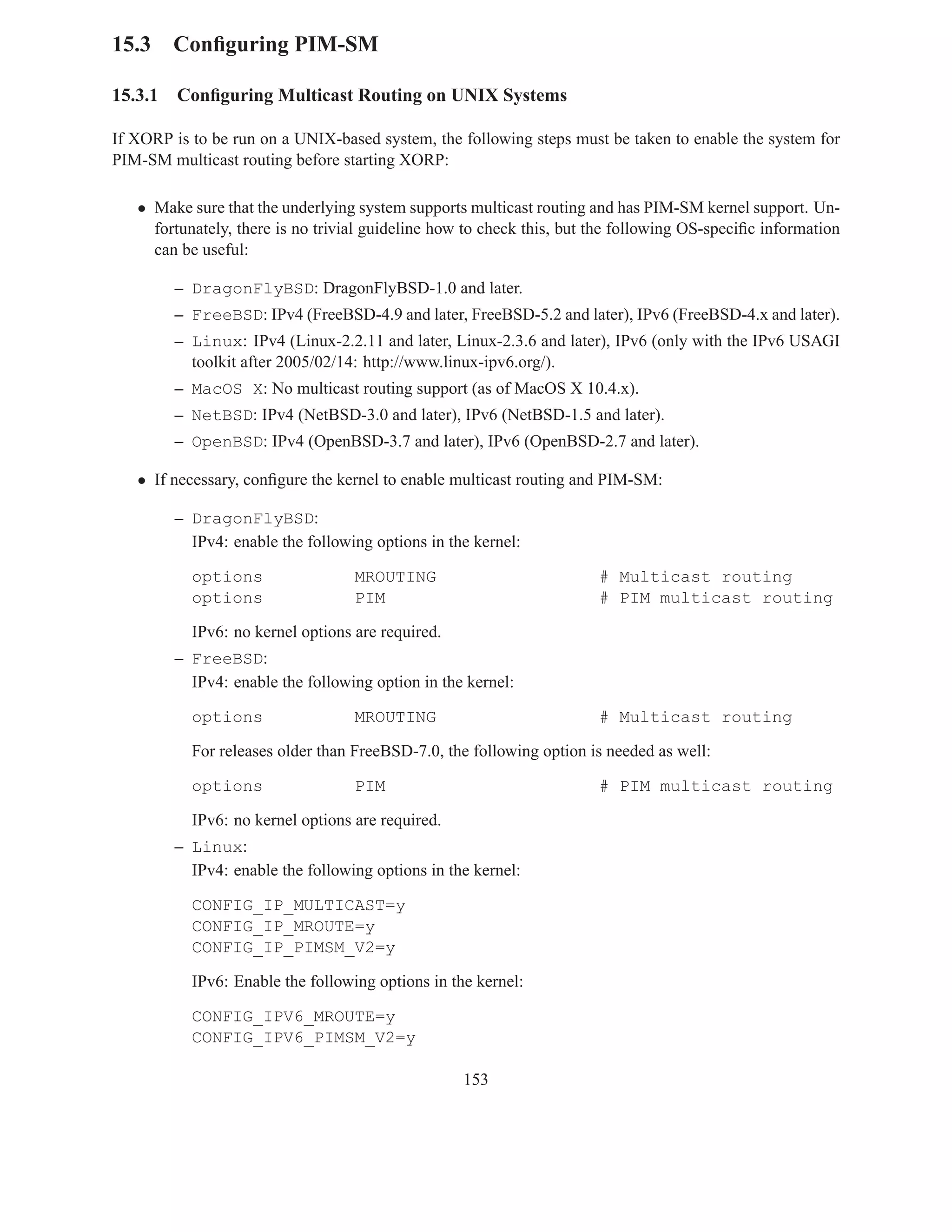15.3 Conﬁguring PIM-SM

15.3.1   Conﬁguring Multicast Routing on UNIX Systems

If XORP is to be run on a UNIX-based system, the following steps must be taken to enable the system for
PIM-SM multicast routing before starting XORP:

   • Make sure that the underlying system supports multicast routing and has PIM-SM kernel support. Un-
     fortunately, there is no trivial guideline how to check this, but the following OS-speciﬁc information
     can be useful:

         – DragonFlyBSD: DragonFlyBSD-1.0 and later.
         – FreeBSD: IPv4 (FreeBSD-4.9 and later, FreeBSD-5.2 and later), IPv6 (FreeBSD-4.x and later).
         – Linux: IPv4 (Linux-2.2.11 and later, Linux-2.3.6 and later), IPv6 (only with the IPv6 USAGI
           toolkit after 2005/02/14: http://www.linux-ipv6.org/).
         – MacOS X: No multicast routing support (as of MacOS X 10.4.x).
         – NetBSD: IPv4 (NetBSD-3.0 and later), IPv6 (NetBSD-1.5 and later).
         – OpenBSD: IPv4 (OpenBSD-3.7 and later), IPv6 (OpenBSD-2.7 and later).

   • If necessary, conﬁgure the kernel to enable multicast routing and PIM-SM:

         – DragonFlyBSD:
           IPv4: enable the following options in the kernel:

           options                 MROUTING                            # Multicast routing
           options                 PIM                                 # PIM multicast routing

           IPv6: no kernel options are required.
         – FreeBSD:
           IPv4: enable the following option in the kernel:

           options                 MROUTING                            # Multicast routing

           For releases older than FreeBSD-7.0, the following option is needed as well:

           options                 PIM                                 # PIM multicast routing

           IPv6: no kernel options are required.
         – Linux:
           IPv4: enable the following options in the kernel:

           CONFIG_IP_MULTICAST=y
           CONFIG_IP_MROUTE=y
           CONFIG_IP_PIMSM_V2=y

           IPv6: Enable the following options in the kernel:

           CONFIG_IPV6_MROUTE=y
           CONFIG_IPV6_PIMSM_V2=y

                                                   153
 