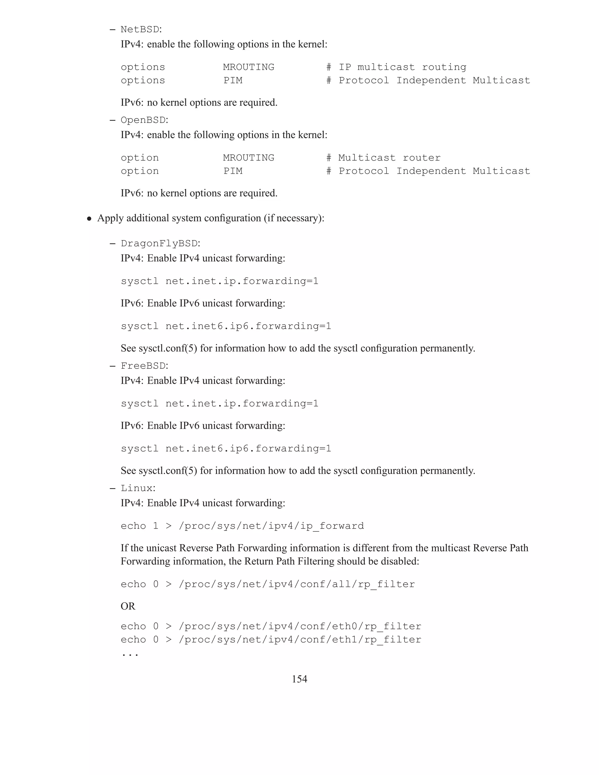 – NetBSD:
       IPv4: enable the following options in the kernel:

       options                 MROUTING                  # IP multicast routing
       options                 PIM                       # Protocol Independent Multicast

       IPv6: no kernel options are required.
     – OpenBSD:
       IPv4: enable the following options in the kernel:

       option                  MROUTING                  # Multicast router
       option                  PIM                       # Protocol Independent Multicast

       IPv6: no kernel options are required.

• Apply additional system conﬁguration (if necessary):

     – DragonFlyBSD:
       IPv4: Enable IPv4 unicast forwarding:

       sysctl net.inet.ip.forwarding=1

       IPv6: Enable IPv6 unicast forwarding:

       sysctl net.inet6.ip6.forwarding=1

       See sysctl.conf(5) for information how to add the sysctl conﬁguration permanently.
     – FreeBSD:
       IPv4: Enable IPv4 unicast forwarding:

       sysctl net.inet.ip.forwarding=1

       IPv6: Enable IPv6 unicast forwarding:

       sysctl net.inet6.ip6.forwarding=1

       See sysctl.conf(5) for information how to add the sysctl conﬁguration permanently.
     – Linux:
       IPv4: Enable IPv4 unicast forwarding:

       echo 1 > /proc/sys/net/ipv4/ip_forward

       If the unicast Reverse Path Forwarding information is different from the multicast Reverse Path
       Forwarding information, the Return Path Filtering should be disabled:

       echo 0 > /proc/sys/net/ipv4/conf/all/rp_filter

       OR
       echo 0 > /proc/sys/net/ipv4/conf/eth0/rp_filter
       echo 0 > /proc/sys/net/ipv4/conf/eth1/rp_filter
       ...

                                               154
 