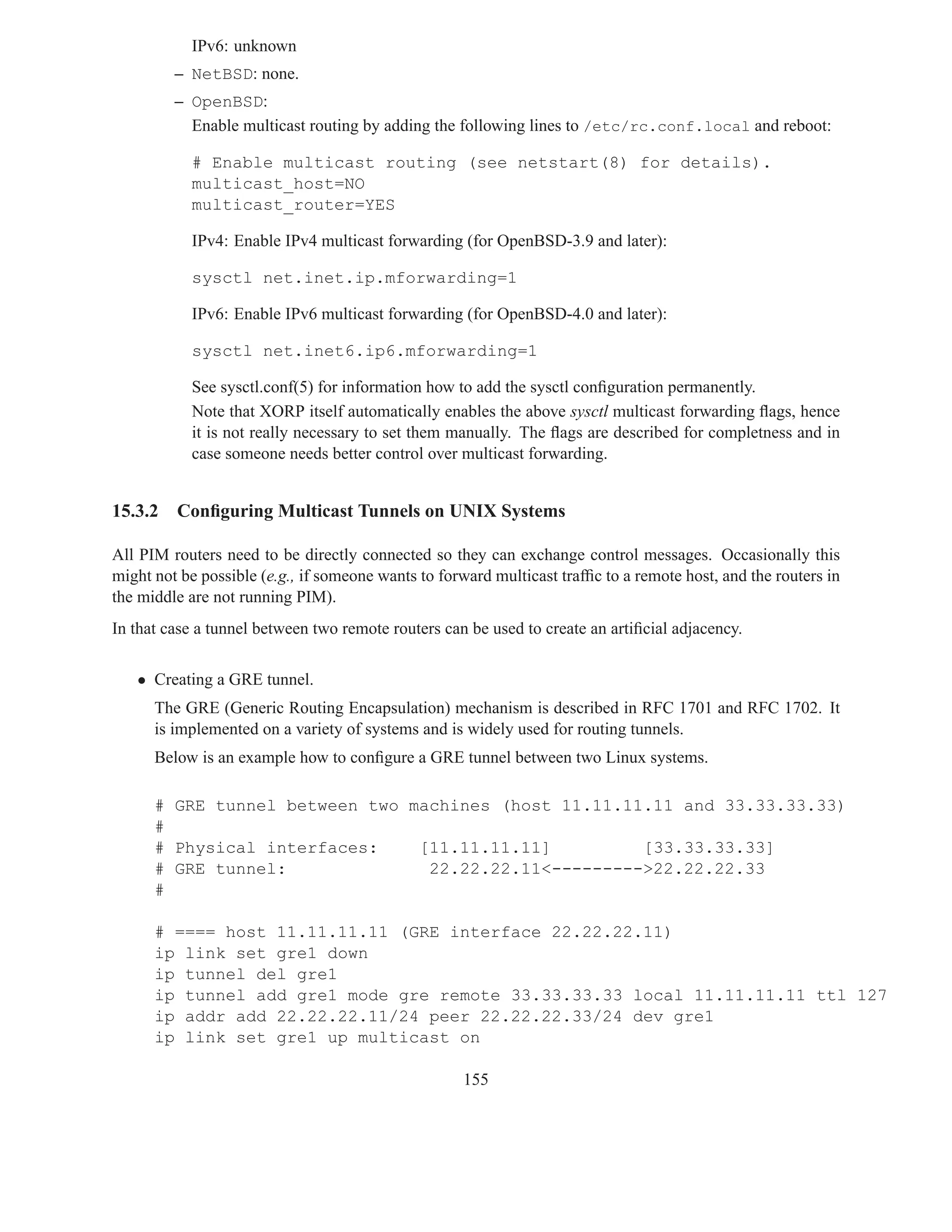 IPv6: unknown
         – NetBSD: none.
         – OpenBSD:
           Enable multicast routing by adding the following lines to /etc/rc.conf.local and reboot:

            # Enable multicast routing (see netstart(8) for details).
            multicast_host=NO
            multicast_router=YES

            IPv4: Enable IPv4 multicast forwarding (for OpenBSD-3.9 and later):

            sysctl net.inet.ip.mforwarding=1

            IPv6: Enable IPv6 multicast forwarding (for OpenBSD-4.0 and later):

            sysctl net.inet6.ip6.mforwarding=1

            See sysctl.conf(5) for information how to add the sysctl conﬁguration permanently.
            Note that XORP itself automatically enables the above sysctl multicast forwarding ﬂags, hence
            it is not really necessary to set them manually. The ﬂags are described for completness and in
            case someone needs better control over multicast forwarding.


15.3.2   Conﬁguring Multicast Tunnels on UNIX Systems

All PIM routers need to be directly connected so they can exchange control messages. Occasionally this
might not be possible (e.g., if someone wants to forward multicast trafﬁc to a remote host, and the routers in
the middle are not running PIM).
In that case a tunnel between two remote routers can be used to create an artiﬁcial adjacency.


   • Creating a GRE tunnel.
      The GRE (Generic Routing Encapsulation) mechanism is described in RFC 1701 and RFC 1702. It
      is implemented on a variety of systems and is widely used for routing tunnels.
      Below is an example how to conﬁgure a GRE tunnel between two Linux systems.

      # GRE tunnel between two machines (host 11.11.11.11 and 33.33.33.33)
      #
      # Physical interfaces:    [11.11.11.11]         [33.33.33.33]
      # GRE tunnel:              22.22.22.11<--------->22.22.22.33
      #

      # ==== host 11.11.11.11 (GRE interface 22.22.22.11)
      ip link set gre1 down
      ip tunnel del gre1
      ip tunnel add gre1 mode gre remote 33.33.33.33 local 11.11.11.11 ttl 127
      ip addr add 22.22.22.11/24 peer 22.22.22.33/24 dev gre1
      ip link set gre1 up multicast on

                                                     155
 