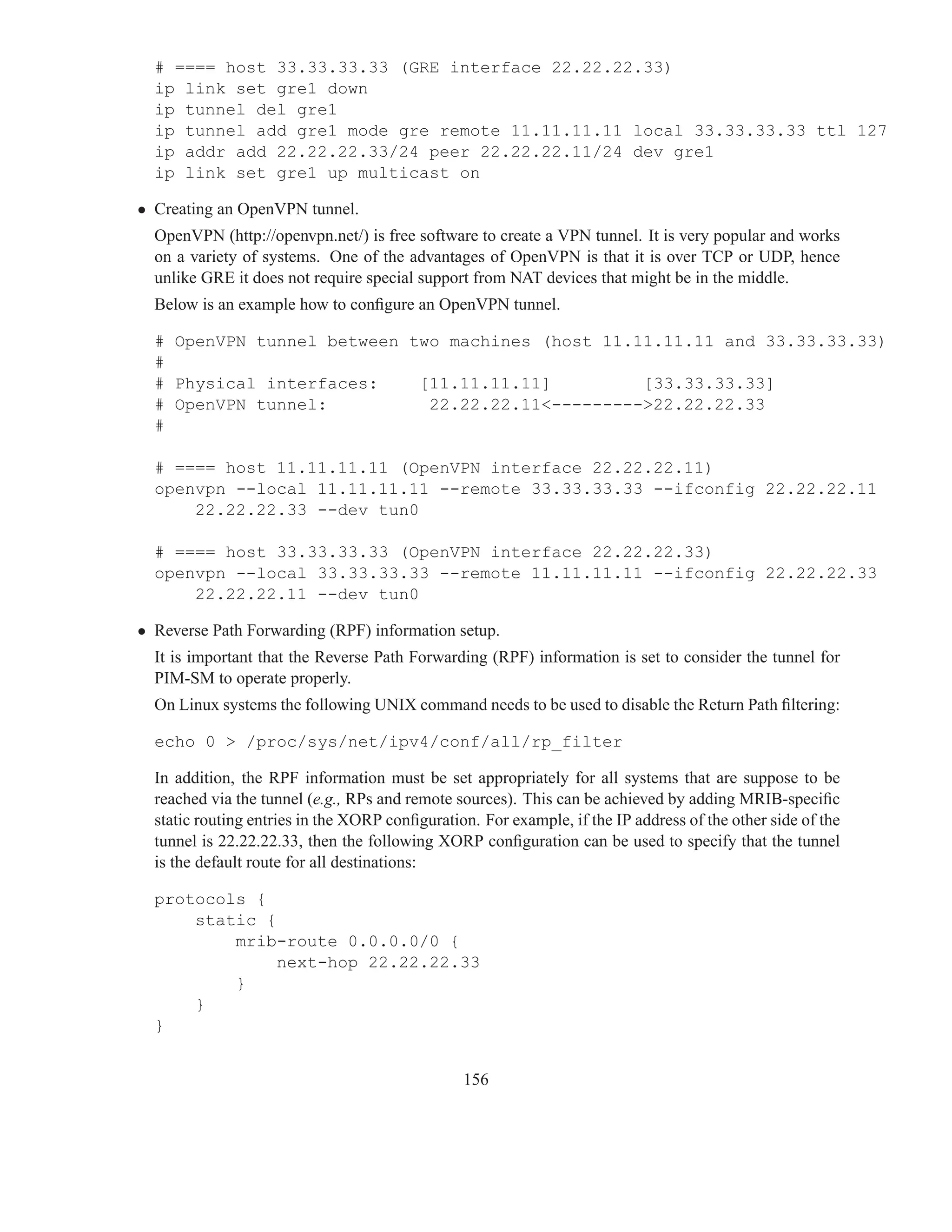 # ==== host 33.33.33.33 (GRE interface 22.22.22.33)
  ip link set gre1 down
  ip tunnel del gre1
  ip tunnel add gre1 mode gre remote 11.11.11.11 local 33.33.33.33 ttl 127
  ip addr add 22.22.22.33/24 peer 22.22.22.11/24 dev gre1
  ip link set gre1 up multicast on

• Creating an OpenVPN tunnel.
  OpenVPN (http://openvpn.net/) is free software to create a VPN tunnel. It is very popular and works
  on a variety of systems. One of the advantages of OpenVPN is that it is over TCP or UDP, hence
  unlike GRE it does not require special support from NAT devices that might be in the middle.
  Below is an example how to conﬁgure an OpenVPN tunnel.

  # OpenVPN tunnel between two machines (host 11.11.11.11 and 33.33.33.33)
  #
  # Physical interfaces:    [11.11.11.11]         [33.33.33.33]
  # OpenVPN tunnel:          22.22.22.11<--------->22.22.22.33
  #

  # ==== host 11.11.11.11 (OpenVPN interface 22.22.22.11)
  openvpn --local 11.11.11.11 --remote 33.33.33.33 --ifconfig 22.22.22.11
      22.22.22.33 --dev tun0

  # ==== host 33.33.33.33 (OpenVPN interface 22.22.22.33)
  openvpn --local 33.33.33.33 --remote 11.11.11.11 --ifconfig 22.22.22.33
      22.22.22.11 --dev tun0

• Reverse Path Forwarding (RPF) information setup.
  It is important that the Reverse Path Forwarding (RPF) information is set to consider the tunnel for
  PIM-SM to operate properly.
  On Linux systems the following UNIX command needs to be used to disable the Return Path ﬁltering:

  echo 0 > /proc/sys/net/ipv4/conf/all/rp_filter

  In addition, the RPF information must be set appropriately for all systems that are suppose to be
  reached via the tunnel (e.g., RPs and remote sources). This can be achieved by adding MRIB-speciﬁc
  static routing entries in the XORP conﬁguration. For example, if the IP address of the other side of the
  tunnel is 22.22.22.33, then the following XORP conﬁguration can be used to specify that the tunnel
  is the default route for all destinations:

  protocols {
      static {
          mrib-route 0.0.0.0/0 {
               next-hop 22.22.22.33
          }
      }
  }


                                                156
 