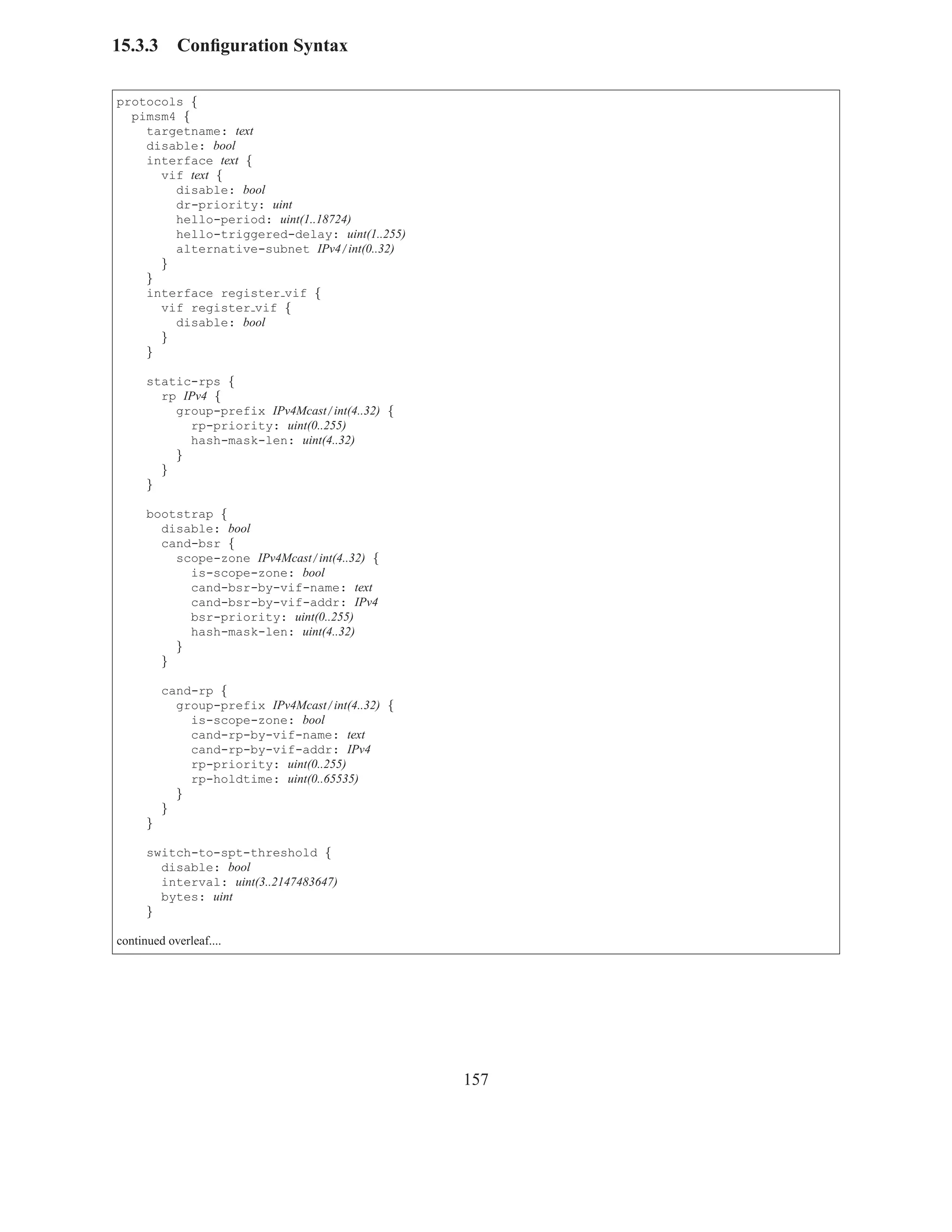 15.3.3      Conﬁguration Syntax

protocols {
  pimsm4 {
    targetname: text
    disable: bool
    interface text {
      vif text {
        disable: bool
        dr-priority: uint
        hello-period: uint(1..18724)
        hello-triggered-delay: uint(1..255)
        alternative-subnet IPv4/int(0..32)
      }
    }
    interface register vif {
      vif register vif {
        disable: bool
      }
    }

      static-rps {
        rp IPv4 {
          group-prefix IPv4Mcast/int(4..32) {
            rp-priority: uint(0..255)
            hash-mask-len: uint(4..32)
          }
        }
      }

      bootstrap {
        disable: bool
        cand-bsr {
          scope-zone IPv4Mcast/int(4..32) {
            is-scope-zone: bool
            cand-bsr-by-vif-name: text
            cand-bsr-by-vif-addr: IPv4
            bsr-priority: uint(0..255)
            hash-mask-len: uint(4..32)
          }
        }

          cand-rp {
            group-prefix IPv4Mcast/int(4..32) {
              is-scope-zone: bool
              cand-rp-by-vif-name: text
              cand-rp-by-vif-addr: IPv4
              rp-priority: uint(0..255)
              rp-holdtime: uint(0..65535)
            }
          }
      }

      switch-to-spt-threshold {
        disable: bool
        interval: uint(3..2147483647)
        bytes: uint
      }

continued overleaf....




                                                  157
 