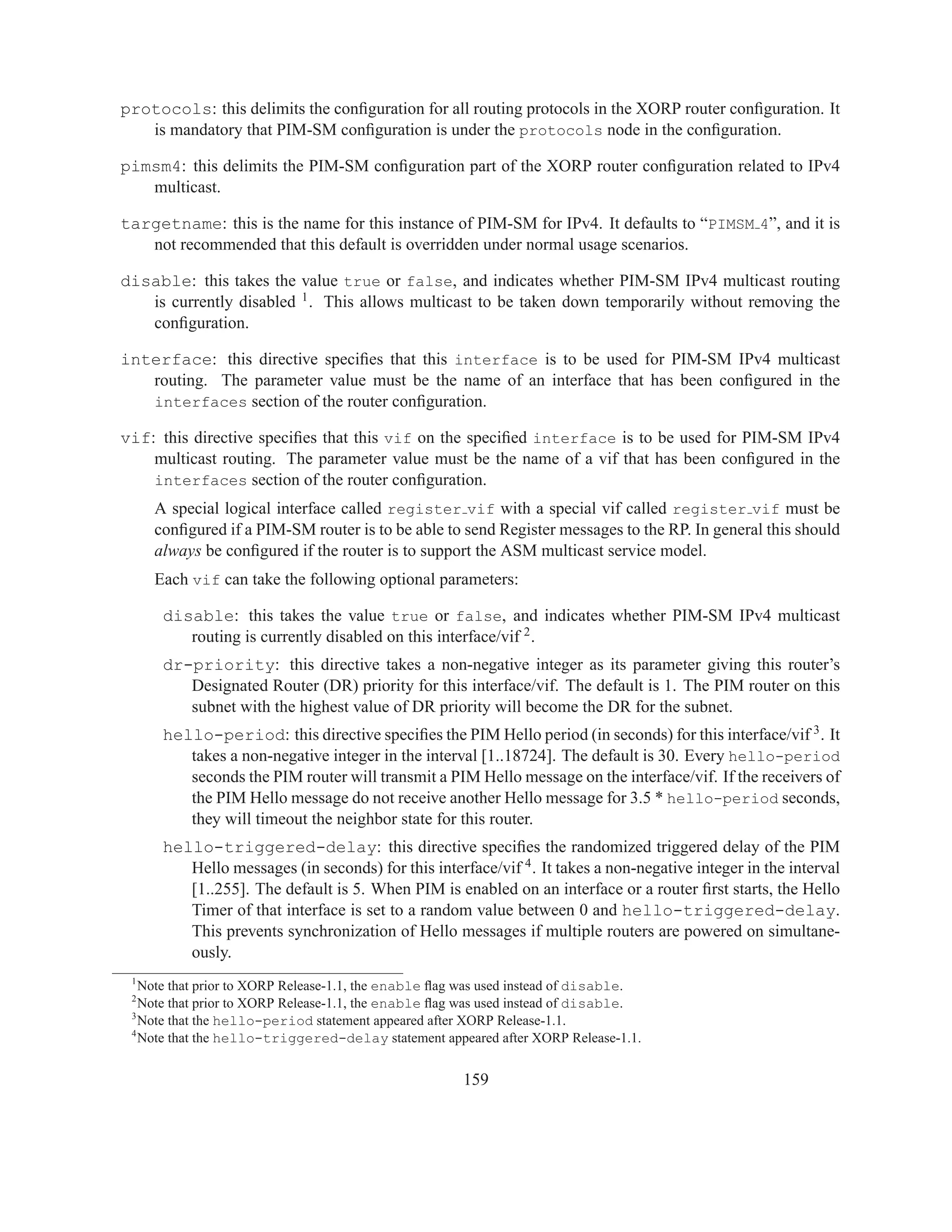 protocols: this delimits the conﬁguration for all routing protocols in the XORP router conﬁguration. It
   is mandatory that PIM-SM conﬁguration is under the protocols node in the conﬁguration.

pimsm4: this delimits the PIM-SM conﬁguration part of the XORP router conﬁguration related to IPv4
   multicast.

targetname: this is the name for this instance of PIM-SM for IPv4. It defaults to “PIMSM 4”, and it is
   not recommended that this default is overridden under normal usage scenarios.

disable: this takes the value true or false, and indicates whether PIM-SM IPv4 multicast routing
   is currently disabled 1 . This allows multicast to be taken down temporarily without removing the
   conﬁguration.

interface: this directive speciﬁes that this interface is to be used for PIM-SM IPv4 multicast
   routing. The parameter value must be the name of an interface that has been conﬁgured in the
   interfaces section of the router conﬁguration.

vif: this directive speciﬁes that this vif on the speciﬁed interface is to be used for PIM-SM IPv4
    multicast routing. The parameter value must be the name of a vif that has been conﬁgured in the
    interfaces section of the router conﬁguration.
     A special logical interface called register vif with a special vif called register vif must be
     conﬁgured if a PIM-SM router is to be able to send Register messages to the RP. In general this should
     always be conﬁgured if the router is to support the ASM multicast service model.
     Each vif can take the following optional parameters:

      disable: this takes the value true or false, and indicates whether PIM-SM IPv4 multicast
         routing is currently disabled on this interface/vif 2 .
      dr-priority: this directive takes a non-negative integer as its parameter giving this router’s
         Designated Router (DR) priority for this interface/vif. The default is 1. The PIM router on this
         subnet with the highest value of DR priority will become the DR for the subnet.
      hello-period: this directive speciﬁes the PIM Hello period (in seconds) for this interface/vif 3 . It
         takes a non-negative integer in the interval [1..18724]. The default is 30. Every hello-period
         seconds the PIM router will transmit a PIM Hello message on the interface/vif. If the receivers of
         the PIM Hello message do not receive another Hello message for 3.5 * hello-period seconds,
         they will timeout the neighbor state for this router.
      hello-triggered-delay: this directive speciﬁes the randomized triggered delay of the PIM
         Hello messages (in seconds) for this interface/vif 4 . It takes a non-negative integer in the interval
         [1..255]. The default is 5. When PIM is enabled on an interface or a router ﬁrst starts, the Hello
         Timer of that interface is set to a random value between 0 and hello-triggered-delay.
         This prevents synchronization of Hello messages if multiple routers are powered on simultane-
         ously.
 1
   Note that prior to XORP Release-1.1, the enable ﬂag was used instead of disable.
 2
   Note that prior to XORP Release-1.1, the enable ﬂag was used instead of disable.
 3
   Note that the hello-period statement appeared after XORP Release-1.1.
 4
   Note that the hello-triggered-delay statement appeared after XORP Release-1.1.


                                                      159
 