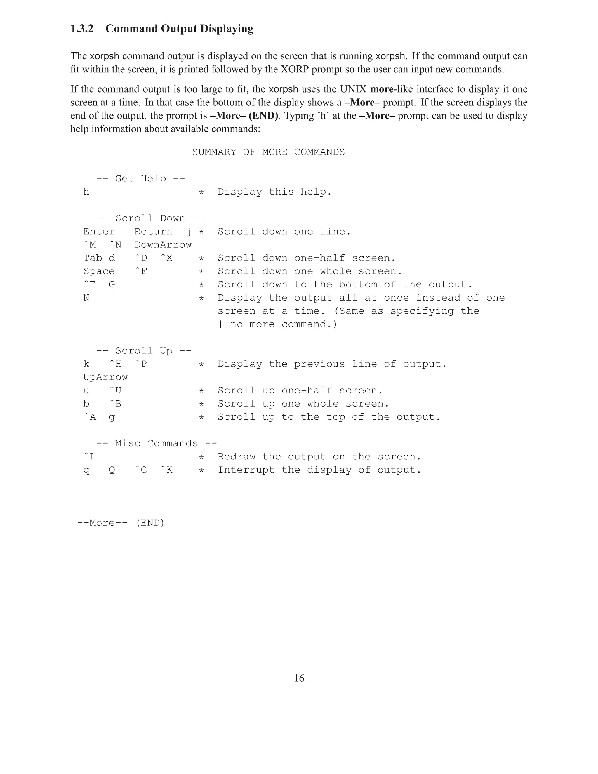 1.3.2    Command Output Displaying

The xorpsh command output is displayed on the screen that is running xorpsh. If the command output can
ﬁt within the screen, it is printed followed by the XORP prompt so the user can input new commands.
If the command output is too large to ﬁt, the xorpsh uses the UNIX more-like interface to display it one
screen at a time. In that case the bottom of the display shows a –More– prompt. If the screen displays the
end of the output, the prompt is –More– (END). Typing ’h’ at the –More– prompt can be used to display
help information about available commands:

                            SUMMARY OF MORE COMMANDS

        -- Get Help --
  h                          *    Display this help.

    -- Scroll Down --
  Enter   Return j *              Scroll down one line.
  ˆM ˆN DownArrow
  Tab d   ˆD ˆX     *             Scroll down one-half screen.
  Space   ˆF        *             Scroll down one whole screen.
  ˆE G              *             Scroll down to the bottom of the output.
  N                 *             Display the output all at once instead of one
                                  screen at a time. (Same as specifying the
                                  | no-more command.)

    -- Scroll Up --
  k   ˆH ˆP         *             Display the previous line of output.
  UpArrow
  u   ˆU            *             Scroll up one-half screen.
  b   ˆB            *             Scroll up one whole screen.
  ˆA g              *             Scroll up to the top of the output.

    -- Misc Commands --
  ˆL                * Redraw the output on the screen.
  q   Q   ˆC ˆK     * Interrupt the display of output.



 --More-- (END)




                                                   16
 