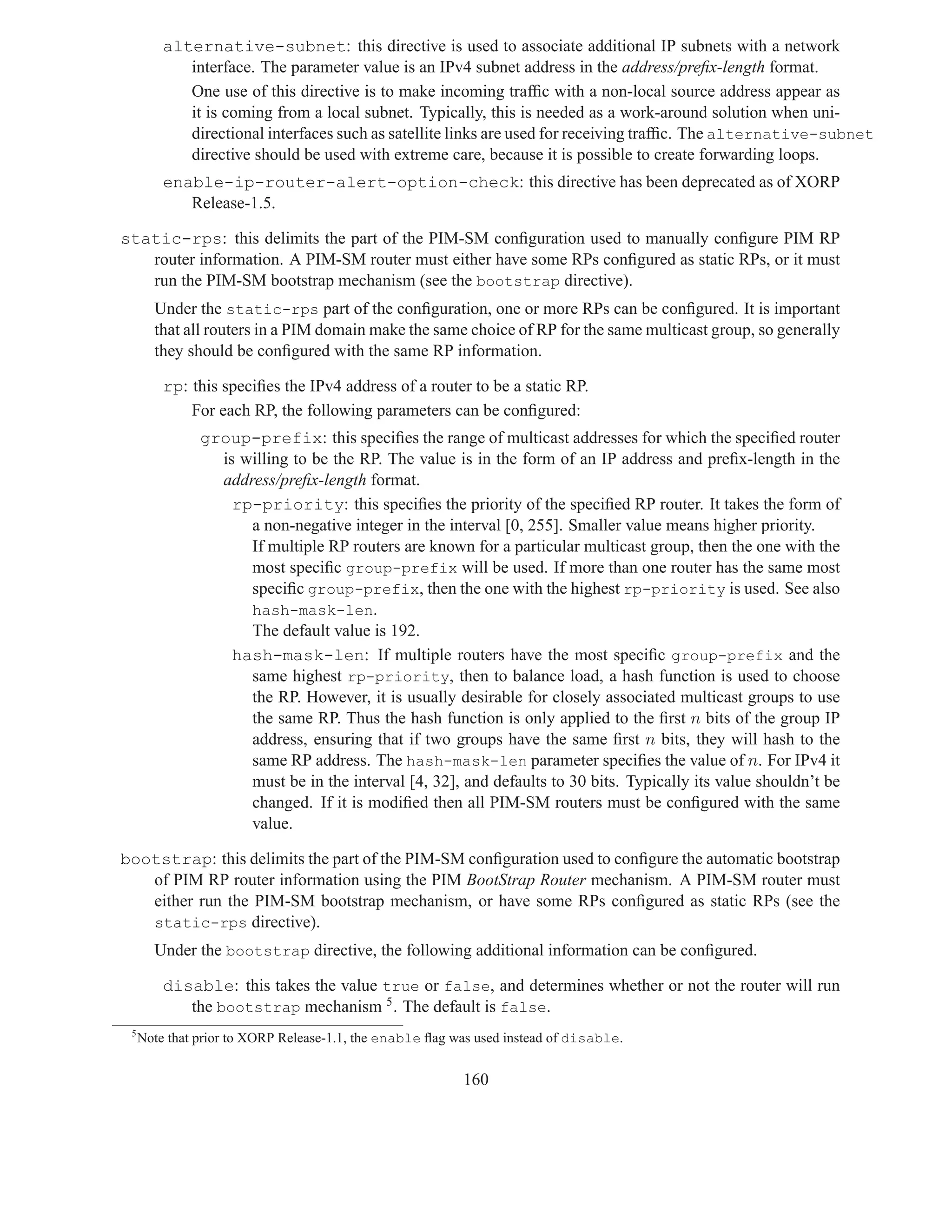 alternative-subnet: this directive is used to associate additional IP subnets with a network
            interface. The parameter value is an IPv4 subnet address in the address/preﬁx-length format.
            One use of this directive is to make incoming trafﬁc with a non-local source address appear as
            it is coming from a local subnet. Typically, this is needed as a work-around solution when uni-
            directional interfaces such as satellite links are used for receiving trafﬁc. The alternative-subnet
            directive should be used with extreme care, because it is possible to create forwarding loops.
         enable-ip-router-alert-option-check: this directive has been deprecated as of XORP
            Release-1.5.

static-rps: this delimits the part of the PIM-SM conﬁguration used to manually conﬁgure PIM RP
   router information. A PIM-SM router must either have some RPs conﬁgured as static RPs, or it must
   run the PIM-SM bootstrap mechanism (see the bootstrap directive).
       Under the static-rps part of the conﬁguration, one or more RPs can be conﬁgured. It is important
       that all routers in a PIM domain make the same choice of RP for the same multicast group, so generally
       they should be conﬁgured with the same RP information.

         rp: this speciﬁes the IPv4 address of a router to be a static RP.
             For each RP, the following parameters can be conﬁgured:
               group-prefix: this speciﬁes the range of multicast addresses for which the speciﬁed router
                 is willing to be the RP. The value is in the form of an IP address and preﬁx-length in the
                 address/preﬁx-length format.
                   rp-priority: this speciﬁes the priority of the speciﬁed RP router. It takes the form of
                     a non-negative integer in the interval [0, 255]. Smaller value means higher priority.
                     If multiple RP routers are known for a particular multicast group, then the one with the
                     most speciﬁc group-prefix will be used. If more than one router has the same most
                     speciﬁc group-prefix, then the one with the highest rp-priority is used. See also
                     hash-mask-len.
                     The default value is 192.
                   hash-mask-len: If multiple routers have the most speciﬁc group-prefix and the
                     same highest rp-priority, then to balance load, a hash function is used to choose
                     the RP. However, it is usually desirable for closely associated multicast groups to use
                     the same RP. Thus the hash function is only applied to the ﬁrst n bits of the group IP
                     address, ensuring that if two groups have the same ﬁrst n bits, they will hash to the
                     same RP address. The hash-mask-len parameter speciﬁes the value of n. For IPv4 it
                     must be in the interval [4, 32], and defaults to 30 bits. Typically its value shouldn’t be
                     changed. If it is modiﬁed then all PIM-SM routers must be conﬁgured with the same
                     value.

bootstrap: this delimits the part of the PIM-SM conﬁguration used to conﬁgure the automatic bootstrap
   of PIM RP router information using the PIM BootStrap Router mechanism. A PIM-SM router must
   either run the PIM-SM bootstrap mechanism, or have some RPs conﬁgured as static RPs (see the
   static-rps directive).
       Under the bootstrap directive, the following additional information can be conﬁgured.

         disable: this takes the value true or false, and determines whether or not the router will run
            the bootstrap mechanism 5 . The default is false.
 5
     Note that prior to XORP Release-1.1, the enable ﬂag was used instead of disable.


                                                          160
 