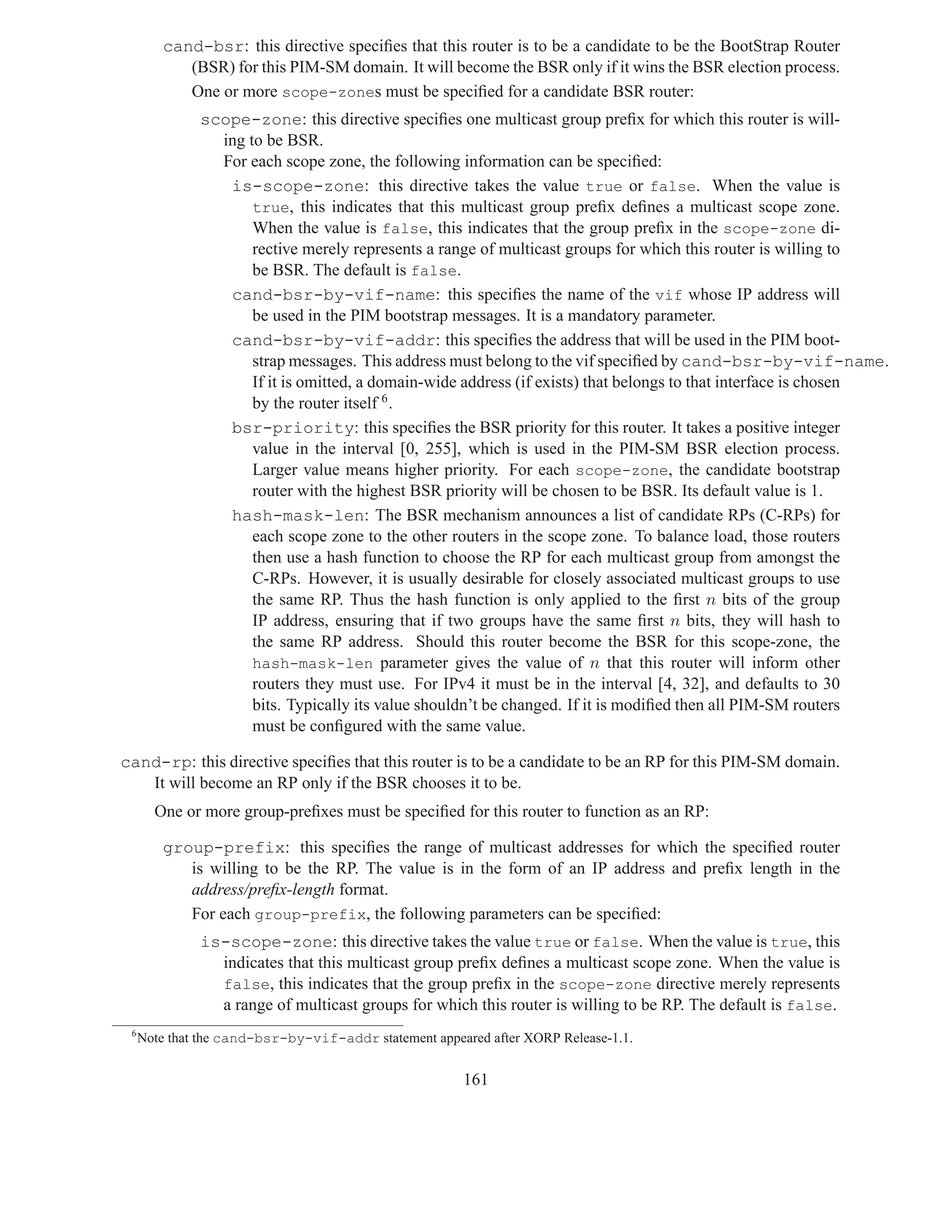 cand-bsr: this directive speciﬁes that this router is to be a candidate to be the BootStrap Router
            (BSR) for this PIM-SM domain. It will become the BSR only if it wins the BSR election process.
            One or more scope-zones must be speciﬁed for a candidate BSR router:
              scope-zone: this directive speciﬁes one multicast group preﬁx for which this router is will-
                ing to be BSR.
                For each scope zone, the following information can be speciﬁed:
                 is-scope-zone: this directive takes the value true or false. When the value is
                     true, this indicates that this multicast group preﬁx deﬁnes a multicast scope zone.
                     When the value is false, this indicates that the group preﬁx in the scope-zone di-
                     rective merely represents a range of multicast groups for which this router is willing to
                     be BSR. The default is false.
                 cand-bsr-by-vif-name: this speciﬁes the name of the vif whose IP address will
                     be used in the PIM bootstrap messages. It is a mandatory parameter.
                 cand-bsr-by-vif-addr: this speciﬁes the address that will be used in the PIM boot-
                     strap messages. This address must belong to the vif speciﬁed by cand-bsr-by-vif-name.
                     If it is omitted, a domain-wide address (if exists) that belongs to that interface is chosen
                     by the router itself 6 .
                 bsr-priority: this speciﬁes the BSR priority for this router. It takes a positive integer
                     value in the interval [0, 255], which is used in the PIM-SM BSR election process.
                     Larger value means higher priority. For each scope-zone, the candidate bootstrap
                     router with the highest BSR priority will be chosen to be BSR. Its default value is 1.
                 hash-mask-len: The BSR mechanism announces a list of candidate RPs (C-RPs) for
                     each scope zone to the other routers in the scope zone. To balance load, those routers
                     then use a hash function to choose the RP for each multicast group from amongst the
                     C-RPs. However, it is usually desirable for closely associated multicast groups to use
                     the same RP. Thus the hash function is only applied to the ﬁrst n bits of the group
                     IP address, ensuring that if two groups have the same ﬁrst n bits, they will hash to
                     the same RP address. Should this router become the BSR for this scope-zone, the
                     hash-mask-len parameter gives the value of n that this router will inform other
                     routers they must use. For IPv4 it must be in the interval [4, 32], and defaults to 30
                     bits. Typically its value shouldn’t be changed. If it is modiﬁed then all PIM-SM routers
                     must be conﬁgured with the same value.

cand-rp: this directive speciﬁes that this router is to be a candidate to be an RP for this PIM-SM domain.
   It will become an RP only if the BSR chooses it to be.
       One or more group-preﬁxes must be speciﬁed for this router to function as an RP:

         group-prefix: this speciﬁes the range of multicast addresses for which the speciﬁed router
            is willing to be the RP. The value is in the form of an IP address and preﬁx length in the
            address/preﬁx-length format.
            For each group-prefix, the following parameters can be speciﬁed:
              is-scope-zone: this directive takes the value true or false. When the value is true, this
                indicates that this multicast group preﬁx deﬁnes a multicast scope zone. When the value is
                false, this indicates that the group preﬁx in the scope-zone directive merely represents
                a range of multicast groups for which this router is willing to be RP. The default is false.
 6
     Note that the cand-bsr-by-vif-addr statement appeared after XORP Release-1.1.


                                                       161
 