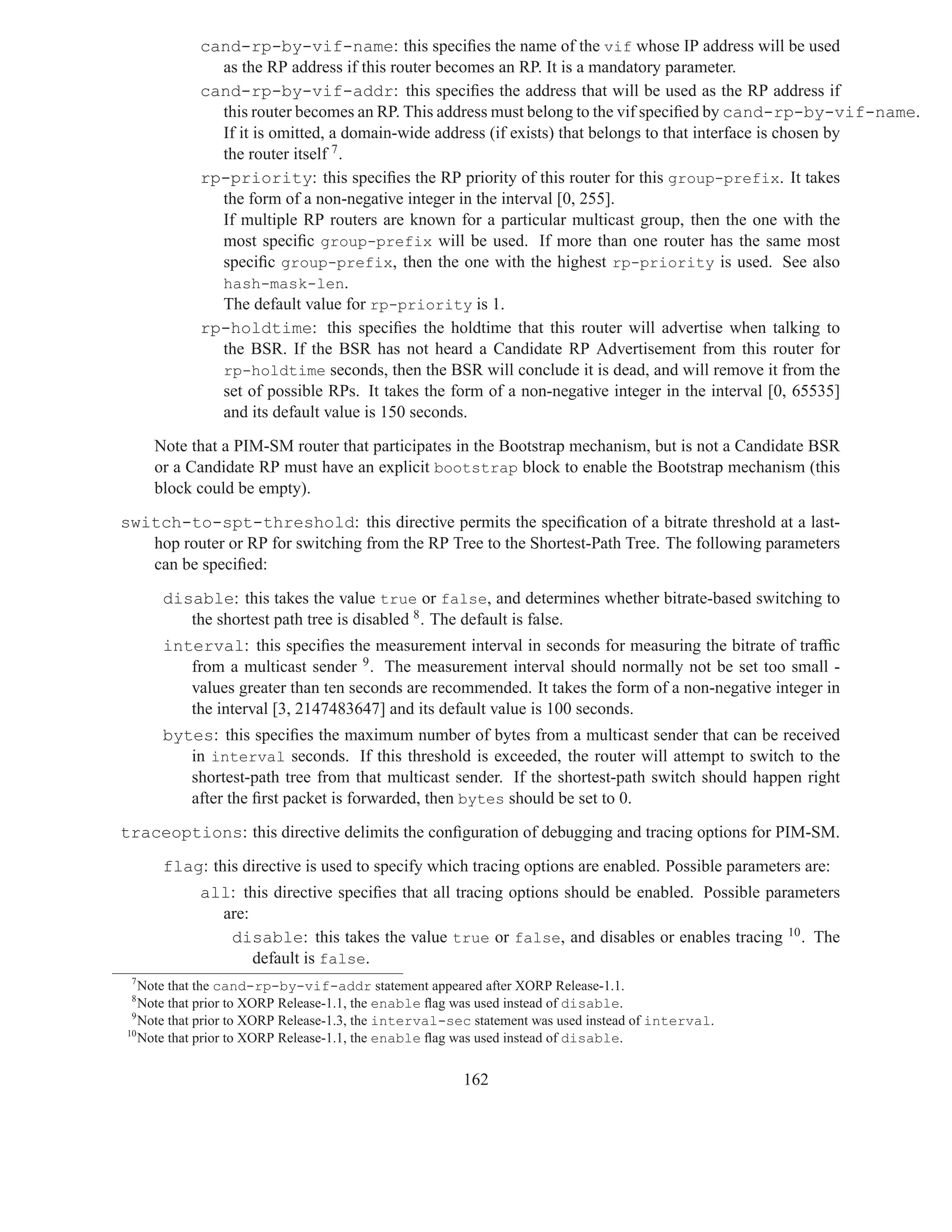 cand-rp-by-vif-name: this speciﬁes the name of the vif whose IP address will be used
             as the RP address if this router becomes an RP. It is a mandatory parameter.
           cand-rp-by-vif-addr: this speciﬁes the address that will be used as the RP address if
             this router becomes an RP. This address must belong to the vif speciﬁed by cand-rp-by-vif-name.
             If it is omitted, a domain-wide address (if exists) that belongs to that interface is chosen by
             the router itself 7 .
           rp-priority: this speciﬁes the RP priority of this router for this group-prefix. It takes
             the form of a non-negative integer in the interval [0, 255].
             If multiple RP routers are known for a particular multicast group, then the one with the
             most speciﬁc group-prefix will be used. If more than one router has the same most
             speciﬁc group-prefix, then the one with the highest rp-priority is used. See also
             hash-mask-len.
             The default value for rp-priority is 1.
           rp-holdtime: this speciﬁes the holdtime that this router will advertise when talking to
             the BSR. If the BSR has not heard a Candidate RP Advertisement from this router for
             rp-holdtime seconds, then the BSR will conclude it is dead, and will remove it from the
             set of possible RPs. It takes the form of a non-negative integer in the interval [0, 65535]
             and its default value is 150 seconds.

     Note that a PIM-SM router that participates in the Bootstrap mechanism, but is not a Candidate BSR
     or a Candidate RP must have an explicit bootstrap block to enable the Bootstrap mechanism (this
     block could be empty).

switch-to-spt-threshold: this directive permits the speciﬁcation of a bitrate threshold at a last-
   hop router or RP for switching from the RP Tree to the Shortest-Path Tree. The following parameters
   can be speciﬁed:

      disable: this takes the value true or false, and determines whether bitrate-based switching to
         the shortest path tree is disabled 8 . The default is false.
      interval: this speciﬁes the measurement interval in seconds for measuring the bitrate of trafﬁc
         from a multicast sender 9 . The measurement interval should normally not be set too small -
         values greater than ten seconds are recommended. It takes the form of a non-negative integer in
         the interval [3, 2147483647] and its default value is 100 seconds.
      bytes: this speciﬁes the maximum number of bytes from a multicast sender that can be received
         in interval seconds. If this threshold is exceeded, the router will attempt to switch to the
         shortest-path tree from that multicast sender. If the shortest-path switch should happen right
         after the ﬁrst packet is forwarded, then bytes should be set to 0.

traceoptions: this directive delimits the conﬁguration of debugging and tracing options for PIM-SM.

      flag: this directive is used to specify which tracing options are enabled. Possible parameters are:
           all: this directive speciﬁes that all tracing options should be enabled. Possible parameters
             are:
              disable: this takes the value true or false, and disables or enables tracing 10 . The
                  default is false.
 7
   Note that the cand-rp-by-vif-addr statement appeared after XORP Release-1.1.
 8
   Note that prior to XORP Release-1.1, the enable ﬂag was used instead of disable.
 9
   Note that prior to XORP Release-1.3, the interval-sec statement was used instead of interval.
10
   Note that prior to XORP Release-1.1, the enable ﬂag was used instead of disable.


                                                      162
 