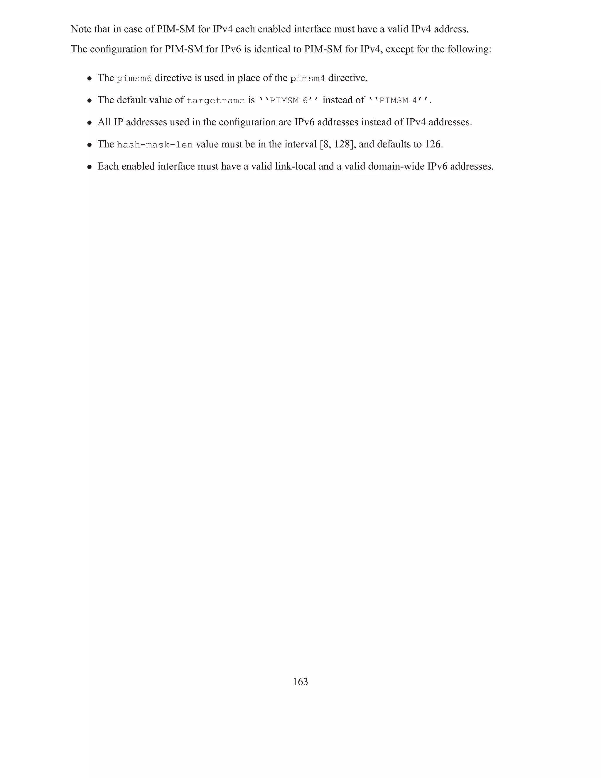 Note that in case of PIM-SM for IPv4 each enabled interface must have a valid IPv4 address.
The conﬁguration for PIM-SM for IPv6 is identical to PIM-SM for IPv4, except for the following:

   • The pimsm6 directive is used in place of the pimsm4 directive.

   • The default value of targetname is ‘‘PIMSM 6’’ instead of ‘‘PIMSM 4’’.

   • All IP addresses used in the conﬁguration are IPv6 addresses instead of IPv4 addresses.

   • The hash-mask-len value must be in the interval [8, 128], and defaults to 126.

   • Each enabled interface must have a valid link-local and a valid domain-wide IPv6 addresses.




                                                  163
 