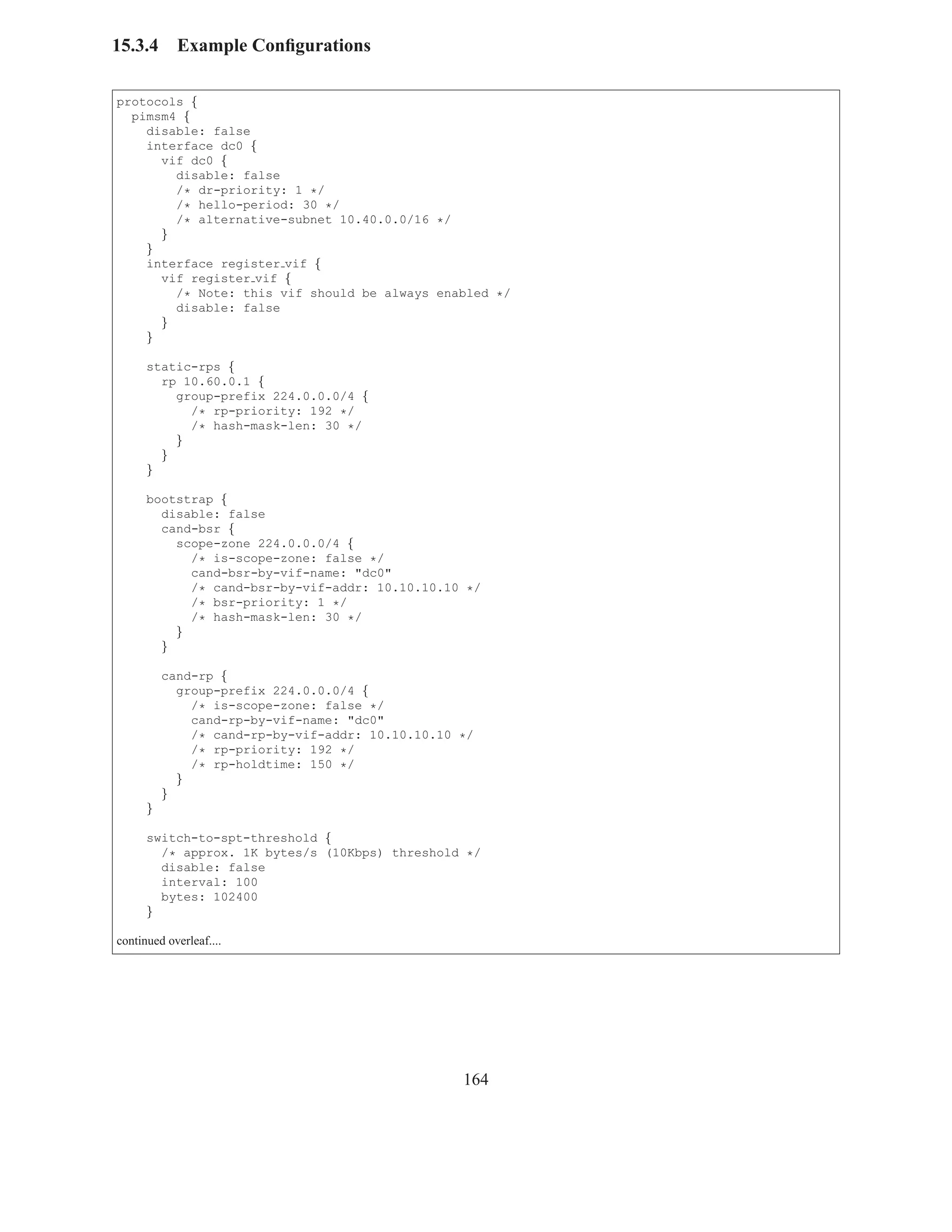 15.3.4      Example Conﬁgurations

protocols {
  pimsm4 {
    disable: false
    interface dc0 {
      vif dc0 {
        disable: false
        /* dr-priority: 1 */
        /* hello-period: 30 */
        /* alternative-subnet 10.40.0.0/16 */
      }
    }
    interface register vif {
      vif register vif {
        /* Note: this vif should be always enabled */
        disable: false
      }
    }

      static-rps {
        rp 10.60.0.1 {
          group-prefix 224.0.0.0/4 {
            /* rp-priority: 192 */
            /* hash-mask-len: 30 */
          }
        }
      }

      bootstrap {
        disable: false
        cand-bsr {
          scope-zone 224.0.0.0/4 {
            /* is-scope-zone: false */
            cand-bsr-by-vif-name: "dc0"
            /* cand-bsr-by-vif-addr: 10.10.10.10 */
            /* bsr-priority: 1 */
            /* hash-mask-len: 30 */
          }
        }

          cand-rp {
            group-prefix 224.0.0.0/4 {
              /* is-scope-zone: false */
              cand-rp-by-vif-name: "dc0"
              /* cand-rp-by-vif-addr: 10.10.10.10 */
              /* rp-priority: 192 */
              /* rp-holdtime: 150 */
            }
          }
      }

      switch-to-spt-threshold {
        /* approx. 1K bytes/s (10Kbps) threshold */
        disable: false
        interval: 100
        bytes: 102400
      }

continued overleaf....




                                                  164
 