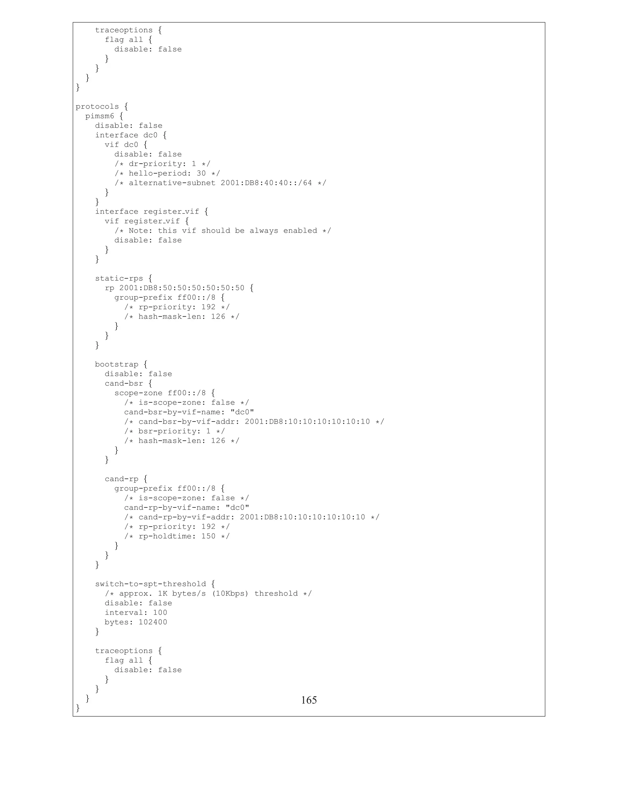 traceoptions {
          flag all {
            disable: false
          }
        }
    }
}

protocols {
  pimsm6 {
    disable: false
    interface dc0 {
      vif dc0 {
        disable: false
        /* dr-priority: 1 */
        /* hello-period: 30 */
        /* alternative-subnet 2001:DB8:40:40::/64 */
      }
    }
    interface register vif {
      vif register vif {
        /* Note: this vif should be always enabled */
        disable: false
      }
    }

        static-rps {
          rp 2001:DB8:50:50:50:50:50:50 {
            group-prefix ff00::/8 {
              /* rp-priority: 192 */
              /* hash-mask-len: 126 */
            }
          }
        }

        bootstrap {
          disable: false
          cand-bsr {
            scope-zone ff00::/8 {
              /* is-scope-zone: false */
              cand-bsr-by-vif-name: "dc0"
              /* cand-bsr-by-vif-addr: 2001:DB8:10:10:10:10:10:10 */
              /* bsr-priority: 1 */
              /* hash-mask-len: 126 */
            }
          }

            cand-rp {
              group-prefix ff00::/8 {
                /* is-scope-zone: false */
                cand-rp-by-vif-name: "dc0"
                /* cand-rp-by-vif-addr: 2001:DB8:10:10:10:10:10:10 */
                /* rp-priority: 192 */
                /* rp-holdtime: 150 */
              }
            }
        }

        switch-to-spt-threshold {
          /* approx. 1K bytes/s (10Kbps) threshold */
          disable: false
          interval: 100
          bytes: 102400
        }

        traceoptions {
          flag all {
            disable: false
          }
        }
    }                                               165
}
 
