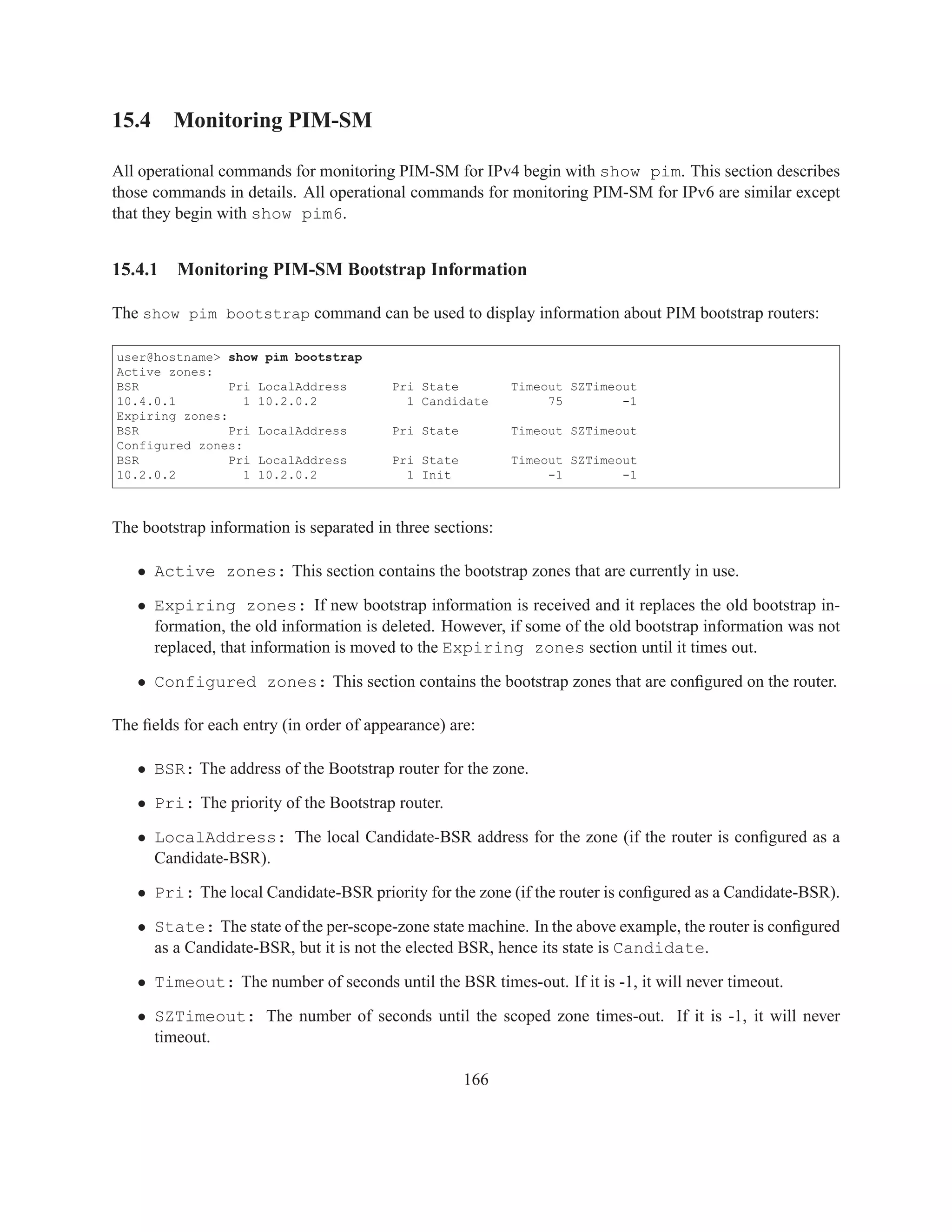15.4 Monitoring PIM-SM

All operational commands for monitoring PIM-SM for IPv4 begin with show pim. This section describes
those commands in details. All operational commands for monitoring PIM-SM for IPv6 are similar except
that they begin with show pim6.


15.4.1   Monitoring PIM-SM Bootstrap Information

The show pim bootstrap command can be used to display information about PIM bootstrap routers:

user@hostname> show pim bootstrap
Active zones:
BSR             Pri LocalAddress         Pri State          Timeout SZTimeout
10.4.0.1          1 10.2.0.2               1 Candidate           75        -1
Expiring zones:
BSR             Pri LocalAddress         Pri State          Timeout SZTimeout
Configured zones:
BSR             Pri LocalAddress         Pri State          Timeout SZTimeout
10.2.0.2          1 10.2.0.2               1 Init                -1        -1



The bootstrap information is separated in three sections:

   • Active zones: This section contains the bootstrap zones that are currently in use.

   • Expiring zones: If new bootstrap information is received and it replaces the old bootstrap in-
     formation, the old information is deleted. However, if some of the old bootstrap information was not
     replaced, that information is moved to the Expiring zones section until it times out.

   • Configured zones: This section contains the bootstrap zones that are conﬁgured on the router.

The ﬁelds for each entry (in order of appearance) are:

   • BSR: The address of the Bootstrap router for the zone.

   • Pri: The priority of the Bootstrap router.

   • LocalAddress: The local Candidate-BSR address for the zone (if the router is conﬁgured as a
     Candidate-BSR).

   • Pri: The local Candidate-BSR priority for the zone (if the router is conﬁgured as a Candidate-BSR).

   • State: The state of the per-scope-zone state machine. In the above example, the router is conﬁgured
     as a Candidate-BSR, but it is not the elected BSR, hence its state is Candidate.

   • Timeout: The number of seconds until the BSR times-out. If it is -1, it will never timeout.

   • SZTimeout: The number of seconds until the scoped zone times-out. If it is -1, it will never
     timeout.

                                                     166
 