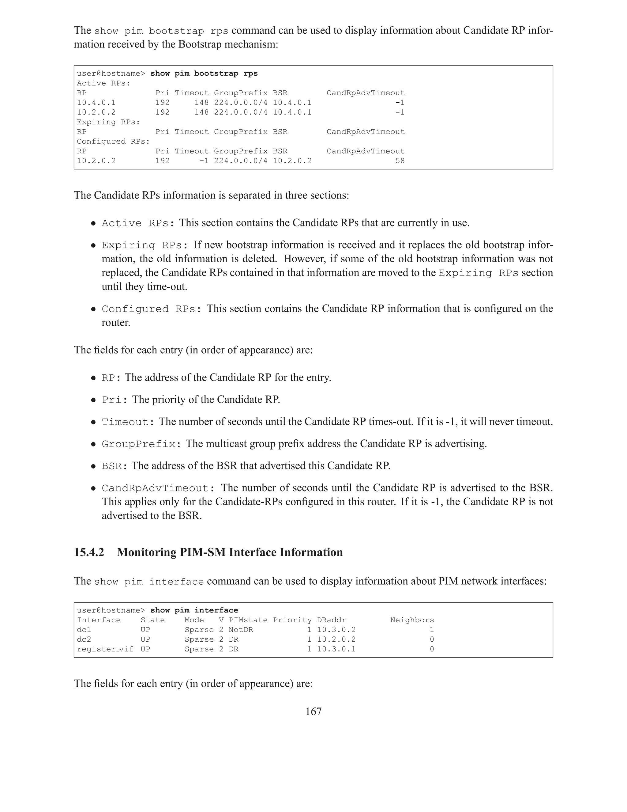 The show pim bootstrap rps command can be used to display information about Candidate RP infor-
mation received by the Bootstrap mechanism:

user@hostname> show   pim bootstrap rps
Active RPs:
RP              Pri   Timeout GroupPrefix BSR             CandRpAdvTimeout
10.4.0.1        192       148 224.0.0.0/4 10.4.0.1                      -1
10.2.0.2        192       148 224.0.0.0/4 10.4.0.1                      -1
Expiring RPs:
RP              Pri   Timeout GroupPrefix BSR             CandRpAdvTimeout
Configured RPs:
RP              Pri   Timeout GroupPrefix BSR             CandRpAdvTimeout
10.2.0.2        192        -1 224.0.0.0/4 10.2.0.2                      58



The Candidate RPs information is separated in three sections:

   • Active RPs: This section contains the Candidate RPs that are currently in use.
   • Expiring RPs: If new bootstrap information is received and it replaces the old bootstrap infor-
     mation, the old information is deleted. However, if some of the old bootstrap information was not
     replaced, the Candidate RPs contained in that information are moved to the Expiring RPs section
     until they time-out.
   • Configured RPs: This section contains the Candidate RP information that is conﬁgured on the
     router.

The ﬁelds for each entry (in order of appearance) are:

   • RP: The address of the Candidate RP for the entry.
   • Pri: The priority of the Candidate RP.
   • Timeout: The number of seconds until the Candidate RP times-out. If it is -1, it will never timeout.
   • GroupPrefix: The multicast group preﬁx address the Candidate RP is advertising.
   • BSR: The address of the BSR that advertised this Candidate RP.
   • CandRpAdvTimeout: The number of seconds until the Candidate RP is advertised to the BSR.
     This applies only for the Candidate-RPs conﬁgured in this router. If it is -1, the Candidate RP is not
     advertised to the BSR.


15.4.2   Monitoring PIM-SM Interface Information

The show pim interface command can be used to display information about PIM network interfaces:

user@hostname> show pim interface
Interface    State    Mode   V PIMstate Priority DRaddr                Neighbors
dc1          UP       Sparse 2 NotDR           1 10.3.0.2                      1
dc2          UP       Sparse 2 DR              1 10.2.0.2                      0
register vif UP       Sparse 2 DR              1 10.3.0.1                      0



The ﬁelds for each entry (in order of appearance) are:

                                                    167
 